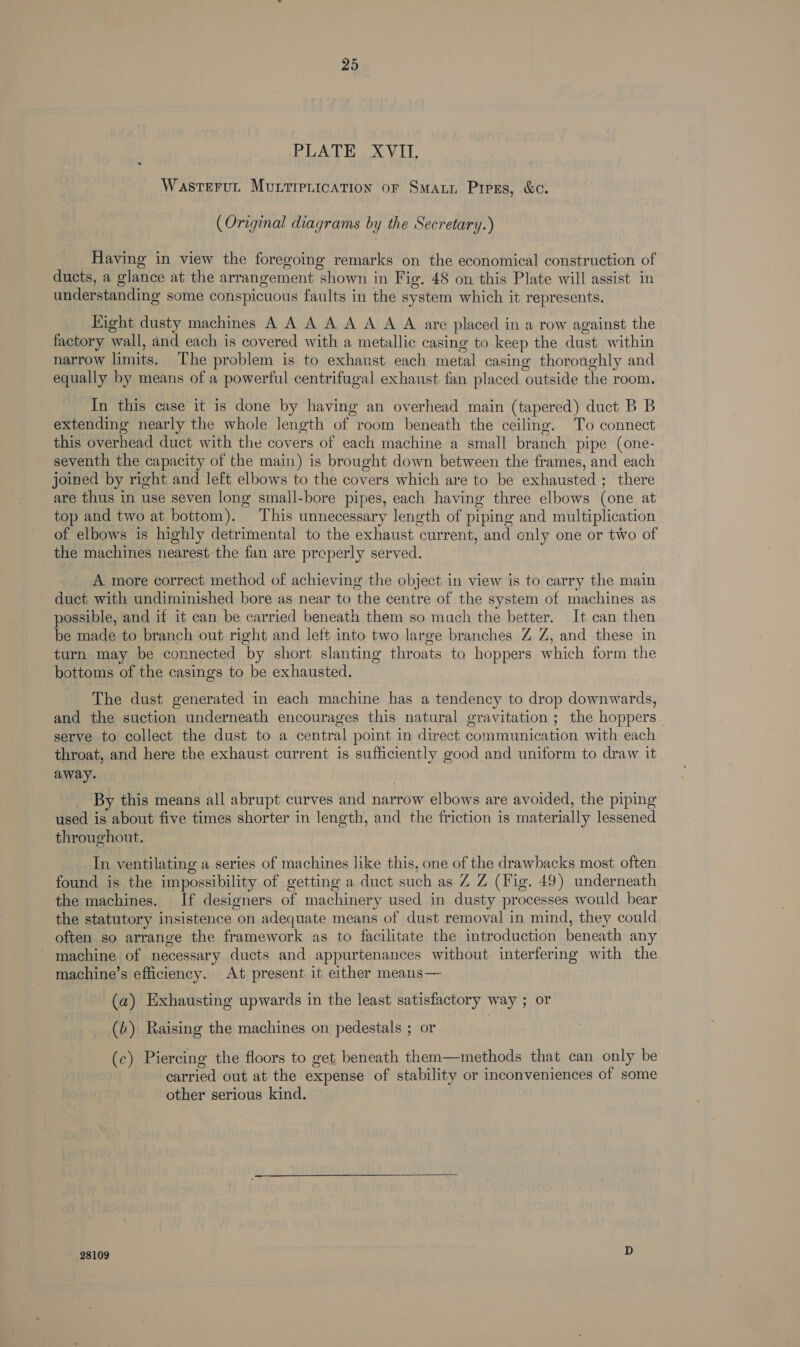 PLATE XVII. Wastrrut Murrirerication or Smart Pipes, &amp;c. (Original diagrams by the Secretary.) Having in view the foregoing remarks on the economical construction of ducts, a glance at the arrangement shown in Fig. 48 on this Plate will assist in understanding some conspicuous faults in the system which it represents. Eight dusty machines A A A A A A A A are placed in a row against the factory wall, and each is covered with a metallic casing to keep the dust within narrow limits. The problem is to exhaust each metal casing thoroughly and equally by means of a powerful centrifugal exhaust fan placed outside the room. In this case it is done by having an overhead main (tapered) duct B B extending nearly the whole length of room beneath the ceiling. To connect this overhead duct with the covers of each machine a small branch pipe (one- seventh the capacity of the main) is brought down between the frames, and each joined by right and left elbows to the covers which are to be exhausted ; there are thus in use seven long small-bore pipes, each having three elbows (one at top and two at bottom). This unnecessary length of piping and multiplication of elbows is highly detrimental to the exhaust current, and only one or two of the machines nearest-the fan are preperly served. A more correct method of achieving the object in view is to carry the main duct with undiminished bore as near to the centre of the system of machines as possible, and if it can be carried beneath them so much the better. It can then be made to branch out right and left into two large branches Z Z, and these in turn may be connected by short slanting throats to hoppers which form the bottoms of the casings to be exhausted. The dust generated in each machine has a tendency to drop downwards, and the suction underneath encourages this natural gravitation ; the hoppers. serve to collect the dust to a central point in direct communication with each throat, and here the exhaust current is sufficiently good and uniform to draw it away. By this means all abrupt curves and narrow elbows are avoided, the piping used is about five times shorter in length, and the friction is materially lessened throughout. In ventilating a series of machines like this, one of the drawbacks most often found is the impossibility of getting a duct such as Z Z (Fig. 49) underneath the machines. If designers of machinery used in dusty processes would bear the statutory insistence on adequate means of dust removal in mind, they could often so arrange the framework as to facilitate the introduction beneath any - machine of necessary ducts and appurtenances without interfering with the machine’s efficiency. At present it either means— (a) Exhausting upwards in the least satisfactory way ; or (b>) Raising the machines on pedestals ; or (c) Piercing the floors to get beneath them—methods that can only be carried out at the expense of stability or inconveniences of some other serious kind. 28109 D