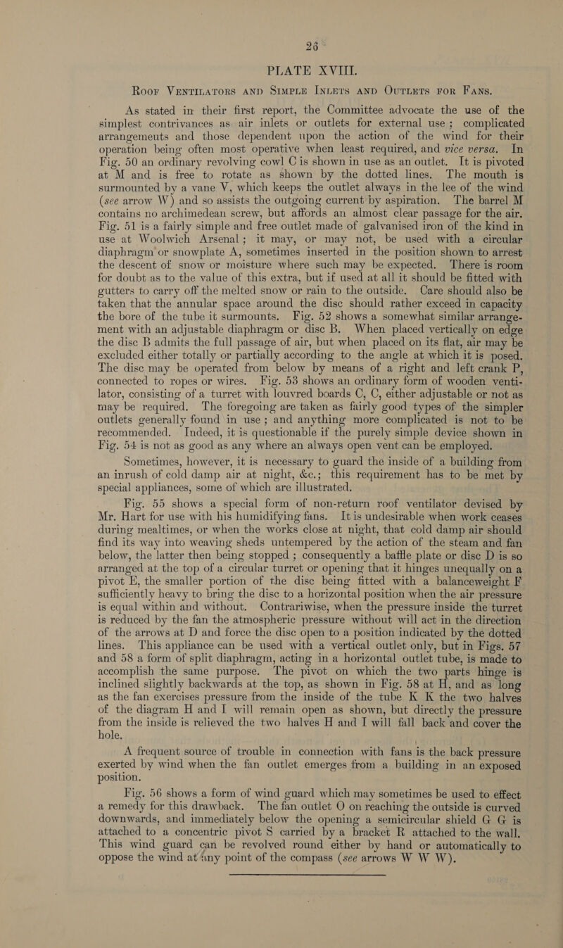 PLATE XVIII. Roor VENTILATORS AND SIMPLE INLETS AND OuTLETS FoR FANS. As stated in their first report, the Committee advocate the use of the simplest contrivances as air inlets or outlets for external use ; complicated arrangemeuts and those dependent upon the action of the wind for their operation being often most operative when least required, and vice versa. In — Fig. 50 an ordinary revolving cow] C is shown in use as an outlet. It is pivoted at M and is free to rotate as shown by the dotted lines. The mouth is surmounted by a vane V, which keeps the outlet always in the lee of the wind (see arrow W) and so assists the outgoing current by aspiration. The barrel M contains no archimedean screw, but affords an almost clear passage for the air. Fig. 51 is a fairly simple and free outlet made of galvanised iron of the kind in use at Woolwich Arsenal; it may, or may not, be used with a circular diaphragm or snowplate A, sometimes inserted in the position shown to arrest the descent of snow or moisture where such may be expected. There is room for doubt as to the value of this extra, but if used at all it should be fitted with gutters to carry off the melted snow or rain to the outside. Care should also be taken that the annular space around the disc should rather exceed in capacity the bore of the tube it surmounts. Fig. 52 shows a somewhat similar arrange- ment with an adjustable diaphragm or disc B, When placed vertically on edge the disc B admits the full passage of air, but when placed on its flat, air may be excluded either totally or partially according to the angle at which it is posed. The disc may be operated from below by means of a right and left crank P, connected to ropes or wires. Fig. 53 shows an ordinary form of wooden venti- lator, consisting of a turret with louvred boards C, C, either adjustable or not as may be required. The foregoing are taken as fairly good types of the simpler outlets generally found in use; and anything more complicated is not to be recommended. Indeed, it is questionable if the purely simple device shown in Fig. 54 is not as good as any where an always open vent can be employed. Sometimes, however, it is necessary to guard the inside of a building from an inrush of cold damp air at night, &amp;c.; this requirement has to be met by special appliances, some of which are illustrated. Fig. 55 shows a special form of non-return roof ventilator devised by Mr. Hart for use with his humidifying fans. It is undesirable when work ceases during mealtimes, or when the works close at night, that cold damp air should find its way into weaving sheds untempered by the action of the steam and fan below, the latter then being stopped ; consequently a bafile plate or dise D is so arranged at the top of a circular turret or opening that it hinges unequally on a pivot E, the smaller portion of the dise being fitted with a balanceweight F sufficiently heavy to bring the disc to a horizontal position when the air pressure is equal within and without. Contrariwise, when the pressure inside the turret is reduced by the fan the atmospheric pressure without will act in the direction of the arrows at D and force the disc open to a position indicated by the dotted — lines. This appliance can be used with a vertical outlet only, but in Figs, 57 and 58 a form of split diaphragm, acting in a horizontal outlet tube, is made to accomplish the same purpose. The pivot on which the two parts hinge is inclined slightly backwards at the top, as shown in Fig. 58 at H, and as long as the fan exercises pressure from the inside of the tube K K the two halves of the diagram H and I will remain open as shown, but directly the pressure from the inside is relieved the two halves H and I will fall back and cover the hole, | A frequent source of trouble in connection with fans is the back pressure exerted by wind when the fan outlet emerges from a building in an exposed position, Fig. 56 shows a form of wind guard which may sometimes be used to effect a remedy for this drawback. The fan outlet O on reaching the outside is curved downwards, and immediately below the opening a semicircular shield G G is attached to a concentric pivot 5 carried by a bracket R attached to the wall. This wind guard can be revolved round either by hand or automatically to oppose the wind at tuny point of the compass (see arrows W W W),.