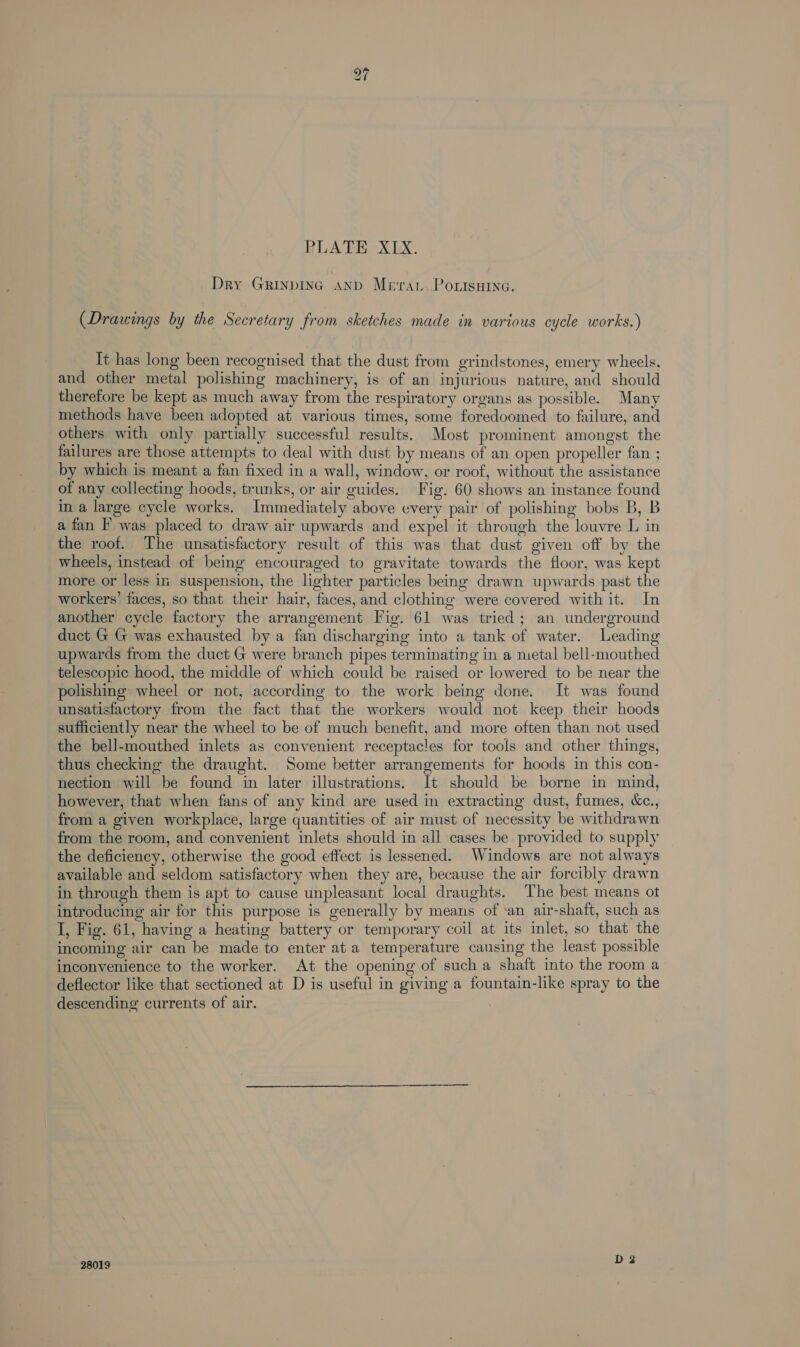 Dry Grinpinc AND Mera. Pontsuina. (Drawings by the Secretary from sketches made in various cycle works.) It has long been recognised that the dust from grindstones, emery wheels, and other metal polishing machinery, is of an injurious nature, and should therefore be kept as much away from the respiratory organs as possible. Many methods have been adopted at various times, some foredoomed to failure, and others with only partially successful results. Most prominent amongst the failures are those attempts to deal with dust by means of an open propeller fan ; by which is meant a fan fixed in a wall, window, or roof, without the assistance of any collecting hoods, trunks, or air guides. Fig. 60 shows an instance found in a large cycle works. Immediately above every pair of polishing bobs B, B a fan I’ was placed to draw air upwards and expel it through the louvre L in the roof. The unsatisfactory result of this was that dust given off by the wheels, instead of being encouraged to gravitate towards the floor, was kept more or less in suspension, the lighter particles being drawn upwards past the workers’ faces, so that their hair, faces, and clothing were covered with it. In another cycle factory the arrangement Fig. 61 was tried; an underground duct G G was exhausted by a fan discharging into a tank of water. Leading upwards from the duct G were branch pipes terminating in a metal bell-mouthed telescopic hood, the middle of which could be raised or lowered to be near the polishing wheel or not, according to the work being done. It was found unsatisfactory from the fact that the workers would not keep their hoods sufficiently near the wheel to be of much benefit, and more often than not used the bell-mouthed inlets as convenient receptacles for tools and other things, thus checking the draught. Some better arrangements for hoods in this con- nection will be found in later illustrations. It should be borne in mind, however, that when fans of any kind are used in extracting dust, fumes, &amp;c., from a given workplace, large quantities of air must of necessity be withdrawn from the room, and convenient inlets should in all cases be provided to supply the deficiency, otherwise the good effect is lessened. Windows are not always available and seldom satisfactory when they are, because the air forcibly drawn in through them is apt to cause unpleasant local draughts. The best means ot introducing air for this purpose is generally by means of ‘an air-shaft, such as I, Fig. 61, having a heating battery or temporary coil at its inlet, so that the incoming air can be made to enter at a temperature causing the least possible inconvenience to the worker. At the opening of such a shaft into the room a deflector like that sectioned at D is useful in giving a fountain-like spray to the descending currents of air. 28019