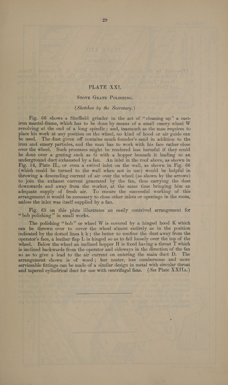 STOVE GRATE POLISHING. (Sketches by the Secretary.) Fig. 66 shows a Sheffield grinder in the act of “cleaning up” a cast- iron mantel-frame, which has to be done by means of a small emery wheel W revolving at the end of a long spindle ; and, inasmuch as the man requires to place his work at any position on the wheel, no kind of hood or air guide can be used. The dust given off contains much founder’s sand in addition to the iron and emery particles, and the man has to work with his face rather close over the wheel. Such processes might be rendered less harmful if they could be done over a grating such as G with a hopper beneath it leading to an underground duct exhausted by a fan. An inlet in the roof above, as shown in Fig. 14, Plate IL., or even a swivel inlet on the wall, as shown in Fig. 66 (which could be turned to the wall when not in use) would be helpful in throwing a descending current of air over the wheel (as shown by the arrows) to join the exhaust current generated by the fan, thus carrying the dust downwards and away from the worker, at the same time bringing him an adequate supply of fresh air. To ensure the successful working of this arrangement it would be necessary to close other inlets or openings in the room, unless the inlet was itself supplied by a fan. Fig. 65 on this plate illustrates an easily contrived arrangement for “bob polishing” in small works. The polishing “bob” or wheel W is covered by a hinged hood K which can be thrown over to cover the wheel almost entirely as in the position indicated by the dotted lines k k ; the better to confine the dust away from the operator’s face, a leather flap L is hinged so as to fall loosely over the top of the wheel. Below the wheel an inclined hopper H is fixed having a throat T which is inclined backwards from the operator and sideways in the direction of the fan so as to give a lead to the air current on entering the main duct D. The arrangement shown is of wood; but neater, less cumbersome and more serviceable fittings can be made of a similar design in metal with circular throat and tapered cylindrical duct for use with centrifugal fans. (See Plate X XJ1a.) 