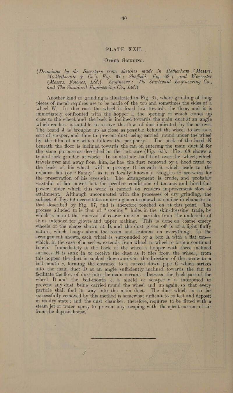 30 PLATE 2X OTHER GRINDING. (Drawings by the Secretary from sketches made in Rotherham (Messrs. Micklethwaite § Co.), Fig. 67 ; ‘Sheffield, Fig. 68; and Worcester (Messrs. Fownes, Ltd.). Engineers: The Sturtevant Engineering Co., and The Standard Engineering Co., Lid.) | Another kind of grinding is illustrated in Fig. 67, where grinding of long pieces of metal requires use to be made of the top and sometimes the sides of a wheel W. In this case the wheel is fixed low towards the floor, and it is immediately confronted with the hopper I, the opening of which comes up close to the wheel, and the back is inclined towards the main duct at an angle which renders it suitable to receive the flow of dust indicated by the arrows. The board J is brought up as close as possible behind the wheel to act as a sort of scraper, and thus to prevent dust being carried round under the wheel by the film of air which foliows the periphery. The neck of the hood N beneath the floor is inclined towards the fan on entering the main duct M for the same purpose as described in the last case (Fig. 65). Fig. 68 shows a typical fork grinder at work. In an attitude half bent over the wheel, which travels over and away from him, he has the dust removed by a hood fitted to the back of his wheel, with a passage O beneath it which leads to the exhaust fan (or “ Fanny” as it is locally known.) Goggles G are worn for the preservation of his eyesight. The arrangement is crude, and probably wasteful of fan power, but the peculiar conditions of tenancy and hired fan- power under which this work is carried on renders improvement slow of attamment. Although unconnected with the processes of dry grinding, the subject of Fig. 69 necessitates an arrangement somewhat similar in character to that described by Fig. 67, and is therefore touched on at this pomt. The process alluded to is that of “stoning” hides in the skin-dressing trade, by which is meant the removal of coarse uneven particles from the underside of skins intended for gloves and upper making. This is done on coarse emery wheels of the shape shown at B, and the dust given off is of a light fluffy nature, which hangs about the room and festoons on everything. In the arrangement shown, each wheel is surrounded by a box A with a flat top— which, in the case of a series, extends from wheel to wheel to form a continual bench. Immediately at the back of the wheel a hopper with three inclined surfaces H is sunk in to receive the dust as it flies from the wheel; from this hopper the dust is sucked downwards in the direction of the arrow to a bell-mouth c, forming the entrance to a curved down pipe C which strikes into the main duct D at an angle sufficiently inclined towards the fan to facilitate the flow of dust into the main stream. Between the back part of the wheel B and the bell-mouth c, a shield or scraper # is interposed to prevent any dust being carried round the wheel and up again, so that every particle shall find its way into the main duct. The dust which is so far successfully removed by this method is somewhat difficult to collect and deposit in its dry state; and the dust chamber, therefore, requires to be fitted with a steam jet or water spray to prevent any escaping with the spent current of air from the deposit house.