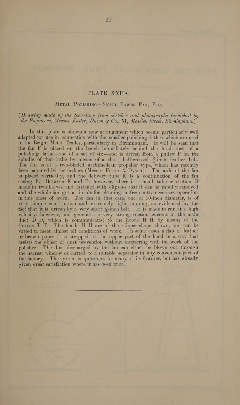 Merat Porsaina—Smart Power Fan, Erc. (Drawing made by the Secretary from sketches and photographs furnished by the Engineers, Messrs. Foster, Dyson § Co., 51, Moseley Street, Birmingham.) In this plate is shown a new arrangement which seems particularly well adapted for use in connection with the smaller polishing lathes which are used in the Bright Metal Trades, particularly in Birmingham. It will be seen that the fan F is placed on the bench immediately behind the head-stock of a polishing lathe—one of a set of six—-and is driven from a pulley P on the spindle of that lathe by means of a short half-crossed 3-inch leather belt. The fan is of a two-bladed archimedean propeller type, which has recently been patented by the makers (Messrs. Foster &amp; Dyson). The axle of the fan is placed vertically, and the delivery tube K is a continuation of the fan casing F. Between K and F, however, there is a small tubular section G made in two halves and fastened with clips so that it can be rapidly removed and the whole fan got at inside for cleaning, a frequently necessary operation in this class of work. The fan in this case, one of 10-inch diameter, is of very simple construction and extremely light running, as evidenced by the fact that it is driven by a very short. ?-inch belt. It is made to run at a high velocity, however, and generates a very strong suction current in the main duct D D, which is communicated to the hoods H H by means of the throats T T. The hoods H H are of the slipper-shape shown, and can be varied to meet almost all conditions of work. In some cases a flap of leather or brown paper L is strapped to the upper part of the hood in a way that assists the object of dust prevention without mterfering with the work of the polisher. The dust discharged by the fan can either be blown out through the nearest window or carried to a suitable separator in any convenient part of the factory. The system is quite new in many of its features, but has elready given great satisfaction where it has been tried.