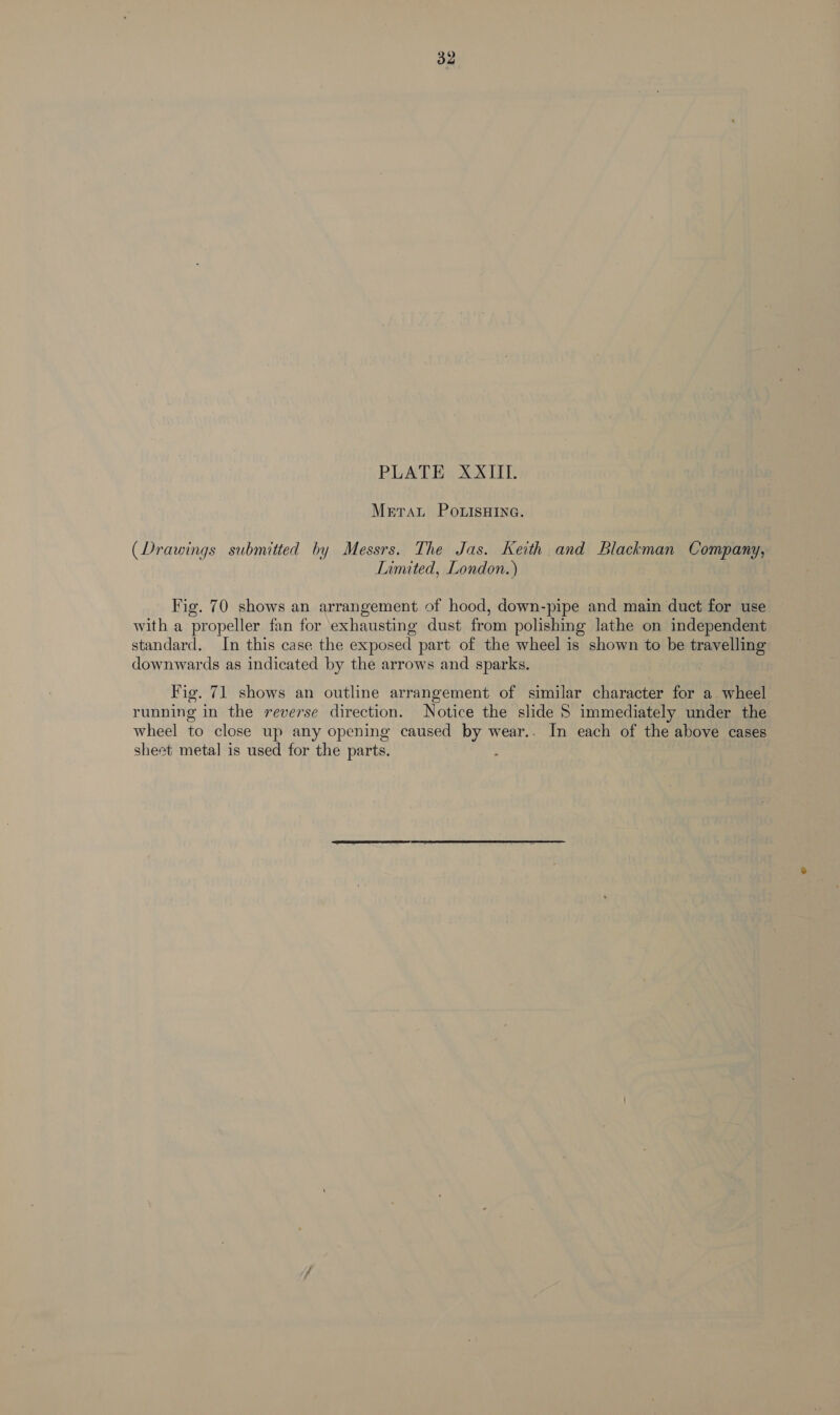 32 PLATE XXIII. Mera PotisHIne. (Drawings submitted by Messrs. The Jas. Keith and Blackman Company, Limited, London.) Fig. 70 shows an arrangement of hood, down-pipe and main duct for use with a propeller fan for ‘exhausting dust from polishing lathe on independent standard. In this case the exposed part of the wheel is shown to be travelling downwards as indicated by the arrows and sparks. Fig. 71 shows an outline arrangement of similar character for a wheel running in the reverse direction. Notice the slide 5 immediately under the wheel to close up any opening caused by wear.. In each of the above cases sheet metal is used for the parts.