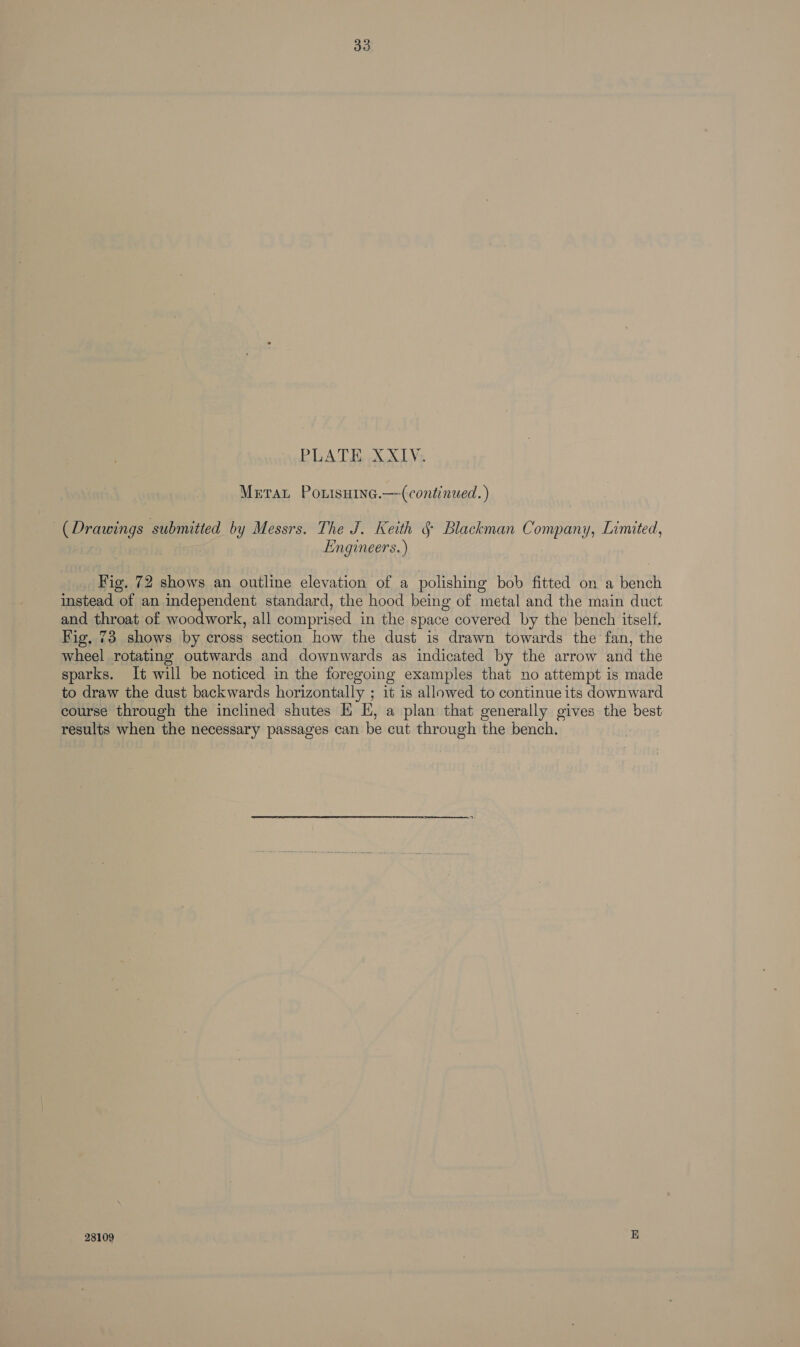 33 PLATE XXIV. Meta Poxisuine.— (continued. ) (Drawings submitted by Messrs. The J. Keith § Blackman Company, Limited, Engineers.) Fig. 72 shows an outline elevation of a polishing bob fitted on a bench instead of an independent standard, the hood being of metal and the main duct and throat of woodwork, all comprised in the space covered by the bench itself. Fig, 73 shows by cross section how the dust is drawn towards the fan, the wheel rotating outwards and downwards as indicated by the arrow and the sparks. It will be noticed in the foregoing examples that no attempt is made to draw the dust backwards horizontally ; it is allowed to continue its downward course through the inclined shutes E E, a plan that generally gives the best results when the necessary passages can be cut through the bench. 28109 a