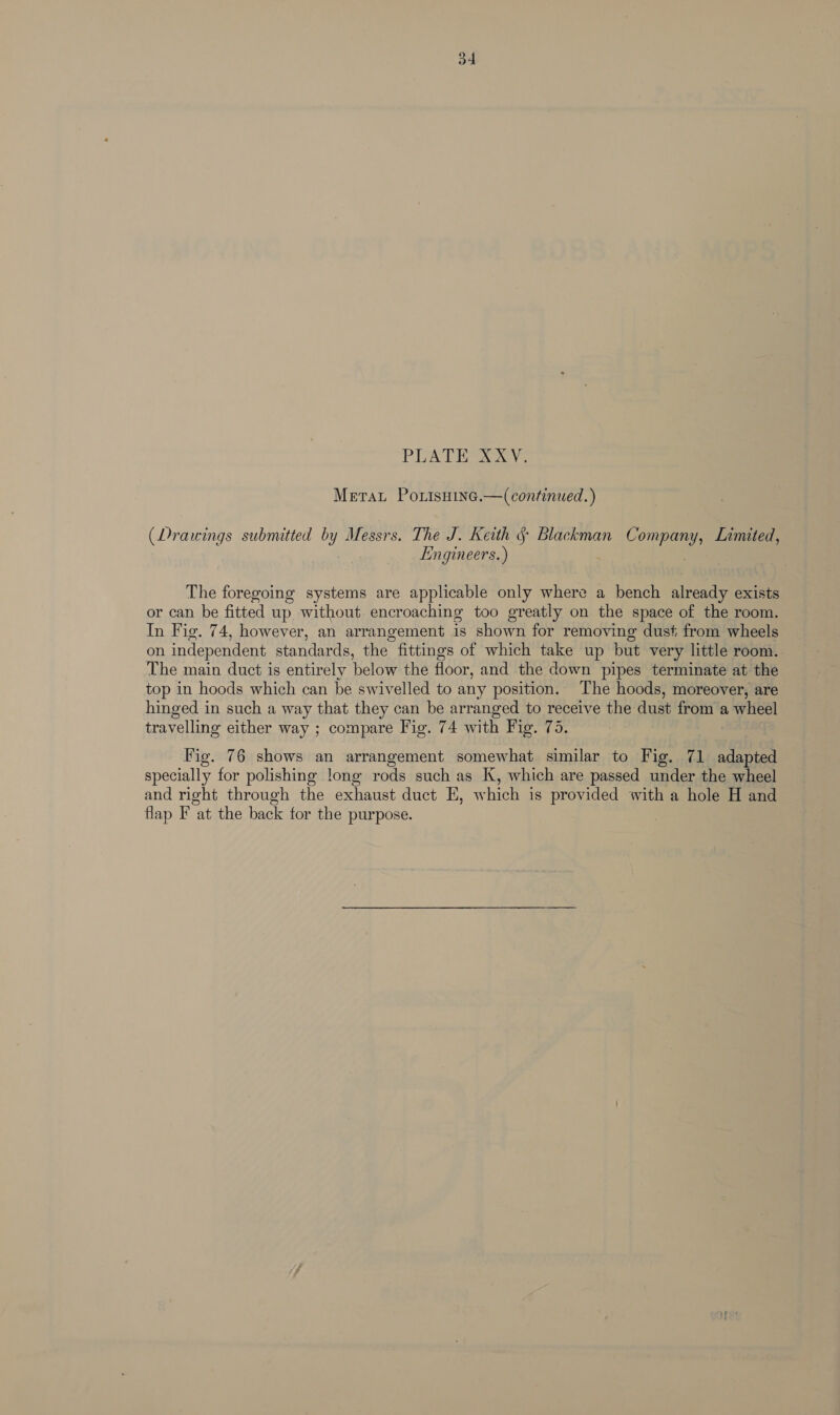 PLATES ye Metat Porisnine.—(continued.) (Drawings submitted by Messrs. The J. Keith § Blackman ann Limited, Engineers.) The foregoing systems are applicable only where a bench already exists or can be fitted up without encroaching too greatly on the space of the room. In Fig. 74, however, an arrangement is shown for removing dust from wheels on independent standards, the. fittings of which take up but very little room. The main duct is entirely below the floor, and the down pipes terminate at the top in hoods which can be swivelled to any position. The hoods, moreover, are hinged in such a way that they can be arranged to receive the dust ist a wheel travelling either way ; compare Fig. 74 with Fig. 75. Fig. 76 shows an arrangement somewhat similar to Fig. 71 adapted specially for polishing long rods such as K, which are passed under the wheel and right through the exhaust duct EH, which is provided with a hole H and flap F at the back for the purpose.