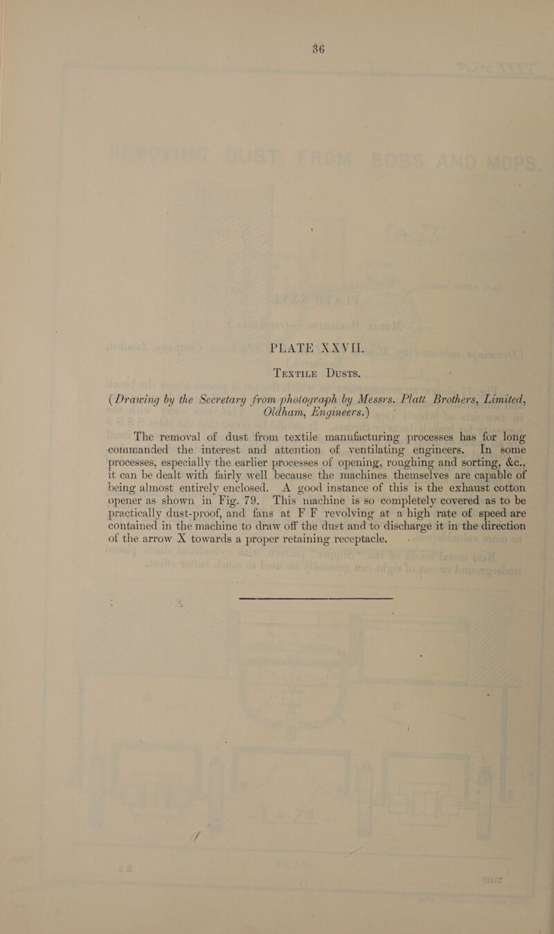 PRADEVX-XV Ll. TrextTiteE Dusts. (Drawing by the Secretary from photograph by Messrs. Platt Brothers, Limited, Oldham, Engineers.) ; The removal of dust from textile manufacturing processes has for long commanded the interest and attention of ventilating engineers. In some processes, especially the earlier processes of opening, roughing and sorting, &amp;c., it can be dealt with fairly well because the machines themselves are capable of being almost entirely enclosed. A good instance of this is the exhaust cotton opener as shown in Fig. 79. This machine is so completely covered as to be practically dust-proof, and fans at F F revolving at a high rate of speed are contained in the machine to draw off the dust and to discharge it in the direction