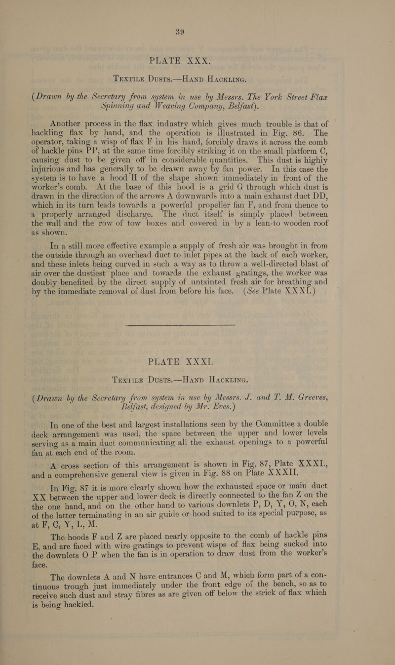 dp ig Nod gui og ago Textite Dusts.—Hanp Hack.ine. (Drawn by the Secretary from system in use by Messrs. The York Street Flax Spinning and Weaving Company, Belfast). Another process in the flax industry which gives much trouble is that of | hackling flax by hand, and the operation is illustrated in Fig. 86. The operator, taking a wisp of flax F in his hand, forcibly draws it across the comb of hackle pins PP, at the same time forcibly striking it on the small platform C, causing dust to be given off in considerable quantities. This dust is highiy injurious and has generally to be drawn away by fan power. In this case the system is to have a hood H of the shape shown immediately in front of the worker’s comb. At the base of this hood is a grid G through which dust is drawn in the direction of the arrows A downwards into a main exhaust duct DD, which in its turn leads towards a powerful propeller fan I’, and from thence to a properly arranged discharge. The duct itself is simpiy placed between the wall and the row of tow boxes and covered in by a lean-to wooden roof as shown. In a still more effective example a supply of fresh air was brought in from the outside through an overhead duct to inlet pipes at the back of each worker, and these inlets being curved in such a way as to throw a well-directed blast of air over the dustiest place and towards the exhaust gratings, the worker was doubly benefited by the direct supply of untainted fresh air for breathing and by the immediate removal of dust from before his face. (See Plate XXXL.) Papa DHX XT Trxiite Dusts.—Hanp Hack.inc. (Drawn by the Secretary from system in use by Messrs. J. and T. M. Greeves, Belfast, designed by Mr. Eves.) In one of the best and largest installations seen by the Committee a double deck arrangement was used, the space between the upper and lower levels serving as a main duct communicating all the exhaust openings to a powerful fan at each end of the room. A cross section of this arrangement is shown in Fig. 87, Plate XXXL, and a comprehensive general view is given in Fig. 88 on Plate XXXII. In Fig. 87 it is more clearly shown how the exhausted space or main duct XX between the upper und lower deck is directly connected to the fan Z on the the one hand, and on the other hand to various downlets P, D, Y, 0, N, each of the latter terminating in an air guide or-hood suited to its special purpose, as fe tees ils, .M. | The hoods F and Z are placed nearly opposite to the comb of hackle pins E, and are faced with wire gratings to prevent wisps of flax being sucked into the downlets O P when the fan is in operation to draw dust from the worker's face. The downlets A and N have entrances C and M, which form part of a con- tinuous trough just immediately under the front edge of the bench, so as to receive such dust and stray fibres as are given off below the strick of flax which is being hackled.