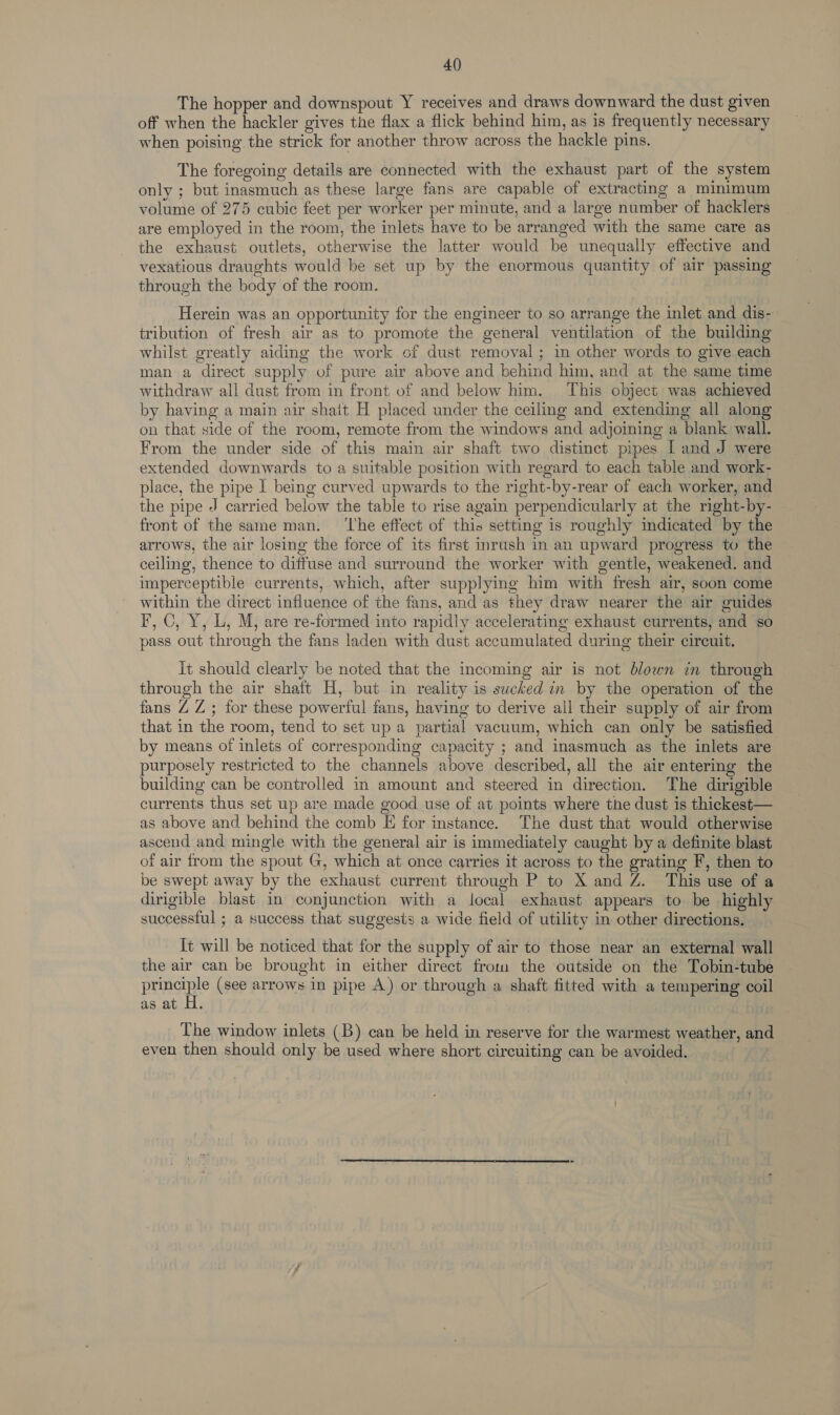 40) The hopper and downspout Y receives and draws downward the dust given off when the hackler gives the flax a flick behind him, as is frequently necessary when poising the strick for another throw across the hackle pins. The foregoing details are connected with the exhaust part of the system only ; but inasmuch as these large fans are capable of extracting a minimum volume of 275 cubic feet per worker per minute, and a large number of hacklers are employed in the room, the inlets have to be arranged with the same care as the exhaust outlets, otherwise the latter would be unequally effective and vexatious draughts would be set up by the enormous quantity of air passing through the body of the room. Herein was an opportunity for the engineer to so arrange the inlet and dis- tribution of fresh air as to promote the general ventilation of the building whilst greatly aiding the work of dust removal ; in other words to give each man a direct supply of pure air above and behind him, and at the same time withdraw all dust from in front of and below him. This object was achieved by having a main air shait H placed under the ceiling and extending all along on that side of the room, remote from the windows and adjoining a blank wall. From the under side of this main air shaft two distinct pipes [ and J were extended downwards to a suitable position with regard to each table and work- place, the pipe I being curved upwards to the right-by-rear of each worker, and the pipe J carried below the table to rise again perpendicularly at the right-by- front of the same man. ‘he effect of this setting is roughly indicated by the arrows, the air losing the force of its first inrush in an upward progress to the ceiling, thence to diffuse and surround the worker with gentle, weakened. and imperceptible currents, which, after supplying him with fresh air, soon come within the direct influence of the fans, and as they draw nearer the air guides F, OC, Y, L, M, are re-formed into rapidly accelerating exhaust currents, and so pass out through the fans laden with dust accumulated during their circuit. it should clearly be noted that the incoming air is not blown in through through the air shaft H, but in reality is sucked in by the operation of the fans ZZ ; for these powerful fans, having to derive all their supply of air from that in the room, tend to set up a partial vacuum, which can only be satisfied by means of inlets of corresponding capacity ; and inasmuch as the inlets are purposely restricted to the channels above described, all the air entering the building can be controlled in amount and steered in direction. The dirigible currents thus set up are made good use of at points where the dust is thickest— as above and behind the comb E for stance. The dust that would otherwise ascend and mingle with the general air is immediately caught by a definite blast of air from the spout G, which at once carries it across to the grating F, then to be swept away by the exhaust current through P to X and Z. This use of a dirigible blast in conjunction with a local exhaust appears to be highly successful ; a success that suggests a wide field of utility in other directions. [t will be noticed that for the supply of air to those near an external wall the air can be brought in either direct from the outside on the Tobin-tube principle (see arrows in pipe A) or through a shaft fitted with a tempering coil as at H. , The window inlets (B) can be held in reserve for the warmest weather, and even then should only be used where short circuiting can be avoided.