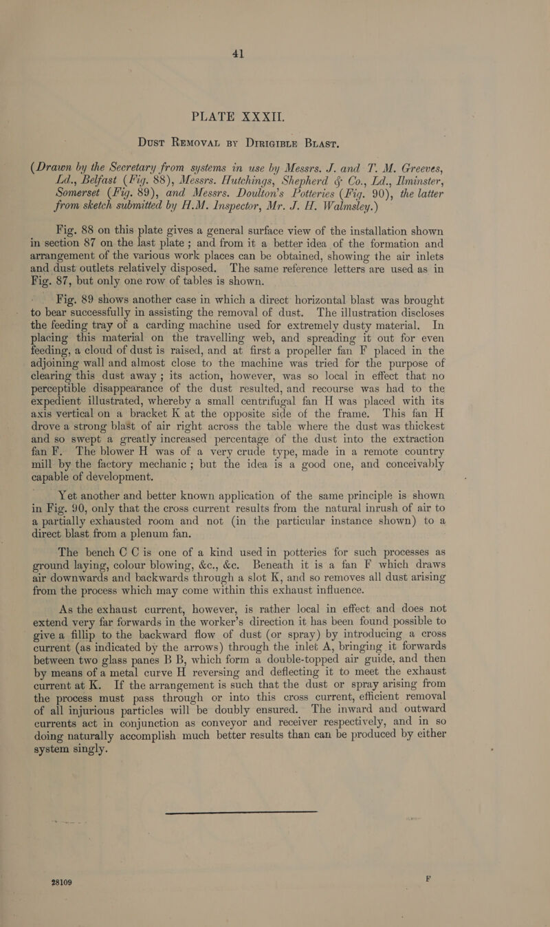 4] PE AVERYS XL Dust Removar sy Dtriciete Bast, (Drawn by the Secretary from systems in use by Messrs. J. and T. M. Greeves, Ld., Belfast (Fig. 88), Messrs. Hutchings, Shepherd § Co., Ld., Ilminster, Somerset (Hig. 89), and Messrs. Doulton’s Potteries (Fig. 90), the latter from sketch submitted by H.M. Inspector, Mr. J. H. Walmsley.) Fig. 88 on this plate gives a general surface view of the installation shown in section 87 on the last plate ; and from it a better idea of the formation and arrangement of the various work places can be obtained, showing the air inlets and dust outlets relatively disposed. The same reference letters are used as in Fig. 87, but only one row of tables is shown. Fig. 89 shows another case in which a direct horizontal blast was brought to bear successfully in assisting the removal of dust. The illustration discloses the feeding tray of a carding machine used for extremely dusty material. In placing this material on the travelling web, and spreading it out for even feeding, a cloud of dust is raised, and at first a propeller fan F placed in the adjoining wall and almost close to the machine was tried for the purpose of clearing this dust away ; its action, however, was so local in effect that no perceptible disappearance of the dust resulted, and recourse was had to the expedient illustrated, whereby a small centrifugal fan H was placed with its axis vertical on a bracket K at the opposite side of the frame. This fan H drove a strong blast of air right. across the table where the dust was thickest and so swept a greatly increased percentage of the dust into the extraction fan F. The blower H was of a very crude type, made in a remote country mill by the factory mechanic ; but the idea is a good one, and conceivably capable of development. Yet another and better known application of the same principle is shown in Fig. 90, only that the cross current results from the natural inrush of air to a partially exhausted room and not (in the particular instance shown) to a direct blast from a plenum fan. The bench C Cis one of a kind used in potteries for such processes as ground laying, colour blowing, &amp;c., &amp;c. Beneath it is a fan F which draws air downwards and backwards through a slot K, and so removes all dust arising from the process which may come within this exhaust influence. As the exhaust current, however, is rather local in effect and does not extend very far forwards in the worker’s direction it has been found possible to give a fillip to the backward flow of dust (or spray) by introducing a cross current (as indicated by the arrows) through the inlet A, bringing it forwards between two glass panes B B, which form a double-topped air guide, and then by means of a metal curve H reversing and deflecting it to meet the exhaust current at K. If the arrangement is such that the dust or spray arising from the process must pass through or into this cross current, efficient removal of all injurious particles will be doubly ensured. The inward and outward currents act in conjunction as conveyor and receiver respectively, and in so doing naturally accomplish much better results than can be produced by either system singly. 28109 F