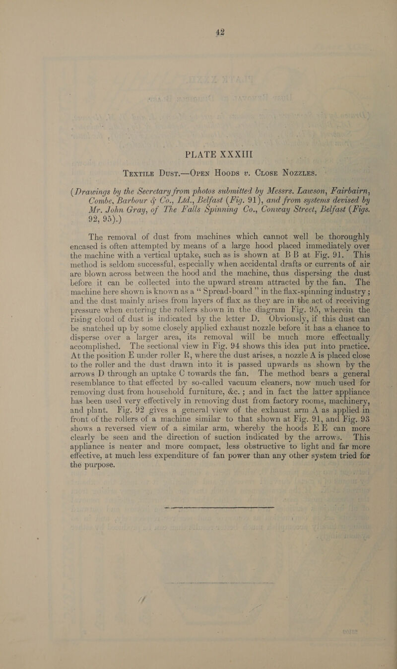 42 PLATE XXXIlII TextTitE Dust.—Oren Hoops v. Crose Nozzzzs. (Drawings by the Secretary from photos submitted by Messrs. Lawson, Fairbairn, Combe, Barbour § Co., Ltd., Belfast (fig. 91), and from systems devised by Mr. John Gray, of The Falls Spinning Co., Conway Street, Belfast (Figs. 92; 95 )-,) The removal of dust from machines which cannot well be thoroughly encased is often attempted by means of a large hood placed immediately over the machine with a vertical uptake, such as is shown at BB at Fig. 91. This method is seldom successful, especially when accidental drafts or currents of air are blown across between the hood and the machine, thus dispersing the dust before it can be collected into the upward stream attracted by the fan. The machine here shown is known as a “‘ Spread-board ”’ in the flax-spinning industry ; and the dust mainly arises from layers of flax as they are in the act of receiving pressure when entering the rollers shown in the diagram Fig. 95, wherein the rising cloud of dust is indicated by the letter D. Obviously, if this dust can be snatched up by some closely applied exhaust nozzle before it has a chance to disperse over a larger area, its removal will be much more effectually. accomplished. The sectional view in Fig. 94 shows this idea put into practice. At the position E under roller Rk, where the dust arises, a nozzle A is placed close to the roller and the dust drawn into it is passed upwards as shown by the arrows D through an uptake C towards the fan. The method bears a general resemblance to that effected by so-called vacuum cleaners, now much used for removing dust from household furniture, &amp;c.; and in fact the latter appliance has been used very effectively in removing dust from factory rooms, machinery, and plant. Fig. 92 gives a general view of the exhaust arm A as applied in front of the rollers of a machine similar to that shown at Fig. 91, and Fig. 93 shows a reversed view of a similar arm, whereby the hoods EE can more clearly be seen. and the direction of suction indicated by the arrows. This appliance is neater and more compact, less obstructive to light and far more effective, at much less expenditure of fan power than any other system tried for the purpose,