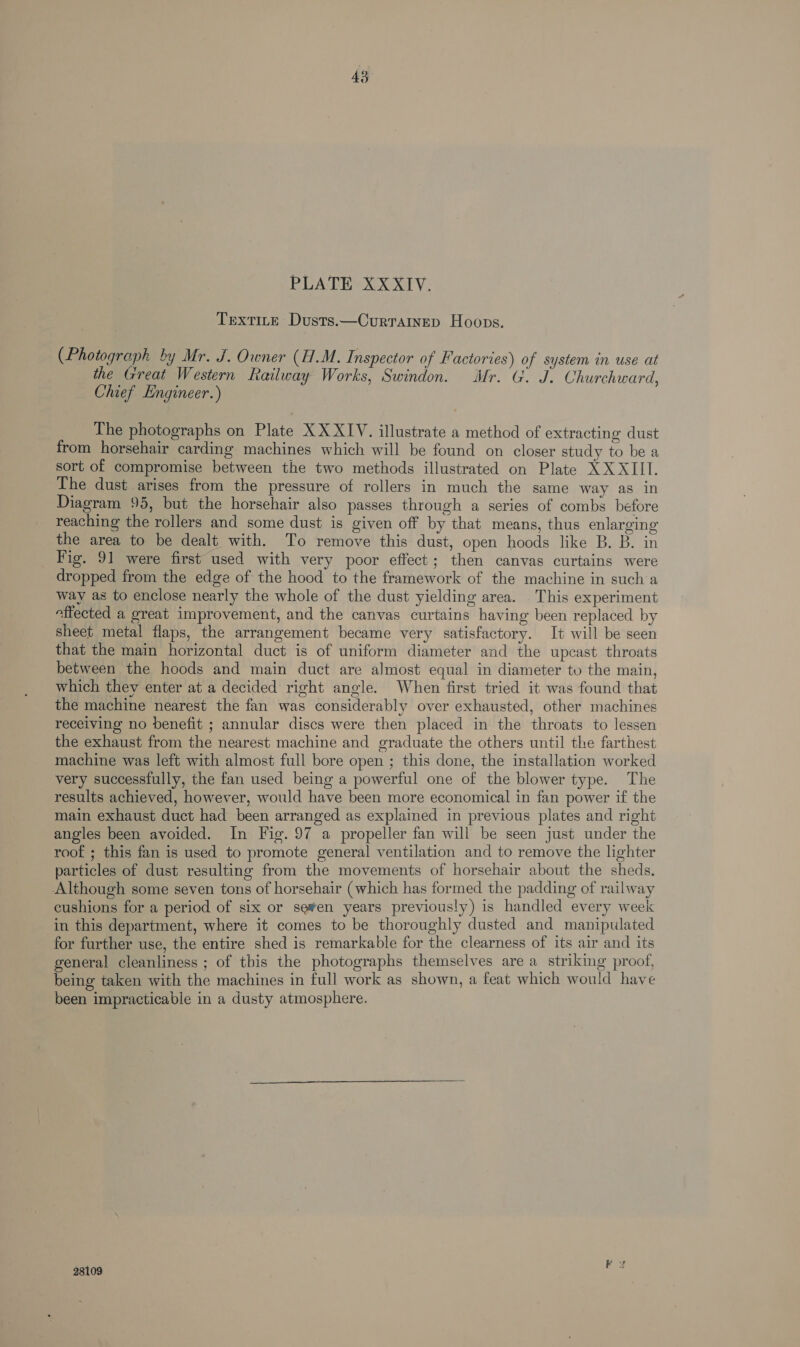 PLA DHeXX XT: Textire Dusts.—Currainep Hoops. (Photograph by Mr. J. Owner (H.M. Inspector of Factories) of system in use at the Great Western Railway Works, Swindon. Mr. G. J. Churchward, Chief Engineer. ) The photographs on Plate XXXIV. illustrate a method of extracting dust from horsehair carding machines which will be found on closer study to be a sort of compromise between the two methods illustrated on Plate XX XIII. The dust arises from the pressure of rollers in much the same way as in Diagram 95, but the horsehair also passes through a series of combs before reaching the rollers and some dust is given off by that means, thus enlarging the area to be dealt with. To remove this dust, open hoods like B. B. in Fig. 91 were first used with very poor effect; then canvas curtains were dropped from the edge of the hood to the framework of the machine in such a way as to enclose nearly the whole of the dust yielding area. This experiment affected a great improvement, and the canvas curtains having been replaced by sheet metal flaps, the arrangement became very satisfactory. It will be seen that the main horizontal duct is of uniform diameter and the upcast throats between the hoods and main duct are almost equal in diameter to the main, which thev enter at a decided right angle. When first tried it was found that the machine nearest the fan was considerably over exhausted, other machines receiving no benefit ; annular discs were then placed in the throats to lessen the exhaust from the nearest machine and graduate the others until the farthest machine was left with almost full bore open ; this done, the installation worked very successfully, the fan used being a powerful one of the blower type. The results achieved, however, would have been more economical in fan power if the main exhaust duct had been arranged as explained in previous plates and right angles been avoided. In Fig. 97 a propeller fan will be seen just under the roof ; this fan is used to promote general ventilation and to remove the lighter particles of dust resulting from the movements of horsehair about the sheds. Although some seven tons of horsehair (which has formed the padding of railway cushions for a period of six or se¥en years previously) is handled every week in this department, where it comes to be thoroughly dusted and manipulated for further use, the entire shed is remarkable for the clearness of its air and its general cleanliness ; of this the photographs themselves are a striking proof, being taken with the machines in full work as shown, a feat which would have been impracticable in a dusty atmosphere. 28109