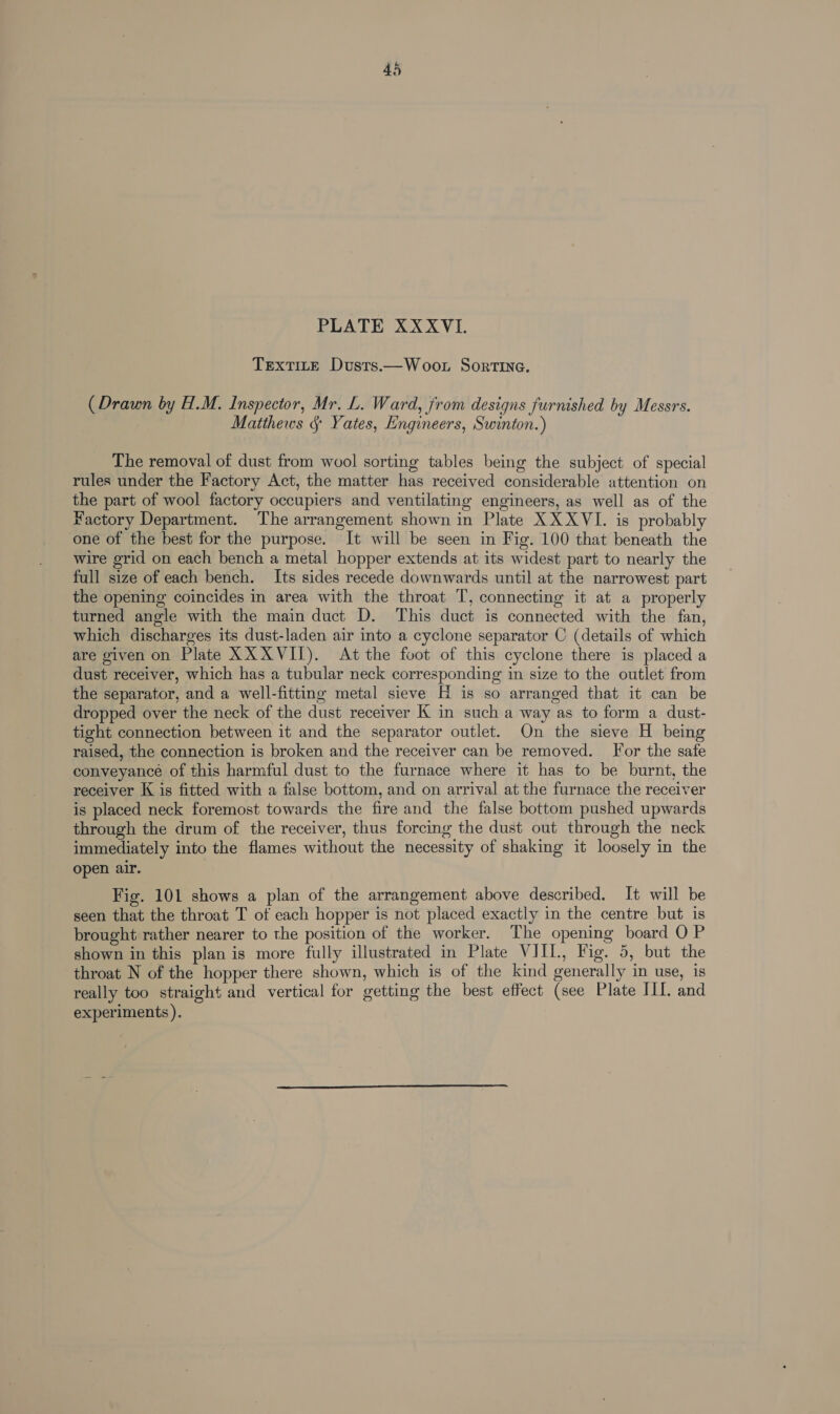 PLATE XXXVI. TExTILE Dusts.—Woot Sortina. (Drawn by H.M. Inspector, Mr. L. Ward, from designs furnished by Messrs. Matthews § Yates, Engineers, Swinton.) The removal of dust from wool sorting tables being the subject of special rules under the Factory Act, the matter has received considerable attention on the part of wool factory occupiers and ventilating engineers, as well as of the Factory Department. The arrangement shown in Plate XXXVI. is probably one of the best for the purpose. It will be seen in Fig. 100 that beneath the wire grid on each bench a metal hopper extends at its widest part to nearly the full size of each bench. Its sides recede downwards until at the narrowest part the opening coincides in area with the throat T, connecting it at a properly turned angle with the main duct D. This duct is connected with the fan, which discharges its dust-laden air into a cyclone separator C (details of which are given on Plate XX XVII). At the foot of this cyclone there is placed a dust receiver, which has a tubular neck corresponding in size to the outlet from the separator, and a well-fitting metal sieve H is so arranged that it can be dropped over the neck of the dust receiver K in such a way as to form a dust- tight connection between it and the separator outlet. On the sieve H being raised, the connection is broken and the receiver can be removed. For the safe conveyance of this harmful dust to the furnace where it has to be burnt, the receiver K is fitted with a false bottom, and on arrival at the furnace the receiver is placed neck foremost towards the fire and the false bottom pushed upwards through the drum of the receiver, thus forcing the dust out through the neck immediately into the flames without the necessity of shaking it loosely in the open air. Fig. 101 shows a plan of the arrangement above described. It will be seen that the throat T of each hopper is not placed exactly in the centre but is brought rather nearer to the position of the worker. The opening board O P shown in this plan is more fully illustrated in Plate VIII, Fig. 5, but the throat N of the hopper there shown, which is of the kind generally in use, is really too straight and vertical for getting the best effect (see Plate III. and experiments ).