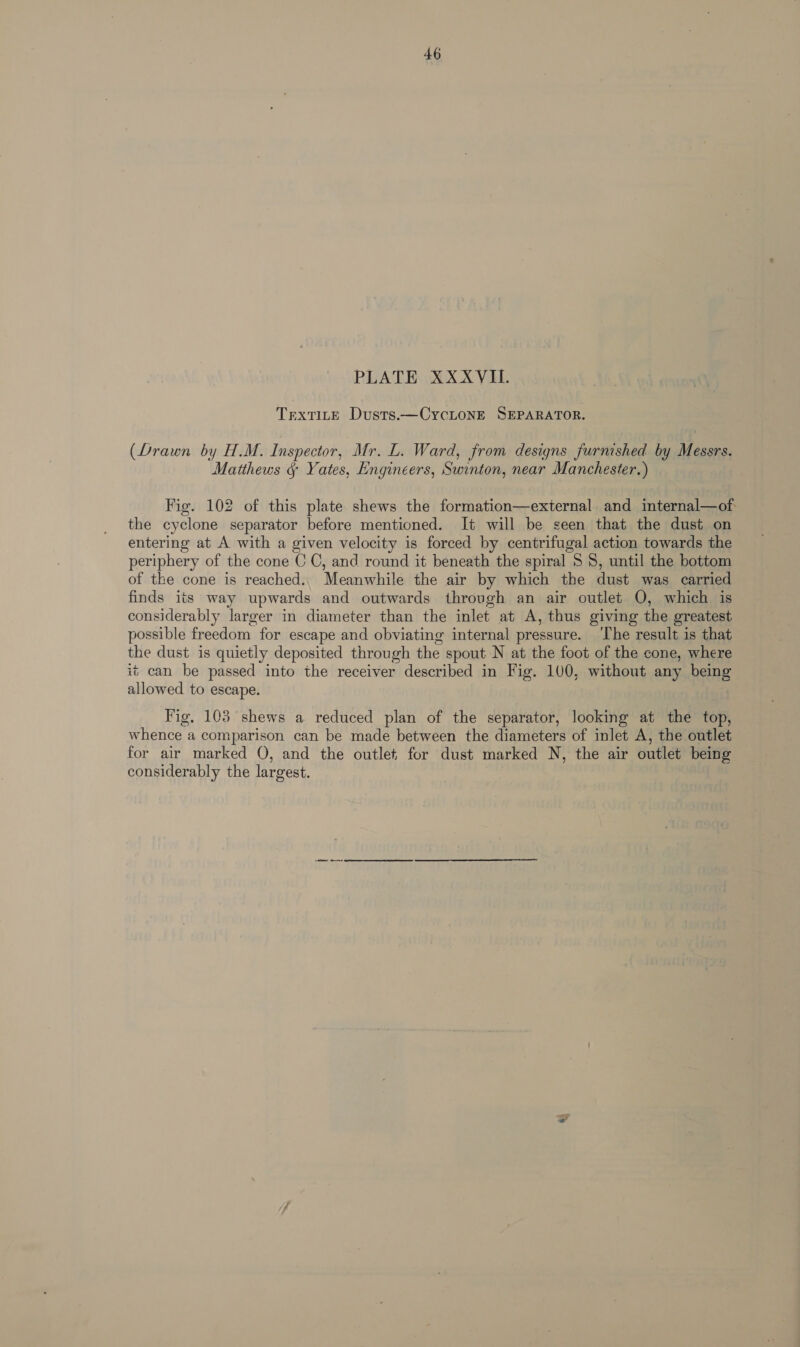 PLATE XXXYVIL. TrexTILE Dusts.—CycLoNE SEPARATOR. (Drawn by H.M. Inspector, Mr. L. Ward, from designs furnished by Messrs. Matthews &amp; Yates, Engineers, Swinton, near Manchester.) Fig. 102 of this plate shews the formation—external and internal—of the cyclone separator before mentioned. It will be seen that the dust on entering at A with a given velocity is forced by centrifugal action towards the periphery of the cone C C, and round it beneath the spiral 5 8, until the bottom of the cone is reached.. Meanwhile the air by which the dust was carried finds its way upwards and outwards through an air outlet O, which is considerably larger in diameter than the inlet at A, thus giving the greatest possible freedom for escape and obviating internal pressure. ‘The result is that the dust is quietly deposited through the spout N at the foot of the cone, where it can be passed into the receiver described in Fig. 100, without any being allowed to escape. Fig, 103 shews a reduced plan of the separator, looking at the top, whence a comparison can be made between the diameters of inlet A, the outlet for air marked O, and the outlet for dust marked N, the air outlet being considerably the largest.