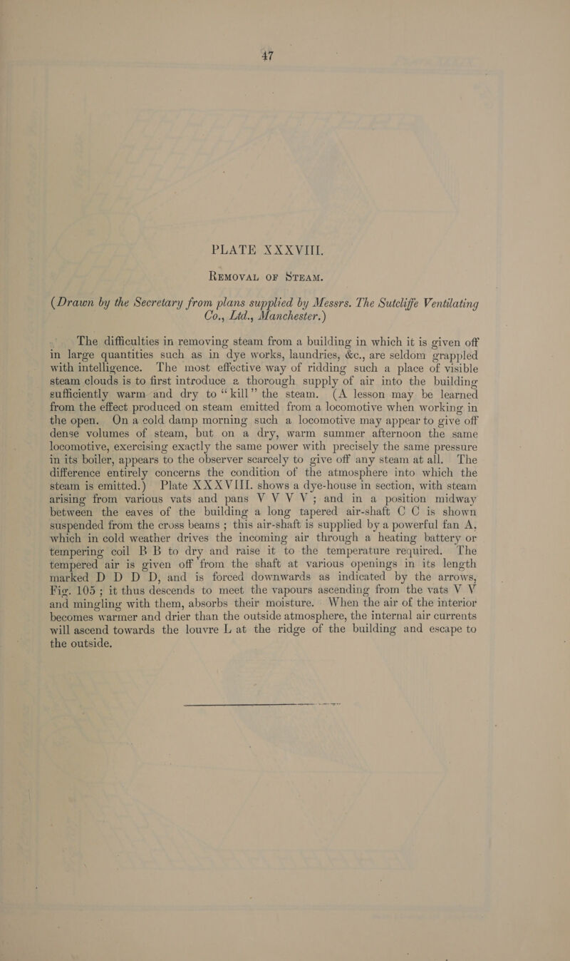 af PLAT EX X XViEP REMOVAL OF STEAM. (Drawn by the Secretary from plans supplied by Messrs. The Sutcliffe Ventilating | Co., Ltd., Manchester.) The difficulties in removing steam from a building in which it is given off in large quantities such as in dye works, laundries, &amp;c., are seldom grappled with intelligence. The most effective way of ridding such a place of visible steam clouds is to first introduce a thorough supply of air into the building sufficiently warm and dry to “kill” the steam. (A lesson may be learned from the effect produced on steam emitted from a locomotive when working in the open. Ona cold damp morning such a locomotive may appear to give off dense volumes of steam, but on a dry, warm summer afternoon the same locomotive, exercising exactly the same power with precisely the same pressure in its boiler, appears to the observer scarcely to give off any steam at all. The difference entirely concerns the condition of the atmosphere into which the steam is emitted.) Plate XX XVIII. shows a dye-house in section, with steam arising from various vats and pans V V V V; and in a position midway between the eaves of the building a long tapered air-shaft C C is shown suspended from the cross beams ; this air-shaft is supplied by a powerful fan A, which in cold weather drives the incoming air through a heating battery or tempering coil B B to dry and raise it to the temperature required. The tempered air is given off from the shaft at various openings in its length marked D D D D, and is forced downwards as indicated by the arrows, Fig. 105 ; it thus descends to meet the vapours ascending from the vats V V and mingling with them, absorbs their moisture. When the air of the interior becomes warmer and drier than the outside atmosphere, the internal air currents will ascend towards the louvre L at the ridge of the building and escape to the outside.