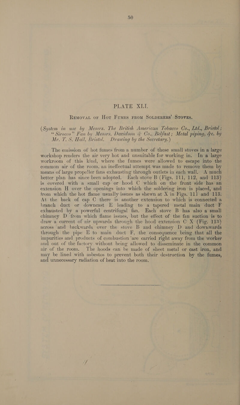 BLADE Adal: Removat or Hor FumMres FROM SOLDERERS’ STOVES. (System in use by Messrs. The British American Tobacco Co., Ltd., Bristol ; “ Strocco” Fan by Messrs. Davidson 5 Co., Belfast ; Metal piping, Ge. by Mr. T. S. Hall, Bristol. Drawing by the Secretary.) The emission of hot fumes from a number of these small stoves in a large workshop renders the air very hot and unsuitable for working in. In a large workroom of this kind, where the fumes were allowed to escape into the common air of the room, an ineffectual attempt was made to remove them by means of large propeller fans exhausting through outlets in each wall. A much better plan has since been adopted. Hach stove B (Figs. 111, 112, and 113) is covered with a small cap or hood C which on the front side has an extension H over the openings into which the soldering iron is placed, and trom which the hot flame usually issues as shewn at X in Figs. 111 and 113. At the back of cap C there is another extension to which is connected a branch duct or downcast IX leading to a tapered metal main duct F exhausted by a powerful centrifugal fan. Hach stove B has also a small chimney D from which flame issues, but the effect of the fan suction is to draw a current of air upwards through the hood extension C X (Fig. 118 across and backwards over the stove B and chimney D and downwards through the pipe I to main duct F, the consequence being that all the impurities and products of combustion ‘are carried right away from the worker and out of the factory without being allowed to disseminate in the common ur of the room. The hoods can be made of sheet metal or cast iron, and may be lined with asbestos to prevent both their destruction by the fumes, and unnecessary radiation of heat into the room. 