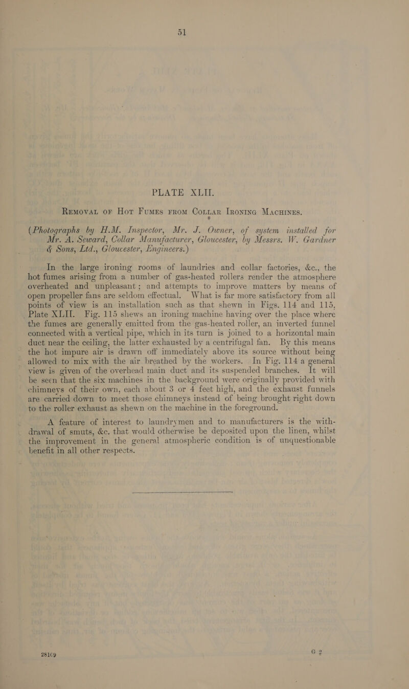 BEA THEXLEE ReEMovAL oF Hot Fumes From Conitar IRontng MAcHINEs. - (Photographs by H.M. Inspector, Mr. J. Owner, of system installed for Mr. A. Seward, Collar Manufacturer, Gloucester, by Messrs. W. Gardner &amp; Sons, Ltd., Gloucester, Engineers.) In the large ironing rooms of laundries and collar factories, &amp;c., the hot fumes arising from a number of gas-heated rollers render the atmosphere overheated and unpleasant; and attempts to improve matters by means of open propeller fans are seldom effectual. What is far more satisfactory from all points of view is an installation such as that shewn in Figs. 114 and 115, Plate XLII. Fig. 115 shews an ironing machine having over the place where the fumes are generally emitted from the gas-heated roller, an inverted funnel connected with a vertical pipe, which in its turn is joined to a horizontal main duct near the ceiling, the latter exhausted by a centrifugal fan. By this means the hot impure air is drawn off immediately above its source without being allowed to mix with the air breathed by the workers. In Fig. 114 a general view is given of the overhead main duct and its suspended branches. It will be seen that the six machines in the background were originally provided with chimneys of their own, each about 3 or 4 feet high, and the exhaust funnels are carried down to meet those chimneys instead of being brought right down to the roller exhaust as shewn on the machine in the foreground. A feature of interest to laundrymen and to manufacturers is the with- drawal of smuts, &amp;c. that would otherwise be deposited upon the linen, whilst the improvement in the general atmospheric condition is of unquestionable benefit in all other respects. 