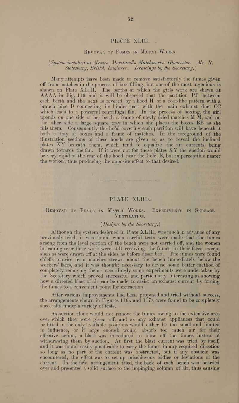 Ot bo PGA LEX DIL RemovaL or Fumes in Matcu Works. (System installed at Messrs. Morcland’s Matchworks, Gloucester. Mr. R. Stotesbury, Bristol, Engineer. Drawings by the Secretary. ) Many attempts have been made to remove satisfactorily the fumes given off from matches in the process of box filling, but one of the most ingenious is shewn on Plate XLIII. The berths at which the girls work are shewn at AAAA in Fig. 116, and it will be observed that the partition PP between each berth and the next is covered by a hood H of a roof-like pattern with a branch pipe D connecting its hinder part with the main exhaust duct CC which leads to a powerful centrifugal fan. In the process of boxing, the girl upends on one side of her berth a frame of newly dried matches M M, and on the cther side a large square tray in which she places the boxes BB as she fills them. Consequently the hodd covering each partition will have beneath it both a tray of boxes and a frame of matches. In the foreground of the illustration sections of these hoods are given so as to reveal the inclined plates XY beneath them, which tend to equalize the air currents being drawn towards the fan. If it were not for these plates X Y the suction would be v ery rapid at the rear of the hood near the hole E, but imperceptible nearer the worker, thus producing the opposite effect to that desired. PLATE XUIila. Removat or Fumes ry Matca Works. ExPERIMENTS IN SURFACE VENTILATION. (Desians by the Secretary.) Although the system designed in Plate X LILI. was much in advance of any previously tried, it was found when careful tests were made that the fumes arising’ from the level portion of the bench were not carried off, and the women in leaning over their work were still receiving the fumes in their faces, except such as were drawn off at the sides, as before described. The fumes were found chiefly to arise from matches strewn about the bench immediately below the workers’ faces, and it was thought necessary to devise some better method of completely removing them ; ‘accordingly some experiments were undertaken by the Secretary which proved successful and particularly interesting as showing how a directed blast of air can be made to assist an exhaust current by forcing the fumes to a convenient point for extraction. After various improvements had been proposed and tried without success, the arrangements shewn in Figures 1164 and 117 were found to be completely successful under a variety of tests. As suction alone would not remove the fumes owing to the extensive area over which they were giveu off, and as any exhaust ‘appliances that could be fitted in the only available positions would either be too small and limited in influence, or if large enough would absorb too much air for their effective action, a blast was introduced to blow off the fumes instead of withdrawing them by suction. At first the blast current was tried by itself, and it was found easily practicable to carry the fumes in any required direction so long as no part of the current was obstructed, but if any obstacle was encountered, the effect was to set up mischievous eddies or déviations of the current. In the fitst arrangement tried, the back of each bench was boarded over and presented a solid surface to the impinging column of air, thus causing