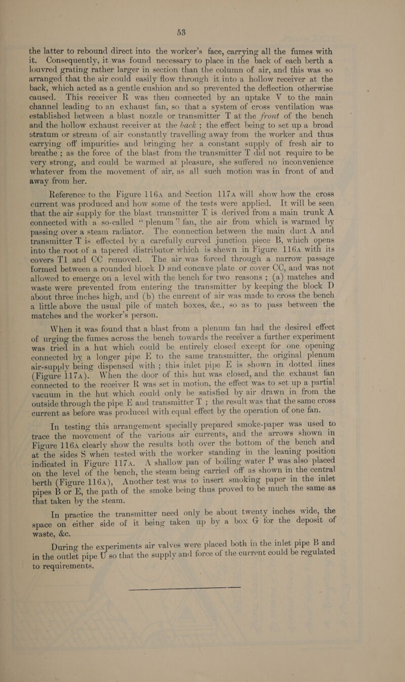 53 the latter to rebound direct into the worker’s face, carrying all the fumes with it. Consequently, it was found necessary to place in the back of each berth a louvred grating rather larger in section than the column of air, and this was so arranged that the air could easily flow through it into a hollow receiver at the back, which acted as a gentle cushion and so prevented the deflection otherwise caused. This receiver RK was then connected by an uptake V to the main channel leading to an exhaust fan, so that a system of cross ventilation was established between a blast nozzle or transmitter T at the front of the bench and the hollow exhaust receiver at the back ; the effect being to set up a broad stratum or stream of air constantly travelling away from the worker and thus carrying off impurities and bringing her a constant supply of fresh air to breathe ; as the force of the blast from the transmitter T did not require to be very strong, and could be warmed at pleasure, she suffered. no inconvenience whatever from the movement of air, as all such motion was in front of and away from her. Reference to the Figure 1164 and Section 117 will show how the cross current was produced and how some of the tests were applied. It will be seen that the air supply for the blast transmitter 'T is derived from a main trunk A connected with a so-called “ plenum” fan, the air from which is warmed by passing over a steam radiator. The connection between the main duct A and transmitter T is effected by a carefully curved junction piece B, which opens into the root of a tapered distributor which is shewn in Figure 116a with its covers Tl and CC removed. The air was forced through a narrow passage formed between a rounded block D and concave plate or cover CC, and was not allowed to emerge on a level with the bench for two reasons ; (a) matches and waste were prevented from entering the transmitter by keeping the block D about three inches high, und (b) the current of air was made to cross the bench a little above the usual pile of match boxes, &e., so as to pass between the matches and the worker’s person. When it was found that a blast from a plenum fan had the desired effect of urging the fumes across the bench towards the receiver a further experiment was tried in a hut which could be entirely closed except for one opening connected by a longer pipe E to the same transmitter, the original plenum air-supply being dispensed with ; this inlet pipe KE is shown in dotted lines: (Figure 1174). When the door of this hut was closed, and the exhaust fan connected to the receiver R was set in motion, the effect was to set up a partial vacuum in the hut which could only be satisfied by air drawn in from the outside through the pipe E and transmitter T ; the result was that the same cross ‘current as before was produced with equal effect by the operation of one fan. In testing this arrangement specially prepared smoke-paper was used to trace the movement of the various air currents, and the arrows shown in Figure 116a clearly show the results both over the bottom of the bench and at the sides § when tested with the worker standing in the leaning position indicated in Figure 117s. A shallow pan of boiling water P was also placed on the level of the bench, the steam being carried off as shown in the central berth (Figure 1164), Another test was to Insert smoking paper in the inlet pipes B or E, the path of the smoke being thus proved to be much the same as that taken by the steam. In practice the transmitter need only be about twenty inches wide, the space on either side of it being taken up by a box G tor the deposit of waste, &c. During the experiments air valves were placed both in the inlet pipe B and in the outlet pipe U so that the supply and force of the current could be regulated to requirements.