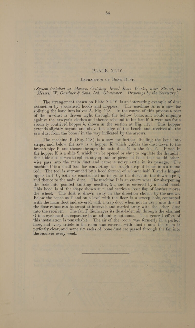 ExTrACTION OF Bonet Dust. (System installed at Messrs. Critchley Bros.’ Bone Works, near Stroud, by Messrs. W. Gardner &amp; Sons, Ltd., Gloucester. Drawings by the Secretary.) The arrangement shewn on Plate XLIYV. is an interesting example of dust extraction by specialised hoods and hoppers. The machine A is a saw for splitting the bone into halves A, Fig. 118. In the course of this process a part of the sawdust is driven right through the hollow bone, and would impinge against the sawyer’s clothes and thence rebound to his tee if it were not for a specially contrived hopper h, shown in the section at Fig. 119. This hopper extends slightly beyond and above the edge of the bench, and receives all the saw-dust from the bone z in the way indicated by the arrows. The machine B (Fig. 118) is a saw for further dividing the bone into strips, and below the saw is a hopper K which guides the dust down to the branch pipe P, and thence through the main duct M to the fan F. Fitted in the hopper K is a slide 8, which can be opened or shut to regulate the draught ; this slide also serves to collect any splints or pieces of bone that would other- wise pass into the main duct and cause a noisy rattle in its passage. The machine C is a sraall tool for converting the rough strip of bones into a round rod. The tool is surrounded by a hood formed of a lower half T and a hinged upper half U, both so constructed as to guide the dust into the down pipe Q and thence to the main duct. The machine D is an emery wheel for sharpening the rods into pointed knitting needles, &amp;., and is covered by a metal hood. This hood is of the shape shown at ig and carries a loose flap of leather w over the wheel. The dust is drawn away in the direction shown by the arrows. Below the bench at E and on a level with the floor is a sweep hole, connected with the main duct and covered with a trap door when not in use ; into this all the floor refuse can be swept at intervals and carried away with the other dust into the receiver. The fan F discharges its dust-laden air through the channel G to a cyclone dust separator in an adjoining outhouse. The general effect of this installation is remarkable. ‘The air of the room was formerly in a perfect haze, and every article in the room was covered with dust; now the room is perfectly clear, and some six sacks of bone dust are passed through the fan into the receiver every week.