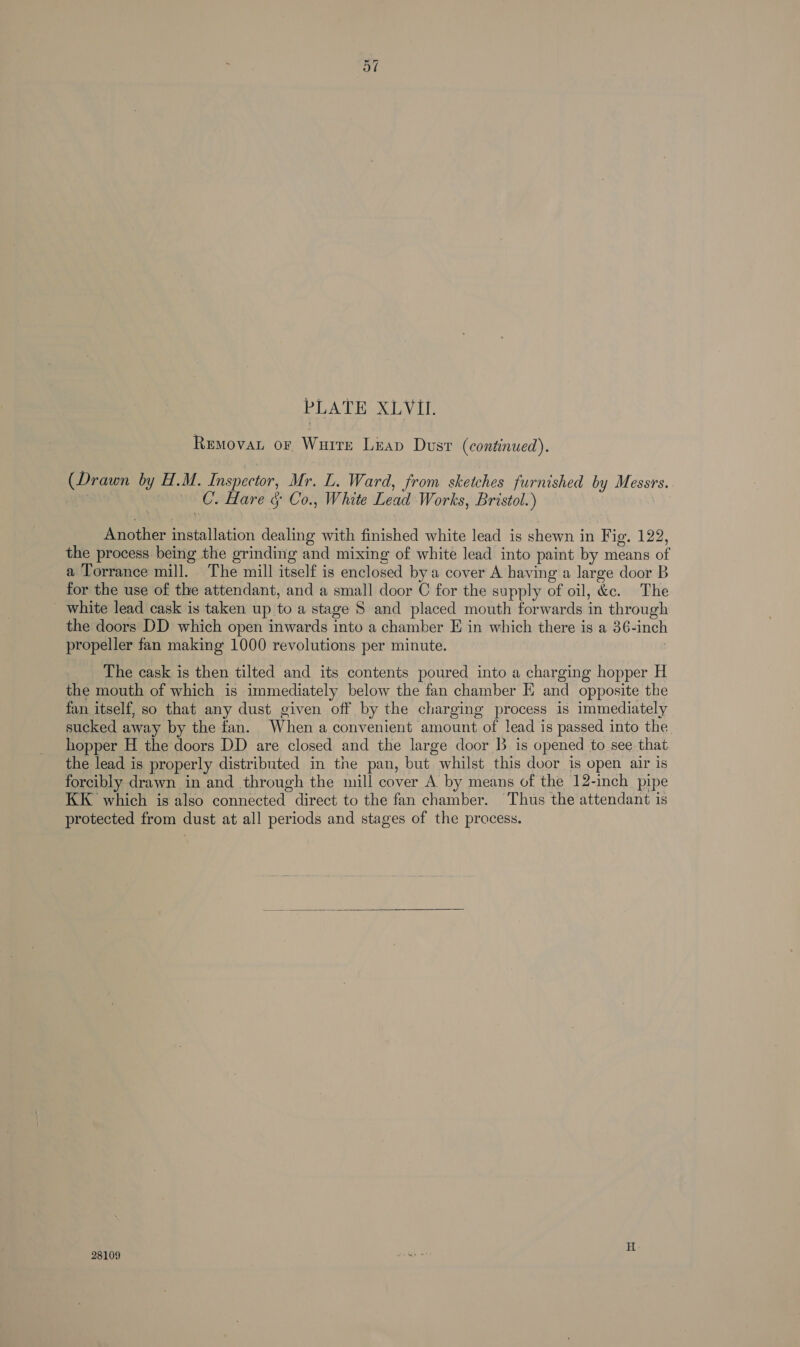 PLATE XLVIl. Removan or Wurrre Liap Dust (continued). (Drawn by H.M. Inspector, Mr. L. Ward, from sketches furnished by Messrs. C. Hare &amp; Co., White Lead Works, Bristol.) Another installation dealing with finished white lead is shewn in Fig. 122, the process being the grinding and mixing of white lead into paint by means of a Torrance mill. The mill itself is enclosed by a cover A having a large door B for the use of the attendant, and a small door C for the supply of oil, &amp;c. The _ white lead cask is taken up to a stage 8 and placed mouth forwards in through the doors DD which open inwards into a chamber E in which there is a 36-inch propeller fan making 1000 revolutions per minute. The cask is then tilted and its contents poured into a charging hopper H the mouth of which is immediately below the fan chamber EK and opposite the fan itself, so that any dust given off by the charging process is immediately sucked away by the fan. When a convenient amount of lead is passed into the hopper H the doors DD are closed and the large door B is opened to see that the lead is properly distributed in the pan, but whilst this door is open air is forcibly drawn in and through the mill cover A. by means of the 12-inch pipe KK which is also connected direct to the fan chamber. Thus the attendant is protected from dust at all periods and stages of the process.  28109