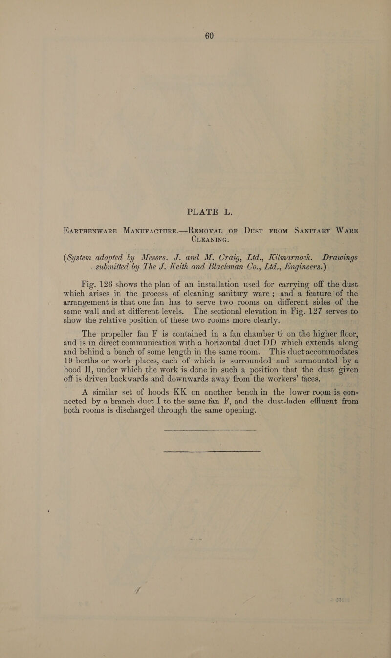 60 PLATE L. EARTHENWARE MANUFACTURE.—REMOVAL OF Dust FROM SANITARY WARE CLEANING. (System adopted by Messrs. J. and M. Craig, Ltd., Kilmarnock. Drawings . submitted by The J. Kerth and Blackman Co., Ltd., Engineers:) Fig. 126 shows the plan of an installation used for carrying off the dust which arises in the process of cleaning sanitary ware; and a feature of the arrangement is that one fan has to serve two rooms on different sides of the same wall and at different levels. The sectional elevation in Fig. 127 serves to show the relative position of these two rooms more clearly. : The propeller fan F is contained in a fan chamber G on the higher floor, and is in direct communication with a horizontal duct DD which extends along and behind a bench of some length in the same room. This duct'accommodates 19 berths or work places, each of which is surrounded and surmounted by a hood H, under which the work is done in such a position that the dust given oft is driven backwards and downwards away from the workers’ faces. A similar set of hoods KK on another bench in the lower room is con- nected by a branch duct I to the same fan F’, and the dust-laden effluent from both rooms is discharged through the same opening.