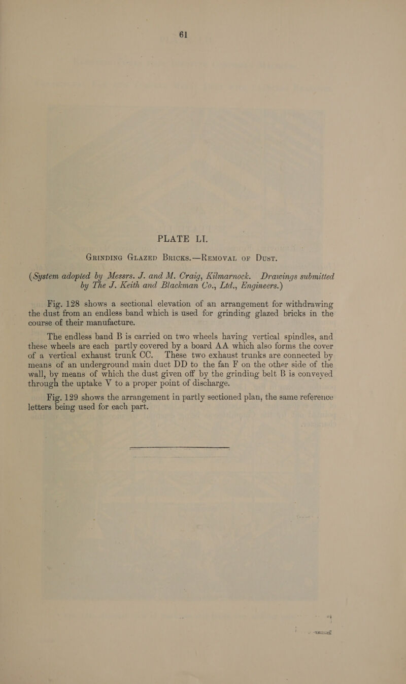 61 PLATE LI. GRINDING GLAZED Bricks.—RemovaL or Dust. (System adopied by Messrs. J. and M. Craig, Kilmarnock. Drawings submitted by The J. Keith and Blackman Co., Ltd., Engineers.) Fig. 128 shows a sectional elevation of an arrangement for withdrawing the dust from an endless band which is used for grinding glazed bricks in the course of their manufacture. The endless band B is carried on two wheels having vertical spindles, and these wheels are each partly covered by a board AA which also forms the cover of a vertical exhaust trunk CC. These two exhaust trunks are connected by means of an underground main duct DD to the fan F on the other side of the wall, by means of which the dust given off by the grinding belt B is conveyed chectigh the uptake V to a proper point of discharge. Fig. 129 shows the arrangement in partly sectioned plan, the same reference letters being used for each part. F je ie