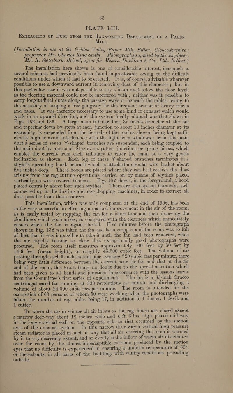 63 PLATE LILI. Extraction oF Dusr From THE RaAc-sortinc DePpARTMENT OF A PAPER MILL. (Installation in use at the Golden Valley Paper Mill, Bitton, Gloucestershire ; proprietor Mr. Charles King Smith. Photographs supplied by the Engineer, Mr. R. Stotesbury, Bristol, agent for Messrs. Davidson & Co., Ltd., Belfast.) The installation here shown is one of considerable interest, inasmuch as several schemes had previously been found impracticable owing to the difficult conditions under which it had to be erected. It is, of course, advisable wherever possible to use a downward current in removing dust of this character ; but in this particular case it was not possible to lay a main duct below the floor level, as the flooring material could not be interfered with ; neither was it possible to carry longitudinal ducts along the passage ways or beneath the tables, owing to the necessity of keeping a free gangway for the frequent transit of heavy trucks and bales. It was therefore necessary to use some kind of exhaust which would work in an upward direction, and the system finally adopted was that shown in Figs. 182 and 133. A large main tubular duct, 35 inches diameter at the fan and tapering down by steps at each junction to about 10 inches diameter at its extremity, is suspended from the tie-rods of the roof as shown, being kept suffi- ciently high to avoid interference with the light from windows ; from this main duct a series of seven Y-shaped branches are suspended, each being coupled to the main duct by means of Sturtevant patent junctions or spring pieces, which enables the current from each tributary to enter the main at a very gentle inclination as shown. Lach leg of these Y-shaped branches terminates in a slightly spreading hood, beneath which is attached a circular wire basket about five inches deep. These hoods are placed where they can best receive the dust arising from the rag-cutting operations, carried on by means of scythes placed vertically on wire-covered benches. Fig. 132 shows, in the foreground, a hood placed centrally above four such scythes. There are also special branches, each connected up to the dusting and rag-chopping machines, in order to extract all dust possible from these sources. This installation, which was only completed at the end of 1906, has been so far very successful in effecting a marked improvement in the air of the room, as is easily tested by stopping the fan for a short time and then observing the cloudiness which soon arises, as compared with the clearness which immediately ensues when the fan is again started. Five minutes before the photograph shown in Fig. 132 was taken the fan had been stopped and the room was so full of dust that it was impossible to take it until the fan had been restarted, when the air rapidly became so clear that exceptionally good photographs were procured. The room itself measures approximately 100 feet by 30 feet by 14°6 feet (mean height), or roughly 43,500 cubic feet. The volume of air passing through each 9-inch suction pipe averages 720 cubic feet per minute, there being very little difference between the current near the fan and that at the far end of the room, this result being no doubt due to the special attention which had been given to all bends and junctions in accordance with the lessons learnt from the Committee’s first series of experiments. The fan is a 35-inch Sirocco centrifugal cased fan running at 330 revolutions per minute and discharging a volume of about 24,000 cubic feet per minute. The room is intended for the occupation of 60 persons, of whom 50 were working when the photographs were tuken, the number of rag tables being 17, in addition to 1 duster, 1 devil, and 1 cutter. To warm the air in winter all air inlets to the rag house are closed except a narrow door-way about 18 inches wide and 6 ft. 6 ins. high placed mid-way in the long external wall on the opposite side to that occupied by the suction eyes of the exhaust system. In this narrow door-way a vertical high pressure steam radiator is placed in such a way that all air entering the room is warmed by it to any necessary extent, and so evenly is the inflow of warm air distributed over the room by the almost imperceptible currents produced by the suction eyes that no difficulty is experienced in ensuring a uniform temperature of 60°, or thereabouts, in all parts of the building, with wintry conditions prevailing outside.