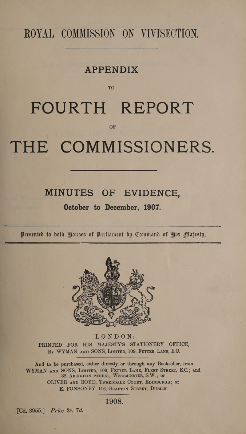 ROYAL COMMISSION ON VIVISECTION.   APPENDIX TO POURTH REPORT OF THE COMMISSIONERS. MINUTES OF EVIDENCE, October to December, 1907.    LONDON: PRINTED FOR HIS MAJESTY’S STATIONERY OFFICE, By WYMAN anp SONS, Limrtep, 109, Ferrer Lang, E.C, And to be purchased, either directly or through any Bookseller, from WYMAN anp SONS, Liwirep, 109, Fetter Lane, Furet Street, E.C.; and 32, ABINGDON STREET, WESTMINSTER, S.W.; or OLIVER anp BOYD, TwEEDDALE CouRT, EDINBURGH; or E. PONSONBY, 116, Grarron Street, DUBLIN. 1908. [Cd. 3955.] Price 2s. 7d.