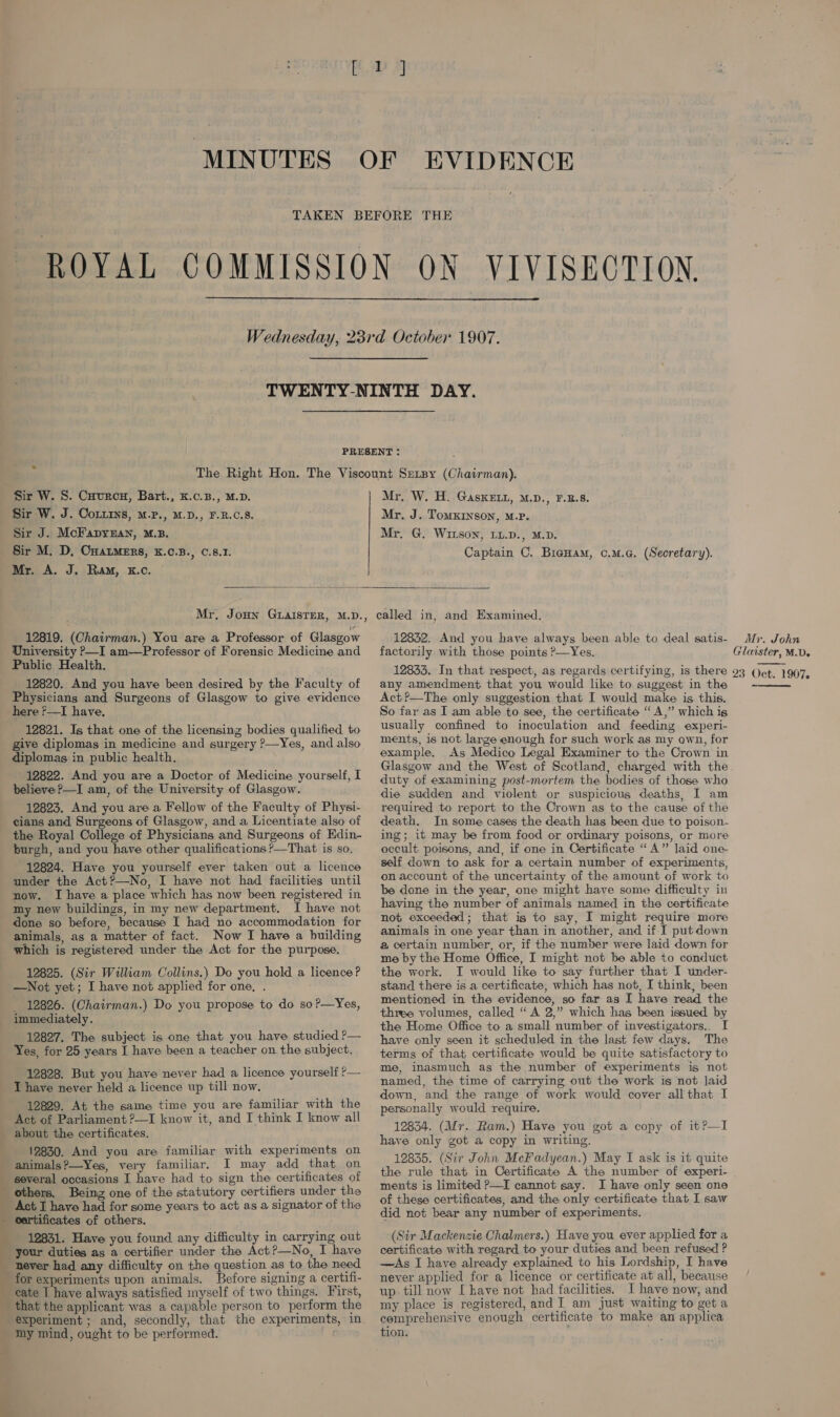 17]  Sir W. 8. Cuurcn, Bart., K.c.B., M.D. Sir W. J. CoLxins, M.P., M.D., F.R.C.8. Sir J. McFapy3fan, M.B. Mr. A. J. Ram, kK.c. Mr. W. H. GaskELL, M.D., F.B.S. Mr. J. Tomxrnson, M.p. Mr. G, Wirson, LL.D., M.D. Captain C. Bieuam, co.m.c. (Secretary).  Mr. Joun GLAISTER, M.D., 12819. (Chairman.) You are a Professor of Glasgow University P—I am—Professor of Forensic Medicine and Public Health. 12820. And you have been desired by the Faculty of Physicians and Surgeons of Glasgow to give evidence here f—I have. 12821. Is that one of the licensing bodies qualified to give diplomas in medicine and surgery P—Yes, and also diplomas in public health. 12822. And you are a Doctor of Medicine yourself, I believe P—I am, of the University of Glasgow. 12823. And you are a Fellow of the Faculty of Physi- c — =_ the Royal College of Physicians and Surgeons of Edin- burgh, and you have other qualifications P—That is so. 12824. Have you yourself ever taken out a licence under the Act?—No, I have not had facilities until now. I have a place which has now been registered in my new buildings, in my new department. I have not done so before, because I had no accommodation for animals, as a matter of fact. Now I have a building which is registered under the Act for the purpose. 12825. (Sir William Collins.) Do you hold a licence? —Not yet; I have not applied for one, . 12826. (Chairman.) Do you propose to do so?—Yes, immediately. 12827. The subject is one that you have studied P— Yes, for 25 years I have been a teacher on the subject. 12828. But you have never had a licence yourself ?— I have never held a licence up till now. 12829. At the same time you are familiar with the Act of Parliament ?—I know it, and I think I know all about the certificates. 12830. And you are familiar with experiments on animals?—Yes, very familiar. I may add that on several occasions I have had to sign the certificates of others. Being one of the statutory certifiers under the Act I have had for some years to act as a signator of the certificates of others. 12831. Have you found any difficulty in carrying out your duties as a certifier under the Act?—No, I have never had any difficulty on the question as to the need for experiments upon animals. Before signing a certifi- cate 1 have always satisfied myself of two things. First, that the applicant was a capable person to perform the experiment ; and, secondly, that the experiments, in called in, and Examined. 12832. And you have always been able to deal satis- factorily with those points ?—Yes. any amendment that you would like to suggest in the Act?—The only suggestion that I would make is this. So far as I am able to see, the certificate “A,” which is usually confined to inoculation and feeding experi- ments, is not large enough for such work as my own, for example. As Medico Legal Examiner to the Crown in Glasgow and the West of Scotland, charged with the. duty of examining post-mortem the bodies of those who die sudden and violent or suspicious deaths, I am required to report to the Crown as to the cause of the death. In some cases the death has been due to poison- ing; it may be from food or ordinary poisons, or more occult poisons, and, if one in Certificate “A” laid one self down to ask for a certain number of experiments, on account of the uncertainty of the amount of work to be done in the year, one might have some difficulty in having the number of animals named in the certificate not exceeded; that is to say, I might require more animals in one year than in another, and if I putdown a certain number, or, if the number were laid down for me by the Home Office, I might not be able to conduct the work. I would like to say further that I under- stand there is a certificate, which has not, I think, been mentioned in the evidence, so far as I have read the three volumes, called “A 2,” which has been issued by the Home Office to a small number of investigators.. I have only seen it scheduled in the last few days, The terms of that certificate would be quite satisfactory to me, inasmuch as the number of experiments is not named, the time of carrying out the work is not laid down, and the range of work would cover allthat I personally would require. 12834. (Mr. Ram.) Have you got a copy of it?—I have only got a copy in writing. 12835. (Sir John McFadyean.) May I ask is it quite the rule that in Certificate A the number of experi- ments is limited P—I cannot say. I have only seen one of these certificates, and the only certificate that I saw did not bear any number of experiments. (Sir Mackenzie Chalmers.) Have you ever applied for a certificate with regard to your duties and been refused ? —Asg I have already explained to his Lordship, I have never applied for a licence or certificate at all, because up till now [ have not had facilities. I have now, and my place is registered, and I am just waiting to get a cemprehensive enough certificate to make an applica tion.