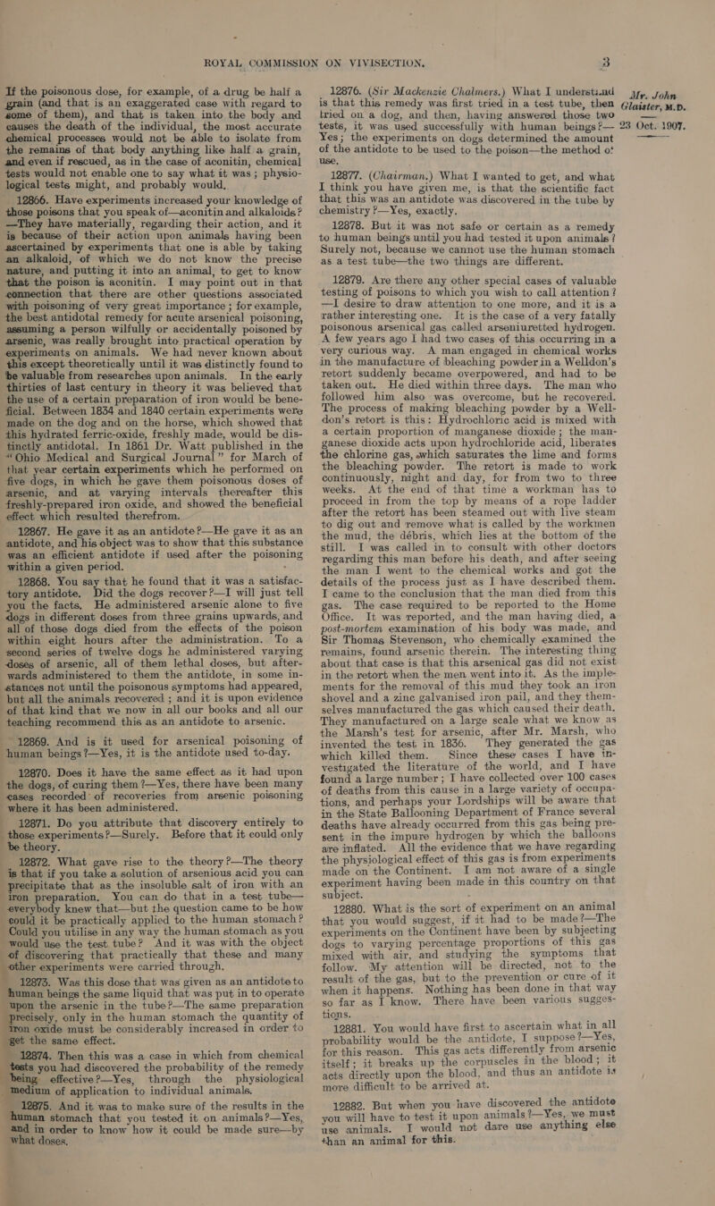 If the poisonous dose, for example, of a drug be half a grain (and that is an exaggerated case with regard to some of them), and that is taken into the body and causes the death of the individual, the most accurate chemical processes would not be able to isolate from the remains of that body anything like half a grain, and even if rescued, as in the case of aconitin, chemical] tests would not enable one to say what it was; physio- logical tests might, and probably would, 12866. Have experiments increased your knowledge of those poisons that you speak of—aconitin and alkaloids? —They have materially, regarding their action, and it is because of their action upon animals having been ascertained by experiments that one is able by taking an alkaloid, of which we do not know the precise nature, and putting it into an animal, to get to know that the poison is aconitin. I may point out in that connection that there are other questions associated with poisoning of very great importance ; for example, the best antidotal remedy for acute arsenical poisoning, assuming a person wilfully or accidentally poisoned by arsenic, was really brought into practical operation by experiments on animals. We had never known about this except theoretically until it was distinctly found to be valuable from researches upon animals. In the early thirties of last century in theory it was believed that the use of a certain preparation of iron would be bene- ficial. Between 1834 and 1840 certain experiments were made on the dog and on the horse, which showed that this hydrated ferric-oxide, freshly made, would be dis- tinctly antidotal. In 1861 Dr. Watt published in the “Ohio Medical and Surgical Journal” for March of that year certain experiments which he performed on five dogs, in which he gave them poisonous doses of arsenic, and at varying intervals thereafter this freshly-prepared iron oxide, and showed the beneficial effect which resulted therefrom. 12867. He gave it as an antidote ?—He gave it as an antidote, and his object was to show that this substance was an efficient antidote if used after the poisoning within a given period. : 12868. You say that he found that it was a satisfac- tory antidote. Did the dogs recover ?—I will just tell you the facts. He administered arsenic alone to five dogs in different doses from three grains upwards, and all of those dogs died from the effects of the poison within eight hours after the administration. To a second series of twelve dogs he administered varying doses of arsenic, all of them lethal doses, but after- wards administered to them the antidote, in some in- stances not until the poisonous symptoms had appeared, but all the animals recovered ; and it is upon evidence of that kind that we now in all our books and all our teaching recommend this as an antidote to arsenic. 12869. And is it used for arsenical poisoning of human beings ?—Yes, it is the antidote used to-day. 12870. Does it have the same effect. as it had upon the dogs, of curing them ?—Yes, there have been many eases recorded’ of recoveries from arsenic poisoning where it has been administered. 12871. Do you attribute that discovery entirely to _ those experiments?—Surely. Before that it could only be theory. _ 12872. What gave rise to the theory ?—The theory is that if you take a solution of arsenious acid you can precipitate that as the insoluble salt of iron with an iron preparation. You can do that in a test tube— everybody knew that—but the question came to be how could it be practically applied to the human stomach? Could you utilise in any way the human stomach as you would use the test tube? And it was with the object of discovering that practically that these and many other experiments were carried through, 12873. Was this dose that was given as an antidote to human beings the same liquid that was put in to operate upon the arsenic in the tube?—The same preparation Precisely, only in the human stomach the quantity of Iron oxide must be considerably increased in order to get the same effect. 12874. Then this was a case in which from chemical tests you had discovered the probability of the remedy being effective?—Yes, through the physiological _ Medium of application to individual animals. 12875. And it. was to make sure of the results in the human stomach that you tested it on animals ?—Yes, and in order to know how it could be made sure—by what doses. _ 12876. (Sir Mackenzie Chalmers.) What I understs.nd is that this remedy was first tried in a test tube, then tried on a dog, and then, having answered those two tests, it was used successfully with human beings ?— Yes; the experiments on dogs determined the amount of the antidote to be used to the poison—the method o? use 12877. (Chairman.) What I wanted to get, and what I think you have given me, is that the scientific fact that this was an antidote was discovered in the tube by chemistry ?—Yes, exactly. 12878. But it was not safe or certain as a remedy to human beings until you had tested it upon animals ? Surely not, because we cannot use the human stomach as a test tube—the two things are different. 12879. Are there any other special cases of valuable testing of poisons to which you wish to call attention ? —I desire to draw attention to one more, and it is a rather interesting one. It is the case of a very fatally poisonous arsenical gas called arseniuretted hydrogen. A few years ago I had two cases of this occurring in a very curious way. A man engaged in chemical works in the manufacture of bleaching powder in a Welldon’s retort suddenly became overpowered, and had to be taken out. He died within three days. The man who followed him also was overcome, but he recovered. The process of making bleaching powder by a Well- don’s retort is this: Hydrochloric acid is mixed with a certain proportion of manganese dioxide; the man- ganese dioxide acts upon hydrochloride acid, liberates the chlorine gas, which saturates the lime and forms the bleaching powder. The retort is made to work continuously, night and day, for from two to three weeks. At the end of that time a workman has to proceed in from the top by means of a rope ladder after the retort has been steamed out with live steam to dig out and remove what is called by the workmen the mud, the débris, which lies at the bottom of the still. I was called in to consult with other doctors regarding this man before his death, and after seeing the man I went to the chemical works and got the details of the process just as I have described them. I came to the conclusion that the man died from this gas. The case required to be reported to the Home Office. It was reported, and the man having died, a post-mortem examination of his body was made, and Sir Thomas Stevenson, who chemically examined the remains, found arsenic therein. The interesting thing about that case is that this arsenical gas did not exist in the retort when the men went into it. As the imple- ments for the removal of this mud they took an iron shovel and a zinc galvanised iron pail, and they them- selves manufactured the gas which caused their death. They manufactured on a large scale what we know as the Marsh’s test for arsenic, after Mr. Marsh, who invented the test in 1836. They generated the gas which killed them. Since these cases I have tn- vestigated the literature of the world, and I have found a large number ; I have collected over 100 cases of deaths from this cause in a large variety of occupa- tions, and perhaps your Lordships will be aware that in the State Ballooning Department of France several deaths have already occurred from this gas being pre- sent in the impure hydrogen by which the balloons are inflated. All the evidence that we have regarding the physiological effect of this gas is from experiments made on the Continent. I am not aware of a single experiment having been made in this country on that subject. : 12880. What is the sort of experiment on an animal that you would suggest, if it had to be made (—The experiments on the Continent have been by subjecting dogs to varying percentage proportions of this gas mixed with air, and studying the symptoms that follow. My attention will be directed, not to the result of the gas, but to the prevention or cure of 1t when it happens. Nothing has been done in that way so far as | know. There have been various sugges- tions. 12881. You would have first to ascertain what in all probability would be the antidote, I suppose ?—Yes, for this reason. This gas acts differently from arsenic itself; it breaks up the corpuscles in the blood ; it acts directly upon the blood, and thus an antidote 14 more difficult to be arrived at. 12882. But when you have discovered the antidote you will have to test it upon animals ?—Yes, we must ise animals. I would not dare uve anything else +han an animal for this. Mr. John Glaister, M.D. 23 Oct. 1907. 