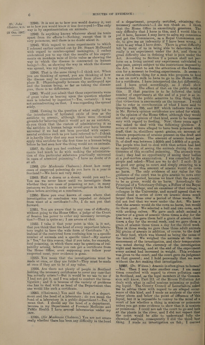   12941. It is not as to how you would destroy it, out as to how you would know it was destroyed ?—The only: way is by experimentation on animals. 12942. Is anything known whatever about its toxin apart from its effects?—Nothing, except that it 1s very poisonous, and there is no doubt about it. 12943. With regard to some experiments to which I referred earlier carried out by Dr. Stuart McDonald with regard to cerebro-spinial meningitis, I rather understood you to say that the results of his experl- ments on monkeys were of little value as showing the way in which the disease is contracted in human beings ?—No, as showing the way in which the disease was spread, was my language. 12944. That is the same thing ?—I think not. When you are thinking of spread, you are thinking of how the disease may be communicated from place A to place B. « Physiologically between the anthropoid ape and the human being, so far as taking the disease goes, there is no difference. 12045. Would you admit that these experiments were of great value as bearing upon the question whether man is infected by ingestion?—Yes, certainly. I was not animadverting on that, I was regarding the spread solely. 12946. Coming to the question of what really led to the introduction of hydrated oxide of iron as the antidote to arsenic, although there were chemical grounds for believing that it would act as an antidote, do you think that the custom of administering It as the antidote in human beings would ever have become universal if we had not been provided with sxperi- mental evidence such as you have referred to ?—I think it is hardly likely that any man would have ventured to apply this antidote for the first time to a human being before he had seen how the thing would act on animals. 12947. So that you feel confident that these experi- ments had much to do with making the administra- tion of this particular substance practically universal in cases of arsenical poisoning ?—I have no doubt of it at all. 12048. (Sir Mackenzie Chalmers.) About how many cases of suspected poisoning do you have in a yearin Scotland P—We have not very many. 12949. Half a dozen or a dozen, would you say ?— You see we never know until we investigate them whether they are cases of poisoning or not; in many instances we have to make an investigation in the first place before arriving at a conclusion, ; 12950. Have you ever known of cases where that investigation or conclusion was impeded or delayed from want of a certificateP?—No, I do not put that forward. 12951. You are aware that in any case of difficulty, without going to the Home Office, a judge of the Court of Session has power to order any necessary investiga- tion ?—That is quite so; I am aware of that. 12952. I take it that your point is this, is it not, that you think that the head of every important labora- tory ought to have the wide form of Certificate “A,” instead of the restricted form confining him to a specific number of animals and a specific time?—My answer is “ Yes,” for this reason, that if you take, for example, food poisoning, in which there may be questions of cul- pability arising, before you can get a certificate from the Home Office, even supposing you follow your suspected meat, your evidence is gone. 12955. You mean that the investigations must be made at once, or they are futile?—They must be made at once if they are to be of any value. 12954, Are there not plenty of people in Scotland holding the necessary certificates to cover any case that has actually arisen ?—But it would be no use to me if I had not got it, and I was asked to conduct the inves- tigation; and it is because of the variety of problems one has to deal with as head of the Department that one would like such a certificate. 12955. (Chairman.) You said the head of a depart- ment and the head of a laboratory; do you mean the head of a laboratory in a public department ?—Yes. I mean that, I should say the head of a department, because in my Department of Forensic Medicine and Public Health I have several laboratories under my care. 12956. (Sir Mackenzie Chalmers.) You are not aware really whether there has been any difficulty in the head of a department, properly certified, obtaining the necessary certificates?—I do not think so. I think that the Home Office is exceedingly generous. The only difficulty that I have is this, and I would like to. put it here, because I may have to salve my conscience and get the Commission, as a Royal Commission can do, to give me an indemnity if I have been wrong, I want to say what I have done. There is great difficulty felt by many of us in being able to determine what really is an experiment under the Act, and there is’ great difficulty also in defining what is pain under the Act. According to Section 2 a person shall not per- form on a living animal any experiment calculated to give pain, except subject to the restrictions imposed by x ~~ a ee the Act. I want to ask the attention of the Commis. sion for a moment to feeding experiments. It seemsto — me a ridiculous thing for a man who proposes to feed — a cat on cow’s milk to have to go to the Home Office for a certificate. I have interpreted the Act differently, and I have acted accordingly, as I shall show immediately. The effect of that on the public mind is this. If that practice is to be followed the total number of experiments at the end of a year is so in- creased that the public sensitive to this thing think that vivisection is enormously on the increase. I would like to refer in corroboration of what I have said to Questions 205, 206, and 207, which indicate that even in Mr. Byrne’s opinion certificates are asked for which; in the opinion of the Home Office, although they would not offer any opinion of that kind, seem to be unneces- sary with regard to feeding. Now, three years ago I was asked to deal with the following problem, A series of cows were alleged to have been poisoned with draff, that is, distillers spent grains, on account of minute proportions of arsenic present in the draff and found on analysis. The amount of arsenic found per lb, of draff was between 1-500th and 1-600th of a grain. The people who had to deal with that action had had no opportunity of seeing the animals during the con- tinuance of this so-called poisoning. The animals were dead; they had no opportunity of seeing their bodies — at a post-mortem examination. I was consulted by the |  people and asked—What are we to do? I said—lIt is” no good our going to court and simply swearing to a negative, that this amount of arsenic would do cows , no harm. The only evidence of any value for the guidance of the court was to give arsenic to cows over a lengthened period, because we knew that the arsenic, to be so given, would do no harm, Accordingly the © Principal of a Veterinary College, a Fellow of the Royal - Veterinary College, and an examiner of that college, a colleague in the University, and myself agreed that we should feed a series of cows on arsenic doses much ~ larger than these over a period of three weeks. We — did not feel that we were under the Act. We knew — that the arsenic would do the cows no harm, but would do them good. We selected a bull and two cows, each with sucking calves. We gave each adult animal a quarter of a grain of arsenic three times a day for the — first week; we gave them half a grain of arsenic three times a day for the second week, and we gave them a grain of arsenic three times a day for the third week. Thus in three weeks we gave these three adult animals 362 grains of arsenic in addition, of course, to the draff as their food, which was blamed as being the cause of the mischief. We weighed the animals at the com- mencement of the investigation, and their temperature was noted during the currency of the investigation night and morning, and at the end of the experiment every animal had increased in weight. This evidence was given to the court, and the court gave its judgment on that ground; and I hold personally that we were without the Act making that investigation. 12957. (Dr. Wilson.) Arsenic is often given to horses? —Yes, Then I may take another case. I am many times consulted with regard to rivers pollution cases in Scotland, and, as the legal members of the Commis- sion will know, Part III. of the Rivers Pollution Act deals with what is called noxious poisoning or pollut- ing liquid. The County Council of Lanarkshire asked me to advise them with regard to an alleged occur- rence of this kind, and I made an analysis of the river water above and below the point of effluence of *this liquid, but it is impossible to convey to the mind of a court of law whether a thing is noxious or poisonous unless you get. some evidence to show that it is noxious or poisonous. I could not ask the court to go and look at the plants in the river, and I did not expect that — the court would be able to understand fully the 3 chemical analysis, consequently I did the third best —                         thing. I made an investigation on fish; I carried . ‘