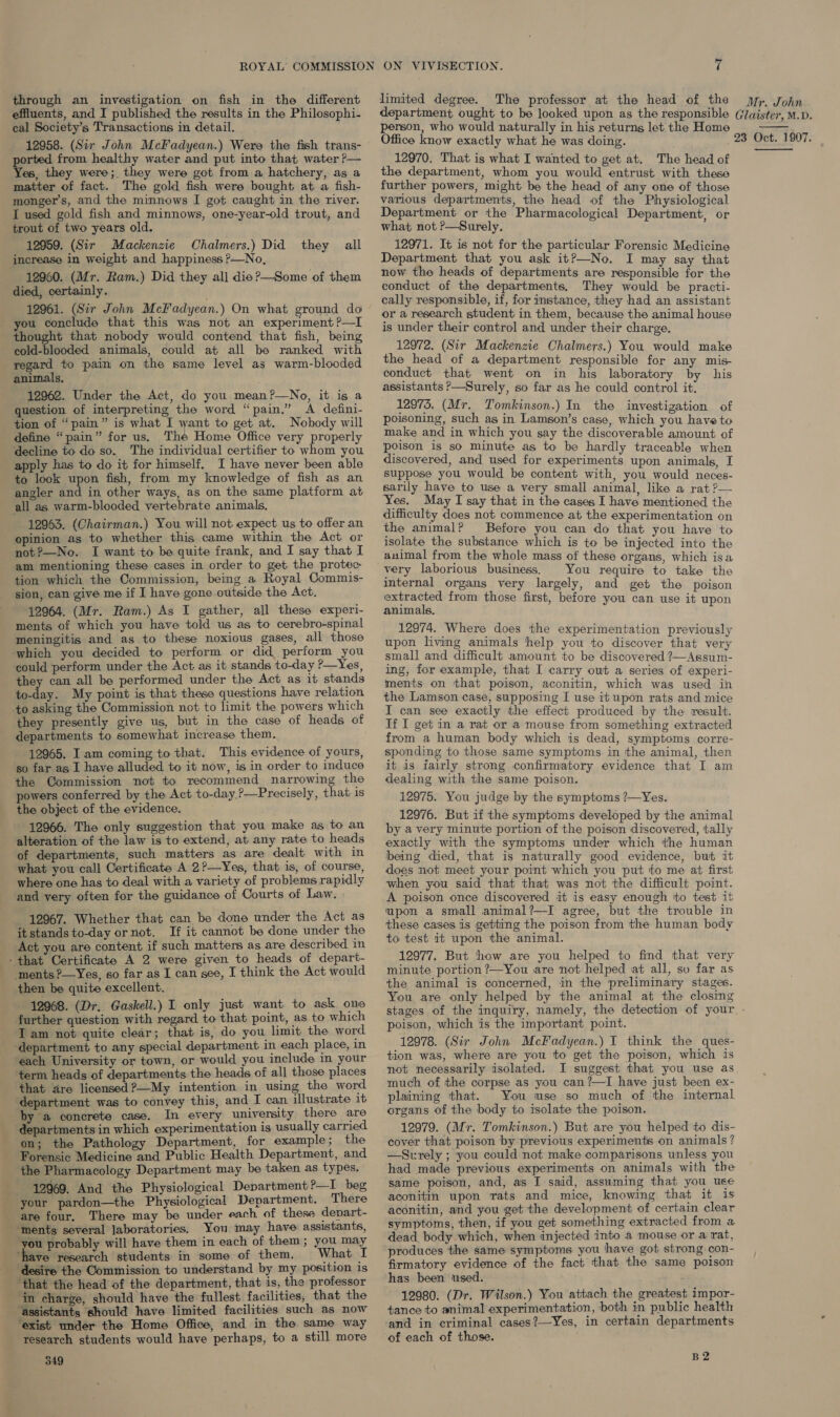 through an investigation on fish in the different effluents, and I published the results in the Philosophi- cal Society’s Transactions in detail. 12958. (Sir John McFadyean.) Were the fish trans- pried from healthy water and put into that water ?P— es, they were; they were got from.a hatchery, as a matter of fact. The gold fish were bought at a fish- monger’s, and the minnows I got caught in the river. I used gold fish and minnows, one-year-old trout, and trout of two years old. 12959. (Sir Mackenzie Chalmers.) Did they all increase in weight and happiness ?—No, 12960. (Mr. Ram.) Did they all die?—Some of them died, certainly. 12961. (Sir John McFadyean.) On what ground do ou conclude that this was not an experiment ?—I thought that nobody would contend that fish, being cold-blooded animals, could at all be ranked with regard to pain on the same level as warm-blooded animals. 12962. Under the Act, do you mean?—No, it is a question of interpreting the word “pain.” A defini- tion of “pain” is what I want to get at. Nobody will define “pain” for us. The Home Office very properly decline to do so. The individual certifier to whom you apply has to do it for himself, I have never been able to look upon fish, from my knowledge of fish as an angler and in other ways, as on the same platform at all as warm-blooded vertebrate animals. 12963. (Chairman.) You will not expect us to offer an opinion as to whether this came within the Act or not?—No. I want to be quite frank, and I say that I am mentioning these cases in order to get the protec tion which the Commission, being a Royal Commis- sion, can give me if I have gone outside the Act. ments of which you have told us as to cerebro-spinal meningitis and as to these noxious gases, all those ‘which you decided to perform or did perform you could perform under the Act as it stands to-day ?—Yes, they can all be performed under the Act as it stands Bax: My point is that these questions have relation +o asking the Commission not to limit the powers which they presently give us, but in the case of heads of departments to somewhat increase them. 12965. Iam coming to that. This evidence of yours, so far as I have alluded to it now, is in order to induce the Commission not to recommend narrowing the powers conferred by the Act to-day.?—Precisely, that is the object of the evidence. 12966. The only suggestion that you make as to an alteration of the law is to extend, at any rate to heads of departments, such matters as are dealt with in what you call Certificate A 2?—Yes, that is, of course, where one has to deal with a variety of problems rapidly and very often for the guidance of Courts of Law. 12967. Whether that can be done under the Act as itstandsto-day ornot. If it cannot be done under the Act you are content if such matters as are described in - that Certificate A 2 were given to heads of depart- ments ?—Yes, so far as I can see, I think the Act would then be quite excellent. 12968. (Dr. Gaskell.) I only just want to ask one further question with regard to that point, as to which Iam not quite clear; that is, do you limit the word ‘department to any special department in each place, in each University or town, or would you include in your term heads of departments the heads of all those places that dre licensed ?—My intention in using the word department was to convey this, and I can illustrate it by a concrete case. In every university there are departments in which experimentation is usually carried on; the Pathology Department, for example; the Forensic Medicine and Public Health Department, and the Pharmacology Department may be taken as types. 12969. And the Physiological Denartment?—I beg your pardon—the Physiological Department. There are four. There may be under each of these depart- ‘ments several laboratories. You may have assistants, you probably will have them in each of them ; you may ‘have research students in some of them. What I ‘desire the Commission to understand by my position is ‘that the head of the department, that is, the professor in charge, should have the fullest facilities, that the assistants should have limited facilities such as now ‘exist under the Home Office, and in the same way research students would have perhaps, to a still more 349 limited degree. The professor at the head of the person, who would naturally in his returns let the Home Office know exactly what he was doing. the department, whom you would entrust with these further powers, might be the head of any one of those various departments, the head of the Physiological Department or the Pharmacological Department, or what not P—Surely. 12971. It is not for the particular Forensic Medicine Department that you ask it?—No. I may say that now the heads of departments are responsible for the conduct of the departments, They would be practi- cally responsible, if, for instance, they had an assistant or a research student in them, because the animal house is under their control and under their charge. the head of a department responsible for any mis- conduct that went on in his laboratory by his assistants ?—Surely, so far as he could control it. 12975. (Mr. Tomkinson.) In the investigation of poisoning, such as in Lamson’s case, which you have to make and in which you say the discoverable amount of poison is so minute as to be hardly traceable when discovered, and used for experiments upon animals, I suppose you would be content with, you would neces- sarily have to use a very small animal, like a rat ?— Yes. May I say that in the cases I have mentioned the difficulty does not commence at the experimentation on the animal? Before you can do that you have to isolate the substance which is to be injected into the animal from the whole mass of these organs, which isa very laborious business. You require to take the internal organs very largely, and get the poison extracted from those first, before you can use it upon 12974. Where does the experimentation previously upon living animals help you to discover that very small and difficult amount to be discovered ?—Assum- ing, for example, that I carry out a series of experi- ments on that poison, aconitin, which was used in the Lamson case, supposing [ use it upon rats and mice I can see exactly the effect produced by the result. If I get in a rat or a mouse from something extracted from a human body which is dead, symptoms corre- sponding to those same symptoms in the animal, then it is iairly strong confirmatory evidence that I am dealing with the same poison. 12975. You judge by the symptoms ?—Yes. 12976. But if the symptoms developed by the animal by a very minute portion of the poison discovered, tally exactly with the symptoms under which the human being died, that is naturally good evidence, but it does not meet your point which you put to me at first when you said that that was not the difficult point. A poison once discovered it is easy enough ‘to test it upon a small animal?—I agree, but the trouble in these cases is getting the poison from the human body to test it upon the animal. 12977. But how are you helped to find that very minute portion ?—You are not helped at all, su far as the animal is concerned, in the preliminary stages. You are only helped by the animal at the closing stages of the inquiry, namely, the detection of your. . poison, which is the important point. 12978. (Sir John McFadyean.) IT think the ques- tion was, where are you to get the poison, which is not necessarily isolated. I suggest that you use as much of the corpse as you can?—I have just been ex- plaining that. You use so much of the internal organs of the body to isolate the poison. 12979. (Mr. Tomkinson.) But are you helped to dis- cover that poison by previous experiments on animals? —Surely ; you could not make comparisons unless you had made previous experiments on animals with the same poison, and, as I said, assuming that you use aconitin upon rats and mice, knowing that it is aconitin, and you get the development of certain clear symptoms, then, if you get something extracted from a dead body which, when injected into a mouse or a rat, produces the same symptoms you have got strong con- firmatory evidence of the fact that the same poison has been used. 12980. (Dr. Wilson.) You attach the greatest impor- tance to animal experimentation, both in public health and in criminal cases?—Yes, in certain departments of each of those. B2 