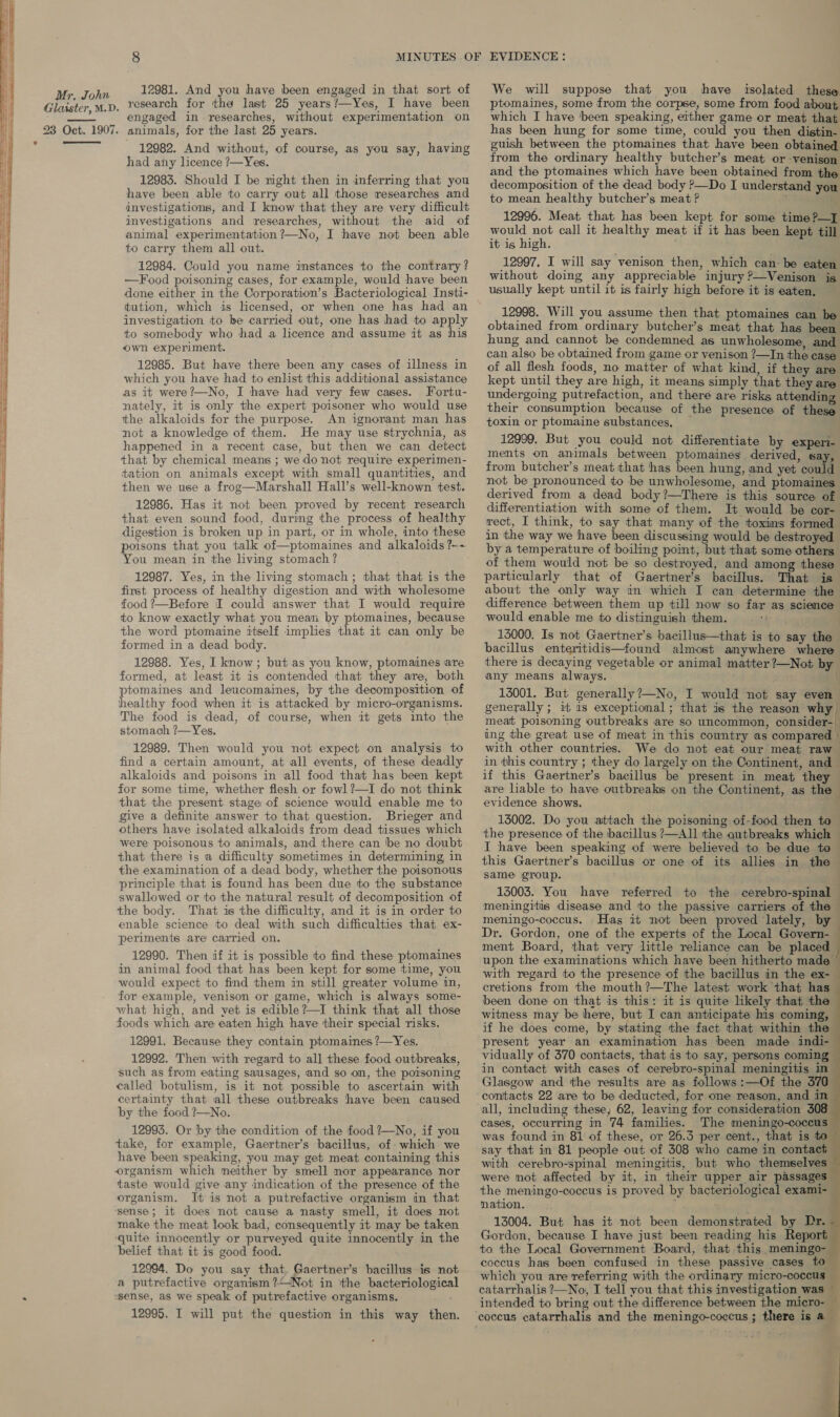    e Mr, John Glaister, M.D. 23 Oct. 1907.  12981. And you have been engaged in that sort of research for the last 25 years?—Yes, I have been engaged in researches, without experimentation on animals, for the last 25 years. 12982. And without, of course, as you say, having had any licence ?—Yes. 12983. Should I be night then in inferring that you have been able to carry out all those researches and investigations, and I know that they are very difficult investigations and researches, without the aid of animal experimentation ?—No, I have not been able to carry them all out. 12984. Could you name instances to the contrary ? —Food poisoning cases, for example, would have been done either in the Corporation’s Bacteriological Insti- tution, which is licensed, or when one has had an investigation to be carried out, one has had to apply to somebody who had a licence and assume it as his own experiment. 12985. But have there been any cases of illness in which you have had to enlist this additional assistance as it were?—No, I have had very few cases. Fortu- nately, it is only the expert poisoner who would use the alkaloids for the purpose. An ignorant man has not a knowledge of them. He may use strychnia, as happened in a recent case, but then we can detect that by chemical means ; we do not require experimen- tation on animals except with small quantities, and then we use a frog—Marshall Hall’s well-known test. 12986. Has it not been proved by recent research that even sound food, during the process of healthy digestion is broken up in part, or in whole, into these poisons that you talk of—ptomaines and alkaloids ?~- You mean in the living stomach ? 12987. Yes, in the living stomach; that that is the first process of healthy digestion and with wholesome food ?—Before I could answer that I would require to know exactly what you mean by ptomaines, because the word ptomaine itself implies that it can only be formed in a dead body. 12988. Yes, I know; but as you know, ptomaines are formed, at least it is contended that they are, both ptomaines and leucomaines, by the decomposition of healthy food when it is attacked by micro-organisms. The food is dead, of course, when it gets into the stomach ?—Yes. 12989. Then would you not expect on analysis to find a certain amount, at all events, of these deadly alkaloids and poisons in all food that has been kept for some time, whether flesh or fowl ?—I do not think that the present stage of science would enable me to give a definite answer to that question. Brieger and others have isolated alkaloids from dead tissues which were poisonous to animals, and there can be no doubt that there is a difficulty sometimes in determining, in the examination of a dead body, whether the poisonous principle that is found has been due to the substance swallowed or to the natural result of decomposition of the body. That is the difficulty, and it is in order to enable science to deal with such difficulties that ex- periments are carried on. 12990. Then if it is possible to find these ptomaines in animal food that has been kept for some time, you would expect to find them in still greater volume in, for example, venison or game, which is always some- what high, and yet is edible?—I think that all those foods which are eaten high have their special risks. 12991. Because they contain ptomaines ?—Yes. 12992. Then with regard to all these food outbreaks, such as from eating sausages, and so on, the poisoning called botulism, is it not possible to ascertain with certainty that all these outbreaks have been caused by the food ?—No. 12993. Or by the condition of the food ?—No, if you take, for example, Gaertner’s bacillus, of- which we have been speaking, you may get meat containing this organism which neither by smell nor appearance nor taste would give any indication of the presence of the organism. It is not a putrefactive organism in that ‘sense; it does not cause a nasty smell, it does not make the meat look bad, consequently it may be taken ‘quite innocently or purveyed quite innocently in the belief that it is good food. 12994. Do you say that. Gaertner’s bacillus is not a putrefactive organism ?—Not in ‘the bacteriological ssense, as we speak of putrefactive organisms, 12995. I will put the question in this way then. We will suppose that you have isolated these ptomaines, some from the corpse, some from food about which I have been speaking, either game or meat that has been hung for some time, could you then distin- guish between the ptomaines that have been obtained from the ordinary healthy butcher’s meat or venison and the ptomaines which have been obtained from the decomposition of the dead body ?—Do I understand you to mean healthy butcher’s meat ? ; ; 12996. Meat that has been kept for some time?—T would not call it healthy meat if it has been kept till it is high. . 12997. I will say venison then, which can: be eaten without doing any appreciable injury ?—Venison is usually kept until it is fairly high before it is eaten. 12998. Will you assume then that ptomaines can be obtained from ordinary butcher’s meat that has been hung and cannot be condemned as unwholesome, and can also be obtained from game or venison ?—In the case of all flesh foods, no matter of what kind, if they are kept until they are high, it means simply that they are undergoing putrefaction, and there are risks attending their consumption because of the presence of these toxin or ptomaine substances, 12999. But you could not differentiate by experi- ments on animals between ptomaines derived, say, from butcher’s meat that has been hung, and yet could not be pronounced to be unwholesome, and ptomaines derived from a dead body?—There is this source of differentiation with some of them. It would be cor- rect, I think, to say that many of the toxims formed in the way we have been discussing would be destroyed by a temperature of boiling point, but that some others of them would not be so destroyed, and among these particularly that of Gaertner’s bacillus. That is about the only way in which I can determine the difference between them up till now so far as science would enable me to distinguish them. 13000. Is not Gaertner’s bacillus—that is to say the bacillus enteritidis—found almost amywhere where there is decaying vegetable or animal matter?—Not by any means always. | 13001. But generally?—No, I would not say even generally ; it as exceptional; that is the reason why meat poisoning outbreaks are so uncommon, consider- ing the great use of meat in this country as compared | with other countries. We do not eat our meat raw in this country ; they do largely on the Continent, and if this Gaertner’s bacillus be present in meat they are lable to have outbreaks on the Continent, as the evidence shows. 13002. Do you attach the poisoning of-food then to — the presence of the bacillus ?—A11 the outbreaks which — I have been speaking of were believed to be due to — this Gaertner’s bacillus or one of its allies in the same group. ia 13003. You have referred to the cerebro-spinal meningitis disease and to the passive carriers of the meningo-coccus. Has it not been proved ‘lately, by Dr. Gordon, one of the experts of the Local Govern- ment Board, that very little reliance can be placed upon the examinations which have been hitherto made with regard to the presence of the bacillus in the ex- eretions from the mouth ?—The latest work that has been done on that is this: it is quite likely that the witness may be here, but I can anticipate his coming, if he does come, by stating the fact that within the present year an examination has been made indi- vidually of 370 contacts, that is to say, persons coming in contact with cases of cerebro-spinal meningitis m Glasgow and the results are as follows :—Of the 370 contacts 22 are to be deducted, for one reason, and in all, including these, 62, leaving for consideration 308 cases, occurring in 74 families. The meningo-coceus was found in 81 of these, or 26.3 per cent., that is * say that in 81 people out of 308 who came in contact with cerebro-spinal meningitis, but who themselves were not affected by it, in their upper air passages the meningo-coccus is proved by bacteriological exami- nation. ¥- 13004. But has it not been demonstrated by Dr. Gordon, because I have just been reading his Report to the Local Government Board, that this. meningo- coccus has been confused in these passive cases to which you are referring with the ordinary micro-coccus catarrhalis ?—No, I tell you that this investigation was intended to bring out the difference between the micro-             