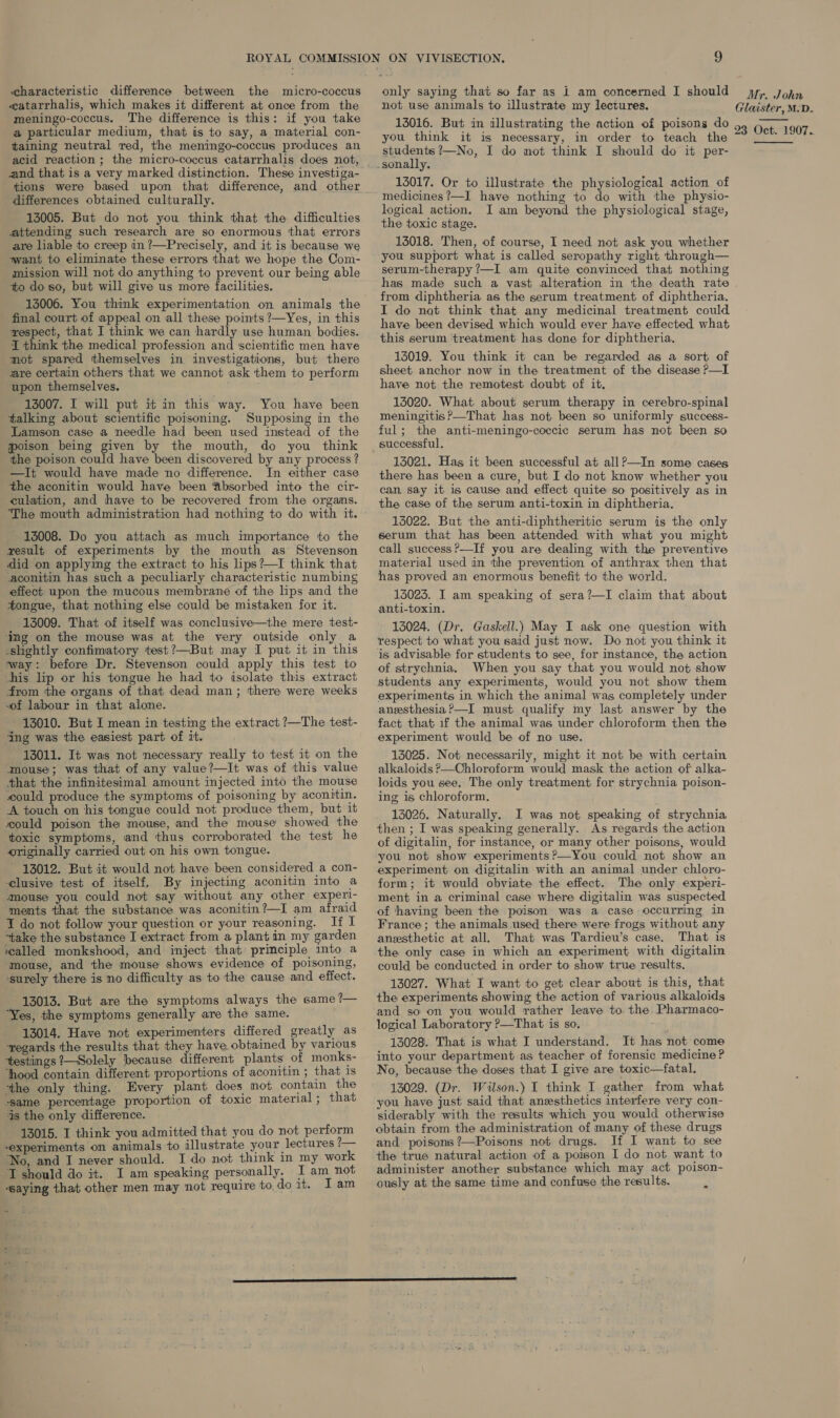 characteristic difference between the micro-coccus catarrhalis, which makes it different at once from the meningo-coccus. The difference is this: if you take a particular medium, that is to say, a material con- taining neutral red, the meningo-coccus produces an acid reaction ; the micro-coccus catarrhalis does not, and that is a very marked distinction. These investiga- tions were based upon that difference, and other differences obtained culturally. 13005. But do not you think that the difficulties attending such research are so enormous that errors are liable to creep in ?—Precisely, and it is because we want to eliminate these errors that we hope the Com- mission will not do anything to prevent our being able to do so, but will give us more facilities. 13006. You think experimentation on animals the final court of appeal on all these points ?—Yes, in this wespect, that I think we can hardly use human bodies. I think the medical profession and scientific men have mot spared themselves in investigations, but there are certain others that we cannot ask them to perform upon themselves. 13007. I will put it in this way. You have been talking about scientific poisoning. Supposing in the Lamson case a needle had been used instead of the poison being given by the mouth, do you think the poison could have been discovered by any process ? —It would have made no difference. In either case the aconitin would have been Absorbed into the cir- culation, and have to be recovered from the orgams. ‘The mouth administration had nothing to do with it. 13008. Do you attach as much importance to the result of experiments by the mouth as Stevenson did on applying the extract to his lips?—I think that aconitin has such a peculiarly characteristic numbing effect upon the mucous membrane of the lips and the tongue, that nothing else could be mistaken for it. 13009. That of itself was conclusive—the mere test- ‘ing on the mouse was at the very outside only a slightly confimatory test?—But may I put it in this way: before Dr. Stevenson could apply this test to his lip or his tongue he had to isolate this extract from the organs of that dead man; there were weeks -of labour in that alone. 13010. But I mean in testing the extract ?—The test- ing was the easiest part of st. 13011. It was not necessary really to test it on the mouse; was that of any value?—It was of this value that the infinitesimal amount injected into the mouse could produce the symptoms of poisoning by aconitin. A touch on his tongue could not produce them, but it ould poison the mouse, and the mouse showed the toxic symptoms, and thus corroborated the test he #riginally carried out on his own tongue. 13012. But it would not have been considered a con- -clusive test of itself, By injecting aconitin into a mouse you could not say without any other experi- ments that the substance was aconitin?—I am afraid I do not follow your question or your reasoning. If I “take the substance I extract from a plant in my garden walled monkshood, and inject that: principle into a ‘mouse, and the mouse shows evidence of poisoning, ‘surely there is no difficulty as to the cause and effect. 13013. But are the symptoms always the same ?— ‘Yes, the symptoms generally are the same. 13014. Have not experimenters differed greatly as regards the results that they have obtained by various testings ?—Solely because different plants of monks- ‘hood contain different proportions of aconitin ; that is ‘the only thing. Every plant does mot contain the “same percentage proportion of toxic material; that as the only difference. 13015. I think you admitted that you do not perform -experiments on animals to illustrate your lectures 2— No, and I never should. I do not think in my work ‘I should do it. I am speaking personally. I am not “saying that other men may not require to, do it. Iam only saying that so far as 1 am concerned I should not use animals to illustrate my lectures, 13016. But in illustrating the action of poisons do you think it is necessary, in order to teach the students ?—No, I do mot think I should do it per- 13017. Or to illustrate the physiological action of medicines ?—I have nothing to do with the physio- logical action. I am beyond the physiological stage, the toxic stage. 13018. Then, of course, I need not ask you whether you support what is called seropathy right through— serum-therapy ?—I am quite convinced that nothing Mr. John Glaister, M.D. 23 Oct. 1907.  from diphtheria as the serum treatment of diphtheria. I do not think that any medicinal treatment could have been devised which would ever have effected what this serum ‘treatment has done for diphtheria. 13019. You think it can be regarded as a sort of sheet anchor now in the treatment of the disease P—I have not the remotest doubt of it, 13020. What about serum therapy in cerebro-spinal meningitis ?—That has not been so uniformly success- ful; the anti-meningo-coccic serum has not been so successful, 13021. Has it been successful at all?—In some cases there has been a cure, but I do not know whether you can say it is cause and effect quite so positively as in the case of the serum anti-toxin in diphtheria. 13022. But the anti-diphtheritic serum is the only serum that has been attended with what you might call success?—If you are dealing with the preventive material used in the prevention of anthrax then that has proved an enormous benefit to the world. 13023. I am speaking of sera?—I claim that about anti-toxin. 13024. (Dr. Gaskell.) May I ask one question with respect to what you said just now. Do not you think it is advisable for students to see, for instance, the action of strychnia, When you say that you would not show students any experiments, would you not show them experiments in which the animal was completely under angesthesia?—I must qualify my last answer by the fact that if the animal was under chloroform then the experiment would be of no use. 13025. Not necessarily, might it not be with certain alkaloids ?—Chloroform would mask the action of alka- loids you see, The only treatment for strychnia poison- ing is chloroform. 13026. Naturally. I was not speaking of strychnia then ; I was speaking generally. As regards the action of digitalin, for instance, or many other poisons, would you not show experiments?—You could not show an experiment on digitalin with an animal under chloro- form; it would obviate the effect. The only experi- ment in a criminal case where digitalin was suspected of having been the poison was a case occurring in France ; the animals used there were frogs without any anesthetic at all. That was Tardieu’s case, That is the only case in which an experiment with digitalin could be conducted in order to show true results. 13027. What I want to get clear about is this, that the experiments showing the action of various alkaloids and so on you would rather leave to. the-Pharmaco- logical Laboratory ?—That is so. th 13028. That is what I understand. It has not come into your department as teacher of forensic medicine? No, because the doses that I give are toxic—fatal. 13029. (Dr. Wilson.) I think I gather from what you have just said that anesthetics interfere very con- siderably with the results which you would otherwise obtain from the administration of many of these drugs and poisons ?—Poisons not drugs. If I want to see the true natural action of a poison I do not want to administer another substance which may act poison- ously at the same time and confuse the results. s