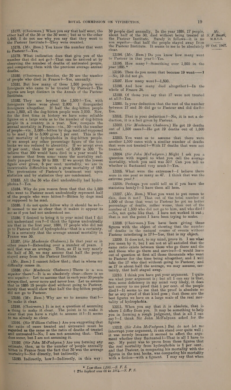 13177. (Chairman.) When you say that half went, the other half of the 36 or the 30 went; but as to the other 1,460, I do not see why you say that they went tc the Pasteur Institute +—They were counted. 13178. (Mr. Ram.) You know the number that went to Pasteur P—Yes. 13179. What indication does that give you of the number that did not go?—That can be arrived at by observing the number of deaths of untreated people, and comparing them with the previous average annual deaths. 13180. (Chairman.) Besides, the 30 are the number of people who died in France?—Yes, annually. 13181. But how many of these 1,500 people were foreigners who came to be treated by Pasteur ?—The figures are kept distinct in the Annals of the Pasteur Institute. 13182. They are beyond the 1,500?—Yes, with foreigners there were about 2,000. I disregarded foreigners altogether. If half the dog-bitten people were 1,500, all the dog-bitten people were 5,000. Now, for the first time in history we have some reliable figures on a large scale as to the number of dog-bitten people in a country in a year. Now, compare the annual mortality in France—viz., 50—with the number of people—viz., 5,000—bitten by dogs mad and supposed, to be mad; 30 to 5,000 gives 1 per cent. This is the real mortality of hydrophobia in dog-bitten people. _ Ji we accept any other percentage figure of the text books we are reduced to absurdity. If we accept even 10 per cent., then 10 per cent. of 5,000 is 300. To _ believe that 300 would have died in a year would be ' to assume that from some cause the mortality sud- denly jumped from 30 to 300. If we accept the lowest figure ever given, 5 per cent. mortality, we are in inextricable difficulties with a gross mortality of 150. The pretensions of Pasteur’s treatment rest upon statistics and by statistics they are condemned. 131835. All the 56 who died undoubtedly had hydro- phobia ?—~Yes. 13184. Why do you reason from that that the 1,500 who went to Pasteur must undoubtedly represent half of the people who were bitten?—Bitten by dogs mad - or supposed to be mad. 13185. I do not quite follow why it should be so?— It seemed to me so clear that it makes it appear to me as if you had not understood me. 13186. I desired to bring it to your mind that I did not understand you ?—I think the figures undoubtedly are that in the first year, 1886, 17 people who did not goto Pasteur died of hydrophobia—that is a certainty. It is a certainty that the average annual mortality in _ France was 30. — ure a — other years ?—Extending over a number of years. I said that was an average. Then, as 17 is very nearly the half of 30, we may assume that half the people stayed away from the Pasteur Institute. (Mr. Ram.) I cannot follow that; that is where my difficulty comes in. 13188. (Sir Mackenzie Chalmers.) There is a non seyuitor there ?—It is so absolutely clear—there is no non sequitor. Let us assume that in each year 50 people always died, never more and never less. Let us assume that in 1886 15 people died without going to Pasteur, surely that would show that half the dog-bitten people did not go to Pasteur. 13189. (Mr. Ram.) Why are we to assume that ?— To make it clear. 13190. (Chairman.) It is not a question) of assuming a thing to make it clear. The point is to make it clear that you have a right to assume it?—It seems to me already so clear. . 13191. (Sir William Collins.) Are you suggesting that, the ratio of cases treated and untreated must be regarded as the same as the ratio of deaths of treated and untreated ?—No, I am not assuming that. That does occur, but I am not assuming it. ___- 13192. (Sir John McFadyean.) Are you forming any estimate, then, as to the number of people annually _ bitten in France from the fact that 30 was the average mortality ?—Not directly, but indirectly. 13193. Indirectly, how ?—Indirectly, in this way:                    19 30 people died annually. In the year 1886, 17 people, about half of the 30, died without being treated at the Pasteur Institute. Surely it follows—it is no non sequitor—that half the people stayed away from ys Pasteur Institute. It seems to me to be absolutely clear. 13194. (Mr. Ram.) Do you know how many went to Pasteur in that year ?—Yes. 13195. How many ?—Something over 1,500 in the year 1886.* 15196. Then do you mean that because 19 went——? —No, 19 did not go. 15197. How many went ?—1,500. 13198. And how many died altogether?—In the whole of France 36. 15199. Of those you say that 17 were not treated at all?-Yes. 13200. Is your deduction that the rest of the number net a 17 and 356 did go to Pasteur and did die ?— es. 15201. That is your deduction ?—No, it is not a de- duction, it is a fact given by Pasteur. 13202. (Sir Mackenzie Chalmers.) He got 19 deaths cases. 15205. You want us to assume that there were another 1,500 cases with a similar number of deaths that were not treated ?—With 17 deaths that were not treated. 13204. (Sir John Mckadyean.) Might I ask you a question with regard to what you call the average mortality, which you said was 30? Can you. tell us whether it fluctuated very much ?—Yes. 13205. What were the extremes?—I believe there were in one year as many as 47. I think that was the extreme year.t 13206. Perhaps you could tell us if you have the statistics handy ?/—I have them all here. 13207. (Mr. Ram.) What you want to put comes to this, does it not? That out of the total number of 1,500 of those that went to Pasteur he got no better percentage of deaths, rather worse, than out of the number of 1,500 who did not go to him, and who died ? —No, not quite like that. I have not worked it out ; that is not the point I have been trying to make. 13208. (Chairman.) You have been giving these figures with the object of showing that the number of deaths in the natural course of events without Pasteur interfering is 177—Yes, that is my object. 13209. It doesnot, to my mind, prove it. I see what you mean by it, but I am not at all satisfied that the same ratio exists between those who go there and die and those who go there and survive?—I would leave out of question at first all those thousands who went to Pasteur for the time being altogether, and I will take the 17 who died without going to Pasteur, and as 17 is about half the average, we may assume, cer- tainly, that half stayed away. 13210. I think you have put your argument. I quite see what your argument is; but all I can say is that, from some deficiency in my mind very likely, it does. not convey to me proof that 1 per cent. of the people died ?—It seems to me that the proof is absolute so. far as any proof of that kind goes ; that these are the best figures we have on a large scale of the real mor- tality of hydrophobia. 13211. When you say that it is absolute, that is. where I differ from you. It may be something to help you in forming a rough judgment, that is all I can say ?+—I think Sir John McFadyean asked for the figures. 13212. (Sir John McFadyean.) But do not let me interrupt your argument, it can stand over quite well ; it was merely because it seemed to affect the argu- ment whether they fluctuated ?—That is all I have to say. My point was to prove from these figures that the real mortality from hydrophobia is 1 per cent., and that Pasteur, in comparing his mortality with the figures in the text books, was comparing his mortatity with a fiction—with a figment. I may say that when Mr. S. F. Smith, M.R.C.S. 29 Oct. 1907. 