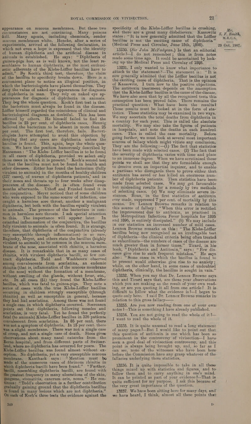 appearance on mucous membranes, But these two circumstances are not convincing. Many poisons kill. Many agents, including chemicals, render mucous membranes white. Hencke, after a series of experiments, arrived at the following declaration, in which not even a hope is expressed that the identity of human diphtheria and the artificial disease in animals is established. He says: “ Diphtheria of guinea-pigs has, as is well known, not the least re- semblance to human diphtheria, as the most enthusi- astic adherents of the Klebs-Liéffler bacillus have to admit.” By Koch’s third test, therefore, the claim of the bacillus to specificity breaks down. Here is a convenient place to notice an illogical position, in which the bacteriologists have placed themselves. They deny the value of naked eye appearances for diagnosis of diphtheria in man. They rely on naked eye ap- pearances for diagnosis of diphtheria in animals. They beg the whole question. Koch’s first test is that the bacterium must always be found in the disease. Loéffler himself regarded the coincidence of clinical and bacteriological diagnosis as doubtful. This has been affirmed by others. He himself failed to find the pacillus in 25 per cent. of diphtheria cases, Hennig believed the bacterium to be absent in more than 25 per cent. The first test, therefore, fails. Bacteri- ologists have attempted to avoid this objection by denying that any cases are diphtheria unless the bacillus is found. This, again, begs the whole ques- tion. We have the position humorously described by Hanseman: “The Klebs- Léffler bacillus is to be found in all cases of diphtheria, provided we select only those cases in which it is present.’’ Koch’s second test is that the bacillus must not be found in health and other diseases. Ritter has found the bacterium (fully virulent to animals) in the mouths of healthy children (127 cases), of nurses of diphtheria patients; and in their noses and throats up to four weeks after disap- pearance of the disease. It is often found even mouths afterwards, Uthoff and Frinkel found it in the conjunctiva. Meyer noticed that of some children who were exposed to the same source of infection, one caught a harmless sore throat, another a malignant diphtheria, but both with the bacillus equally virulent to animals. The presence of the bacterium is com- mon in harmless sore throats. I ask special attention to this. The importance will appear later. In eatarrhal inflammation of the conjunctiva, the bacillus fully virulent to animals is often found. It is strange, therefore, that diphtheria of the conjunctiva (already yery susceptible through inflammation) is so rare, Baginsky, Meyer, and others state the bacillus (highly virulent to animals) to be common in the mucous mem- brane of the nose, associated with rhinitis, a harmless disease. It is remarkable that in so many cases of rhinitis, with virulent diphtheria bacilli, so few con- tract diphtheria. Todd and Washbourn observed among convalescents from scarlatina, an endemic rhinitis (that is, inflammation of the mucous membrane of the nose) without the formation of a membrane, without swelling of the glands, without fever, etc., ete. Im all cases (51) they found the Klebs-Léffler bacillus, which was fatal to guinea-pigs. They note a series of cases with the true Klebs-Léffler bacillus occurring in children strongly susceptible (through rhinitis) as well as susceptible in general, because they had had scarlatina. Among these was not found a single case in which diphtheria occurred. Soerensen points out that diphtheria, following measles and scarlatina, is very fatal. Yet he found the perfectly fatal (to animals) Klebs-Liffler bacillus in 526 patients convalescent from scarlatina. In 85 per cent. there was not a symptom of diphtheria. In 15 per cent. there was aslight membrane. There was not a single case of croup, and not a single case of death. Stoos gives observations about many nasal catarrhs from the erne hospital, and from different parts of Switzer- Jand, where no diphtheria has occurred for years. The ‘Klebs-Léffler bacillus was found almost without ex- ception. No diphtheria, yet a very susceptible mucous Membrane. Kanthack says: “Mention must be made of the numerous cases of fibrinous rhinitis in which diphtheria bacilli have been found.” “Further, bacilli, resembling diphtheria bacilli, are found with the greatest, frequency in many ulcerations of the skin, angrene, stomatitis, cancrum oris, noma.” » He con- tinues: “Todd’s observation is a further contribution gradually gaining ground that the diphtheria bacillus is found in many lesions which are not diphtheria.” On each of Koch’s three tests the evidence against the     849 21 specificity of the Klebs-Liffler bacillus is crushing, and there are a great many disbelievers. Kassowitz states: “It is now generally admitted that the Loffler bacillus is not the exciting cause of diphtheria” (Medical Press and Circular, June 15th, 1898). 15250. (Sir John MclFadycean.) Is that an editorial article?—_I do not remember; this is from notes. made some time ago. It could be ascertained by look- ing up the Medical Press and Circular of 1898. 13231. I only wanted to know what importance to attach to the statement?—The statement is: “It is now generally admitted that the Léfiler bacillus is not the exciting cause of diphtheria. That is the opinion of Kassowitz, I turn now to the positive objections. The antitoxin treatment depends on the assumption that the Klebs-Léffler bacillus is the cause of the disease, We have also seen that by all the recognised tests this assumption has been proved false. There remains the practical question: What have been the results? These results must be looked at in the form of sta- tistics. These statistics may be examined in two ways. We may ascertain the total deaths from diphtheria in a country for each year. This is called the absolute mortality. We may also take the figures of patients in hospitals, and note the deaths in each hundred cases. This is called the case mortality. Before going further, we must look at several most important sources of fallacy, which might vitiate any conclusion.. They are the following :—{1) The fact that statistics. have been made with selected cases. (2) The fact that the severity of diphtheria varies with time and place to an immense degree. When we have scrutinised these- points we shall see that they are formidable enough to deceive even an impartial inquirer, and to enable a partisan who disregards them to prove either that antitoxin has saved or has killed an enormous num- ber of diphtheria patients. Then statistics have been: made from selected cases. We may get favourable of selecting cases. (a) We may eliminate severe in- stances. Rioux, in the first statistics of antitoxin ever made, suppressed 7 per cent. of mortality by this. means. Dr. Lennox Browne remarks in relation to this source of fallacy: “When this error is rectified. the improvement due to antitoxin, as practised in the Metropolitan Infectious Fever hospitals for 1895 and 1896, is entirely dissipated.”’ (b) We may include in our statistics an increased number of mild cases. Lennox Browne remarks on this: “ The Klebs-Loffler bacillus being now recognised as an irrefragable test of diphtheria—the clinical criteria being often treated: as subordinate—the numbers of cases of the disease are: much greater than in former times.” Tirard, in his: book, “Diphtheria and Antitoxin,” says: “Few dis- eases give rise to such frequent mistakes.” He says. also: “Some cases in which the bacillus is found to be present would otherwise give rise to no anxiety ; while, on the other hand, in some cases of undoubted diphtheria, clinically, the bacillus is sought in vain.” 13232. When you say that Dr, Lennox Browne says. which you are making as the result of your own read- ing, or are you quoting it all from one article? It is- difficult to follow what the evidence is? I began to quote only here. I said Dr. Lennox Browne remarks in: relation to this gross fallacy 13233. Are you now reading from one of your own: notes ?—This is something I have already published. 13234. You are not going to read the whole of it ?~ I want to read the whole of it.  13235. It is quite unusual to read a long statement of many pages ?—But I would like to point out that thig question of antitoxin is one which has been so prominent in the controversy of vivisection—I have- seen a good deal of vivisection controversy, and this point is always being brought up, and, so far as I can see, none of the witnesses who have been here- before the Commission have any grasp whatever of the fallacies underlying these statistics. 13236. It is quite impossible to take in all these things mixed up with statistics and figures, and to- follow them and to carry anything in one’s mind. It can be printed as part of your evidence ?—That is quite sufficient for my purpose. I ask this because of the very great importance of the question. 13237. We have been sitting here for many days, and’ we have heard, I think, almost all these points that: D Mr. S. £. Smith, M.R.C.S, 29. Oct..1907- 