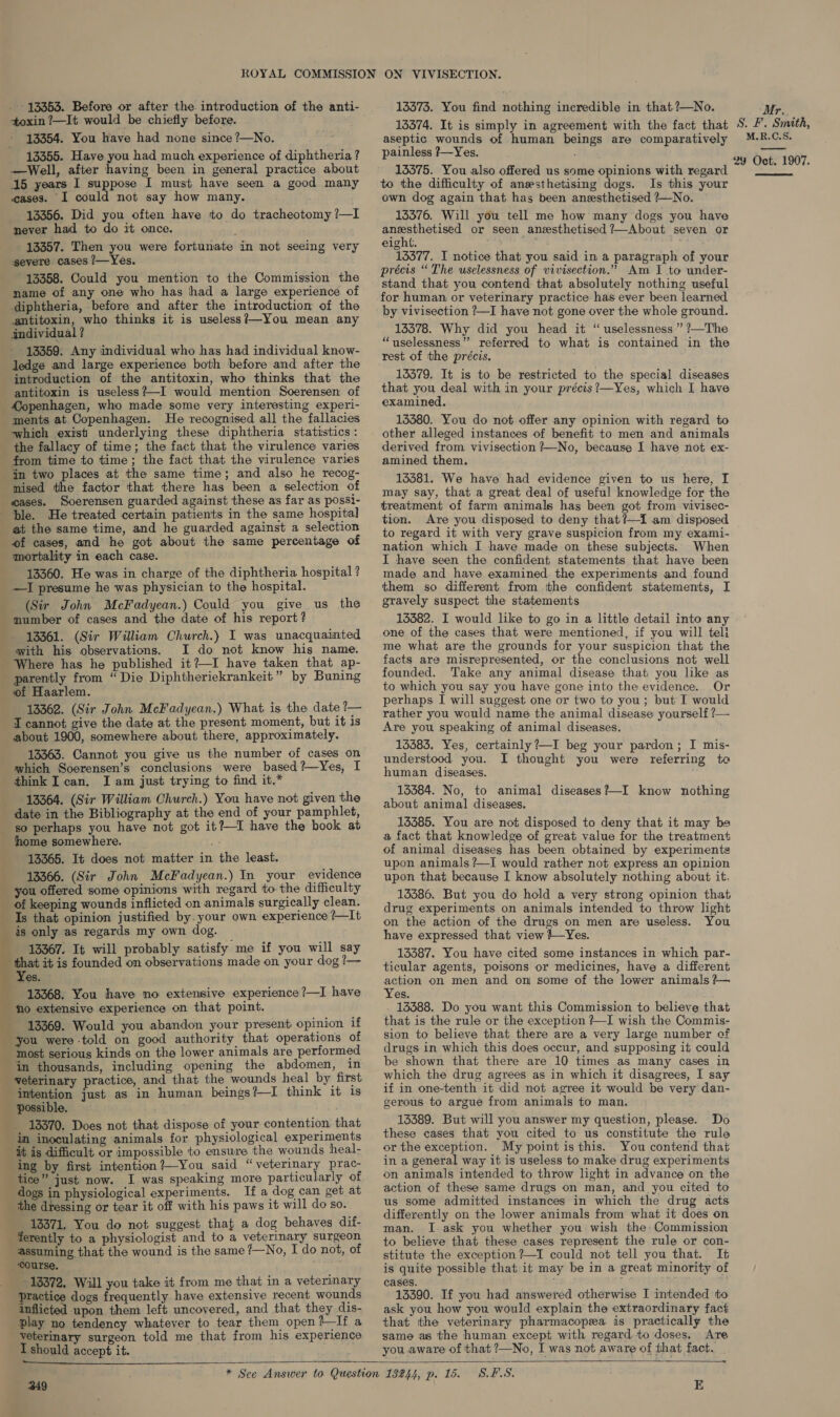 - 13353. Before or after the. introduction of the anti- toxin ?—It would be chiefly before. 13354. You have had none since ?—No. 13355. Have you had much experience of diphtheria? —Well, after having been in general practice about 15 years I suppose I must have seen a good many cases. I could not say how many. 13356. Did you often have to do tracheotomy ?—I never had to do it once. 13357. Then you were fortunate in not seeing very gevere cases /—Yes. 13358. Could you mention to the Commission the name of any one who has had a large experience of diphtheria, before and after the introduction of the antitoxin, who thinks it is useless?—You mean any individual ? 13359: Any individual who has had individual know- ledge and large experience both before and after the introduction of the antitoxin, who thinks that the antitoxin is useless?—I would mention Soerensen of eye ments at Copenhagen. He recognised all the fallacies which exist underlying these diphtheria statistics: the fallacy of time; the fact that the virulence varies from time to time; the fact that the virulence varies mised the factor that there has been a selection of Soerensen guarded against these a's far as possi- ble. He treated certain patients in the same hospital at the same time, and he guarded against a selection of cases, and he got about the same percentage of mortality in each case. 13360. He was in charge of the diphtheria hospital ? —I presume he was physician to the hospital. (Sir John McFadyean.) Could you give us the number of cases and the date of his report? 13361. (Sir William Church.) I was unacquainted with his observations. I do not know his name. Where has he published it?—I have taken that ap- of Haarlem. 13362. (Sir John McFadyean.) What is the date ?— about 1900, somewhere about there, approximately. 13363. Cannot you give us the number of cases on which Soerensen’s conclusions were based?—Yes, I think I can, I am just trying to find it.* 13364. (Sir William Church.) You have not given the so perhaps you have not got it?—I have the book at 13365. It does not matter in the least. 13366. (Sir John McFadyean.) In your evidence nd of keeping wounds inflicted on animals surgically clean. Is that opinion justified by. your own experience ?—It is only as regards my own dog. © 13367. It will probably satisfy me if you will say Yes. 13368. You have no extensive experience ?—I have no extensive experience on that point. 13369. Would you abandon your present opinion if in thousands, including opening the abdomen, in intention possible. 13370. Does not that dispose of your contention that in inoculating animals for physiological experiments it is difficult or impossible to ensure the wounds heal- ing by first intention?—You said “veterinary prac- tice” just now. I was speaking more particularly of dogs in physiological experiments. If a dog can get at the hescine or tear it off with his paws it will do so. 13371. You do not suggest that a dog behaves dif- ferently to a physiologist and to a veterinary surgeon assuming that the wound is the same ?—No, I do not, of ‘course. ~ 13372. Will you take it from me that in a veterinary Practice dogs frequently have extensive recent wounds inflicted upon them left uncovered, and that they dis- play no tendency whatever to tear them open?—If a veterinary surgeon told me that from his experience I should accept it. just as in human beings?—I think it is  13373. You find nothing incredible in that ?—No. 133574. It is simply in agreement with the fact that aseptic wounds of human beings are comparatively painless ?—~Yes. 13575. You also offered us some opinions with regard to the difficulty of anesthetising dogs. Is this your own dog again that has been aneesthetised ?—No. 13376. Will you tell me how many dogs you have ae ee or seen anesthetised 7—About seven or eight. aie 13377. I notice that you said in a paragraph of your précis “ The uselessness of vivisection.”” Am I to under- stand that you contend that absolutely nothing useful for human or veterinary practice has ever been learned by vivisection ?—I have not gone over the whole ground. 13378. Why did you head it “uselessness””’ ?—The “uselessness”’ referred to what is contained in the rest of the précis. 13379. It is to be restricted to the special diseases that you deal with in your précis?—Yes, which I have examined. 13380. You do not offer any opinion with regard to other alleged instances of benefit to men and animals derived from vivisection ?—No, because I have not ex- amined them. 13581. We have had evidence given to us here, I may say, that a great deal of useful knowledge for the treatment of farm animals has been got from vivisec- tion. Are you disposed to deny that?—i am disposed to regard it with very grave suspicion from my exami- nation which I have made on these subjects. When I have seen the confident statements that have been made and have examined the experiments and found them so different from the confident statements, I gravely suspect the statements 13382. I would like to go in a little detail into any one of the cases that were mentioned, if you will teli me what are the grounds for your suspicion that the facts are misrepresented, or the conclusions not well founded. Take any animal disease that you like as to which you say you have gone into the evidence. Or perhaps I will suggest one or two to you; but I would rather you would name the animal disease yourself ?— Are you speaking of animal diseases. 15383, Yes, certainly ?—I beg your pardon; I mis- understood you. I thought you were referring te human diseases. 13384. No, to animal diseases?—I know nothing about animal diseases. 13385. You are not disposed to deny that it may bs a fact that knowledge of great value for the treatment of animal diseases has been obtained by experiments upon animals ?—I would rather not express an opinion upon that because I know absolutely nothing about it. 13386. But you do hold a very strong opinion that drug experiments on animals intended to throw light on the action of the drugs on men are useless. You have expressed that view +—~Yes. 13387. You have cited some instances in which par- ticular agents, poisons or medicines, have a different action on men and on some of the lower animals ?}— Yes. 13388. Do you want this Commission to believe that that is the rule or the exception ?—I wish the Commis- sion to believe that there are a very large number cf drugs in which this does occur, and supposing it could be shown that there are 10 times as many cases in which the drug agrees as in which it disagrees, I say if in one-tenth it did not agree it would be very dan- gerous to argue from animals to man. 13389. But will you answer my question, please. Do these cases that you cited to us constitute the rule or the exception. My point is this. You contend that in a general way it is useless to make drug experiments on animals intended to throw light in advance on the action of these same drugs on man, and you cited to us some admitted instances in which the drug acts differently on the lower animals from what it does on man. I.ask you whether you-wish the: Commission to believe that these cases represent the rule or con- stitute the exception ?—I could not tell you that. It is quite possible that it may be in a great minority of cases. 13390. If you had answered otherwise I intended to ask you how you would explain the extraordinary fact that the veterinary pharmacopeea is practically the same as the human except with regard to doses. Are you aware of that ?—No, I was not aware of that fact.   349 —_—~. SES, E Mr,. S. F. Smith, M.R.C.S. 29 Oct. 1907. 