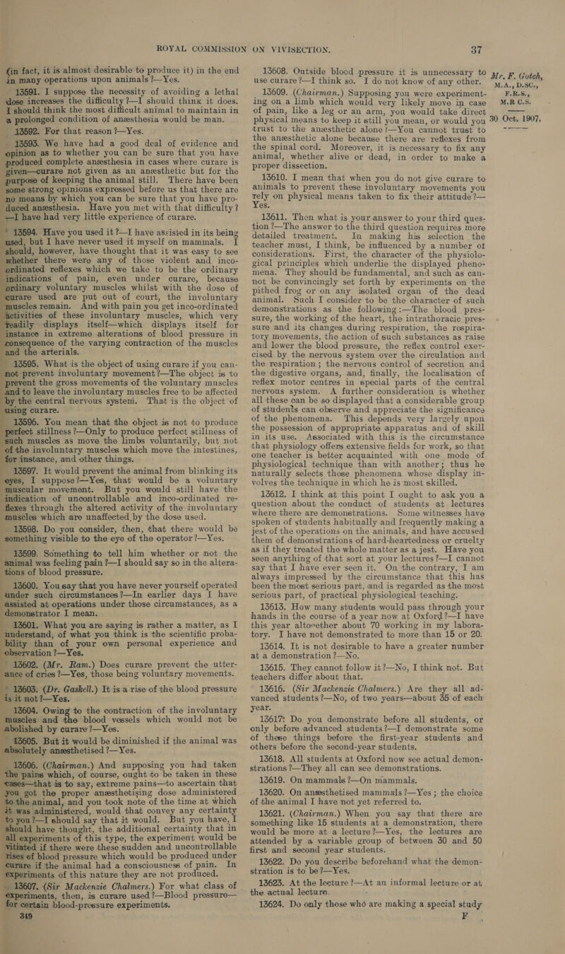 (in fact, it is almost desirable to produce it) in the end in many operations upon animals ?—Yes. 13591. I suppose the necessity of avoiding a lethal dose increases the difficulty ?—I should think it does. { should think the most difficult animal to maintain in a prolonged condition of anzesthesia would be man. _ 13592. For that reason ?—Yes. 13593. We have had a good deal of evidence and opinion as to whether you can be sure that you have produced complete anesthesia in cases where curare is given—curare not given as an anesthetic but for the purpose of keeping the animal still. There have been some strong opinions expressed before us that there are no means by which you can be sure that you have pro- duced anesthesia. Have you met with that difficulty? —I have had very little experience of curare. * 13594. Have you used it ?I have assisted in its being used, but I have never used it myself on mammals. I should, however, have thought that it was easy to see whether there were any of those violent and_inco- ordinated reflexes which we take to be the ordinary indications of pain, even under curare, because ordinary voluntary muscles whilst with the dose of curare used are put out of court, the involuntary muscles remain. And with pain you get inco-ordinated activities of these involuntary muscles, which very feadily displays itself—which displays itself for instance in extreme alterations of blood pressure in consequence of the varying contraction of the muscles and the arterials. : 13595. What is the object of using curare if you can- not prevent involuntary movement ?—The object is to prevent the gross movements of the voluntary muscles and to leave the involuntary muscles free to be affected by the central nervous system. That is the object of using curare. ; 13596. You mean that the object is not to produce perfect stillness ?—Only to produce perfect stillness of ‘such muscles as move the limbs voluntarily, but not of the involuntary muscles which move the intestines, for instance, and other things. 18597. It would prevent the animal from blinking its eyes, I suppose?—Yes, that would be a voluntary muscular movement. But you would still have the indication of uncontrollable and inco-ordinated re- flexes through the altered activity of the involuntary muscles which are unaffected by the dose used. 13598. Do you consider, then, that there would be something visible to the eye of the operator ?—Yes. 13599. Something to tell him whether or not the animal was feeling pain ?—I should say so in the altera- tions of blood pressure. 13600. Yousay that you have never yourself operated under such circumstances?—In earlier days I have assisted at operations under those circumstances, as a demonstrator I mean. . 13601. What you are saying is rather a matter, as I understand, of what you think is the scientific proba- eeny than of your own personal experience and observation ?—Yes. ' 13602. (Mr. Ram.) Does curare prevent the utter- ance of cries ?—Yes, those being voluntary movements. * 13603. (Dr. Gaskell.) It is a rise of the blood pressure is it not ?—Yes. 13604. Owing to the contraction of the involuntary muscles and the blood vessels which would not be abolished by curare?—Yes. 43605. But it would be diminished if the animal was absolutely anesthetised ?—Yes. _ 13606. (Chairman.) And supposing you had taken the pains which, of course, ought to be taken in these -eases—that is to say, extreme pains—to ascertain that you got the proper anesthetising dose administered to the animal, and you took note of the time at which 2 was administered, would that convey any certainty to you?—I should say that it would. But you have, I should have thought, the additional certainty that in all experiments of this type, the experiment would be vitiated if there were these sudden and uncontrollable tises of blood pressure which would be produced under curare if the animal had a consciousness of pain. In experiments of this nature they are not produced.       , experiments, then, is curare used ?—Blood pressure— for certain blood-pressure experiments. 349 37 13608. Outside blocd pressure it is unnecessary to use curare?—I think so. I do not know of any other. _ 13609. (Chairman.) Supposing you were experiment- ang on a limb which would very likely move in case of pain, like a leg or an arm, you would take direct physical means to keep it still you mean, or would you trust to the anesthetic alone /—You cannot trust to the anesthetic alone because there are reflexes from the spinal cord. Moreover, it is necessary to fix any animal, whether alive or dead, in order to make a proper dissection. 13610. I mean that when you do not give curare to animals to prevent these involuntary movements you ely on physical means taken to fix their attitude ?— es. 13611. Then what is your answer to your third ques- tion ?—The answer to the third question requires more detailed treatment. In making his selection the teacher must, I think, be influenced by a number of considerations. First, the character of the physiolo- gical principles which underlie the displayed pheno- mena. They should be fundamental, and such as can- not be convincingly set forth by experiments on the pithed frog or on any isolated organ of the dead animal. Such I consider to be the character of such demonstrations as the following:—The blood pres- sure, the working of the heart, the intrathoracic pres- sure and its changes during respiration, the respira- tory movements, the action of such substances as raise and lower the blood pressure, the reflex control exer- cised by the mervous system over the circulation and the respiration ; the nervous control of secretion and the digestive organs, and, finally, the localisation of reflex motor centres in special parts of the central nervous system. A further consideration is whether all these can be so displayed that a considerable group of students can observe and appreciate the significance of the phenomena. This depends very largely upon the possession of appropriate apparatus and of skill in its use. Associated with this is the circumstance that physiology offers extensive fields for work, so that one teacher is better acquainted with one mode of physiological technique than with another; thus he naturally selects those phenomena whose display in- volves the technique in which he is most skilled. 13612. I think at this point I ought to ask you a question about the conduct of students at lectures where there are demonstrations. Some witnesses have spoken of students habitually and frequently making a jest of the operations on the animals, and have accused them of demonstrations of hard-heartedness or cruelty as if they treated the whole matter as a jest. Have you seen anything of that sort at your lectures ?—I cannot say that I have ever seen it. On the contrary, I am always impressed by the circumstance that this has been the most serious part, and is regarded as the most serious part, of practical physiological teaching. 13613. How many students would pass through your hands in the course of a year now at Oxford?—I have this year altovether about 70 working in my labora- tory. I have not demonstrated to more than 15 or 20. 13614. It is not desirable to have a greater number at a demonstration ?—No. 13615. They cannot follow it ?—No, I think not. But teachers differ about that. 13616. (Sir Mackenzie Chalmers.) Are they all ad- vanced students ?—No, of two years—about 35 of each year. 13617: Do you demonstrate before all students, or only before advanced students?—I demonstrate some of these things before the first-year students and others before the second-year students. 13618. All students at Oxford now see actual demon- strations ?—They all can see demonstrations. 13619. On mammals ?—On mammals. 13620. On ansesthetised mammals ?—Yes ; the choice of the animal I have not yet referred to. 13621. (Chairman.) When you say that there are something like 15 students at a demonstration, there would be more at a lecture?—Yes, the lectures are attended by a variable group of between 30 and 50 first and second year students. 13622. Do you describe beforehand what the demon- stration is to be ?—Yes. 13623. At the lecture ?—At an informal lecture or at. the actual lecture. 13624. Do only those who are making a special study F Mr, F. Gotch, M.A., D.SC., F.R.S., M.R.C.S. 30 Oct. 1907, 