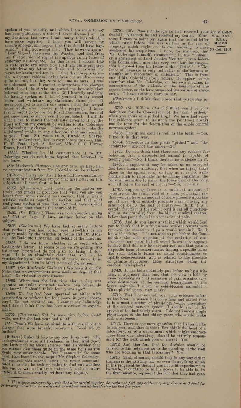 spoken of you recently, and which I am sorry to say has been published, a thing I never dreamed of. In my hastiness last term I said many things which I have since regretted. I hope you will accept my sincere apology, and regret that this should have hap- pened.” I did not accept that. Then he wrote again: him that you do not regard the apology in my letter of yesterday as adequate. As this is so, I should like to state quite explicitly now (1) I am quite prepared to withdraw my letter of June, and to express my regret for having written it. I find that these points— viz., a dog and rabbits having been cut up alive—were _ quite untrue, but they were told me as facts. I was _ misinformed, and I cannot substantiate the charges which I and those who supported me honestly then _ believed to be true at the time. (2) I heartily apologise for having spoken as I did of yourself in my second letter, and withdraw my statement about you. It - never occurred to me for one moment that that second letter would ever become public property. I knew that it might go before the Royal Commission, but did not know their evidence would be published. I will do what I can to cancel the publicity given to it by the Press without my consent by writing to Mr. Coleridge withdrawing my charge. I leave you free to make the withdrawal public im any other way that may seem fit to you.—I am, Sir, yours truly, Harold S. Sharpe. ‘We, the undersigned, beg to corroborate this.—Arthur H. M. Peate, Cyril A. Bonser, Alfred C. C. Harvey _ Evans, Basil W. Truman.” _ 18692. Whether he did communicate it to Mr. Coleridge you do not know beyond that letter—I do not know. (Sir Mackenzie Chalmers.) At any rate, we have had | no communication from Mr. Coleridge on the subject. __ (Witness.) I may say that I have had no communica- tion with Mr. Coleridge except that first letter on this subject at all from first to last. ) 13695. (Chairman.) That clears up the matter en- _tirely, and makes it probable that what you say you learnt from some student was correct, that it was a mistake made as regards vivisection, and that what _Teally was spoken of was dissection ?—I have explicit information that that is the source of it. 13694. (Dr. Wilson.) There was no vivisection going on?—Not on dogs. I have another letter on the subject. 15695. (Chairman.) We have had so many letters that perhaps you had better read it?—This is an inquiry made by the Warden of Keble and Dr. Jack- son, the Radcliffe Librarian, on behalf of the museum. 13696. I do not know whether it is worth while having this letter. It seems to me we are getting into too many letters?—I do not wish to bring it for- ward. It is an absolutely clear case, and can be vouched for by all the students, of course, not only in my department, but in other parts of the museum. __ 13697. (Sir Mackenzie Chalmers.) We have it on the Notes that no experiments were made on dogs at that time ?—No vivisection experiments. 13698. When was the last time that a dog was ‘operated on under anzesthetics—how long before, do you know?—I should think four years ago.* _ 18699. No dog had been operated on either with anesthetics or without for four years in your labora- tory ?—No, not operated on. I cannot say definitely, but I do not think there has been a vivisection experi- ment. 13700. (Chairman.) Not for some time before that? —No, not for the last year and a half. (Mr. Ram.) We have an absolute withdrawal of the charges that were brought before us. Need we go further ? _ (Witness.) I should like to say one thing more. The undergraduates were all freshmen in their first year, who knew nothing about science, and I consider that you cannot view them quite in the same light as you Would view other people. But I cannot in the same light, I am bound to say, acquit Mr. Stephen Coleridge. Hie received this second letter; he never communi- cated it to me; he took no pains to find out whether this was or was not a true statement, and he inter- Preted it to mean cruelty without any inquiry. over, I want to point out again that the second letter which came before him was written in the sort of awakened his suspicions. I note, for instance, that Mr. Coleridge himself, commenting in the “Times” on a statement of Lord Justice Moulton, given before this Commission, uses this very excellent language— this is quoted from his letter to the “Times”: “ Vio- lence of language is only indicative of shallowness of thought and inaccuracy of statement.” This is from one of Mr. Coleridge’s own letters. It appears to me therefore that Mr. Coleridge, on his own showing, in second letter, might have suspected inaccuracy of state- ment. I have nothing more to say. (Chairman.) I think that closes that particular in- cident. 13702. (Sir. William Church.) What would be your definition for the Commission of the term “ pithed,” when you speak of a pithed frog? We have had vary- ing evidence given to us upon the point?—I always use the term for the destruction of the whole central nervous system. 13705. The spinal cord as well as the brain ?—Yes, I use it in that way. 13704. Therefore in this précis “pithed” and “ de- cerebrated ” are not the same ?—No. 13705. Do you think that there are any reasons for- believing that a decerebrated animal is capable of feeling pain ?—No, I think there is no evidence for it. 13706. I suppose it may be taken as an accepted: fact from human anatomy, that when an injury takes place to the spinal cord, so long as it is not suff- ciently high to implicate the breathing apparatus, the body is insensible to pain—the lower part of the body. and all below the seat of injury ?—Yes, certainly. 13707. Supposing there is a sufficient amount of pressure on the spinal cord of a man, you might say spinal cord which entirely prevents a man having any sensation below the seat of injury?—I think it is a certain fact that if the spinal cord is cut off (function- ally or structurally) from the higher cerebral centres, below that point there is no sensation of pain. 15708. And do you know anything which would lead you to think that in a frog whose cerebral centres were know of nothing. missicn the wide question of the evolution of con-- sciousness and pain, but all scientific evidence appears. to show that this is a late acquisition, and that pain is a specific form of consciousness having a specific value like such definite forms as visual consciousness or tactile consciousness, and is related to the presence of definite structures, those structures being the cerebral hemispheres. 13709. It has been definitely put before us by a wit- ness, if not more than one, that the view is held by- some physiologists that sensation of pain remains even - lower animals—I mean in cold-blooded animals ?—~ What physiologists, may I ask? 13710. That I cannot tell you. The evidence before - us has been: a person has come here and stated that. it is a moot question of physiology ?—The physiology - of the central nervous system, I should say, is the- growth of the last thirty years. I do not know a single physiologist of the last thirty years who would make such a statement. 13711. There is one more question that I should like to ask you, and that is this: You think the head of a laboratory, or of a department which might embrace. more than one laboratory, should be entirely respon- sible for the work which goes on there ?—Yes. 13712. And therefore that the decision should be trusted to his judgment as to the standing of the men who are working in that laboratory ?—Yes. 13713. That, of course, should they in any way either transgress the existing law, or even do anything which in his judgment he thought was not a fit experiment to be made, it ought to be in his power to be able to, in the first instance, represent the fact that they had gone   i EE eee eee i F.R.S., M.R.C.S.  ? 
