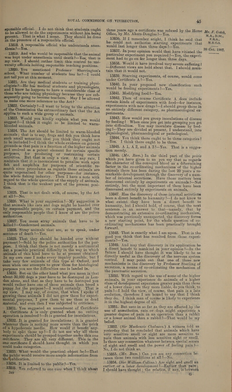 — an on sponsible official. I do not think that students ought to be allowed to do the experiments without his. being present. That is what I mean. They should be done 13818. A responsible official who understands anes- thesia ?—Yes, 13819. And who would be responsible that the animal was kept under anesthesia until death ?—Yes, that is my view. I should rather limit this control to uni- versity officials holding responsible teaching positions. 1820. You mentioned Professor Sherrington’s school. What number of students hag he?—I could not tell you at this moment. 16821. Are they medical students or training physi- _ ologists?—He has medical students and physiologists and I know he happens to have a considerable class of those who are taking physiology because they are sub- sequently going to become teachers, May I be allowed to make one more reference to the Act? 15822. Certainly P—I want to bring to the atte ti of the Commission the extraordinary fact that the ‘Act applies to such a wide group of animals, 18823. Would you kindly explain what you would suggest ?—I think it ought to be limi Bip idd: animals. i merase etna: 16824. The Act should be limited to warm-blooded animals; that is to say, frogs and fish you think have such small sensation that you think they ought not _ to be included ?—I think the whole evidence on general grounds as that pain is a function of the higher animals and evolved as a potent element for certain specific purposes, for producing or restraining certain activities. But that is only a view. At any rate, I maintain that it is inconsistent to penalise work upon fish and amphibia for purposes of scientific re- search since procedures as regards these animals are quite unpenalised for other purposes—for instance, the whole fishing industry. Then I have a note with regard to the whole question of the supply of animals. I think that is the weakest part of the present posi- tion. 13825. That is not dealt with, of course, by the Act at all ?—No. 13826. What is your suggestion ?—My suggestion is that animals like cats and dogs might be handed over ‘by responsible people, on certain payment, and the only responsible people that I know of are the police authorities. _ 13827. You mean stray animals that have to be - killed ?—Condemned animals. ; 13828. Stray animals that are, so to speak, under sentence of death ?—Yes. _ 13829. That they should be handed over without payment ’—Sold by the police authorities for the pur- pose. I think that there is not merely a sentimental ‘but a possible practical difficulty in the way in which ‘animals of this kind have to be at present obtained In my own case I make every inquiry possible, but I take very few animals of this type at Oxford, and eyen when one attempts to grow them for histological purposes you see the difficulties one is landed in. - 13830. But on the other hand what you mean is that about 30,000 dogs a year have to be destroyed in Lon- don alone, and that as they have to be destroyed you would rather have one of those animals than breed a puppy for the purpose?—I would certainly. That is my view. I may say, of course, that when I spoke of growing these animals I did not grow them for experi- mental purposes, I grew them to use them as dead material, and even then I was subjected to criticism. 13831. You suggested an amendment of Certificate ‘A. Certificate A is only granted when no _ cutting operation is involved ’—It is granted for inoculations. 15832. It is granted for inoculations; it is granted ‘wherever there is nothing more severe than the prick -of a hypodermic needle. How would it benefit any- body to split those up?—I do not see why all these experiments should be grouped together under this one _«ertificate. They are all very different. This is the -one certificate I should have thought in which you -could make categories. 13833. What would the practical object be?—That the public would receive more ample information from “thelpublication. _ 18854. Tt is limited to the public ?—Yes. ~ 43835. ‘You referred to one case when I think about 849 2 “et Office, by Mr. Akers-Douglas ?—Yes, 13836. If I remember aright, I think he said that he could mot authorise starving experiments that would last longer than three days ?—Yes. 15837. In your opinion would that have vitiated the particular experiment you required ?—Yes, the experi- ment had to go on for longer than three days. 13858. Would it have involved very severe suffering ? —Different views are held about that. I should main- tain that it would not. 13839. Starving experiments, of course, would come under Certificate A ?—Yes. 13840. In your proposed new classification such would be feeding experiments ?—Yes. 15841. Modifying food ?—Yes. 13842. Then of course Certificate A does include certain kinds of experiments with food—for instance, experiments with new drugs ?—I should group those in an entirely different category, as pharmacological ex- periments. 13845. How would you group inoculations of disease by feeding? When once you get into grouping you get into difficulties. You may inoculate disease by feed- ing !—They are divided at present, I understand, into physiological, pharmacological or pathological. 15844. You think there ought to be three categories ? —Yes. I think there ought to be three. 13845. A 1, A 2, and A 3?~Yes. That is a sugges- tion merely. 13846. (Mr. Ram.) In the third part of the précis which you have given to us you say that as regards the character of the conveyed blood as a determining factor in the co-ordinating mechanisms of the higher animals there has been during the last 20 years a re- markable development through the discovery of a num- ber of internal secretions. Have those matters been discovered entirely by experiments on animals ?—Not entirely, but the most important of them have been discovered entirely by experiments on animals. 13847. Has the discovery of those internal secretions been a direct benefit to humanity ?—I do not know to what extent they have been a direct benefit to humanity, but I should hold, of course, that the next sentence is an answer to that—namely, that by demonstrating an extensive co-ordinating mechanism, which was previously unsuspected, the discovery forms a new starting point, for the whole question of co- ordinating mechanisms has been practically brought forward. 13848. That is exactly what Iam upon. That is the good you think that has resulted from those experi- ments ?—Yes. 13849. And may that discovery in its application be a direct benefit to mankind in your opinion ?—In the future I should have thought it was likely to be as directly useful as the discovery of the nervous system control. I may point out that one of these new mechanisms is the discovery by Professor Starling of secretion, a means of co-ordinating the mechanism of the pancreatic secretion. 13850. With regard to the use of some of the higher auimals, in your experience do animals of a higher class of development experience greater pain than those of a lower class ; are they more liable, do you think, to evolution, therefore I am bound to say that I think they do. I think man of course is likely to experience it in the highest degree of all. 13851. But save in so far as they are affected by the use of anesthetics, cats or dogs might experience a greater degree of pain in an operation than a rabbit or a lower animal than a rabbit ?—That would be my belief. 13852. (Sir Mackenzie Chalmers.) A witness told us yesterday that he concluded that animals which have very sensitive smell or sight are more sensitive to pain than animals with less sensitive sight or smell. Ts there any connection whatever between special senses of sight and smell and the power of feeling pain }— No, I do not think so. 13853. (Mr. Ram.) Can you see any connection be- tween those two conditions at all?—No. 13854. (Sir William Collins:) Are sight and smell an earlier or a later development ?—Earlier than pain, T should have thought ; the relation, if any, 1s between G