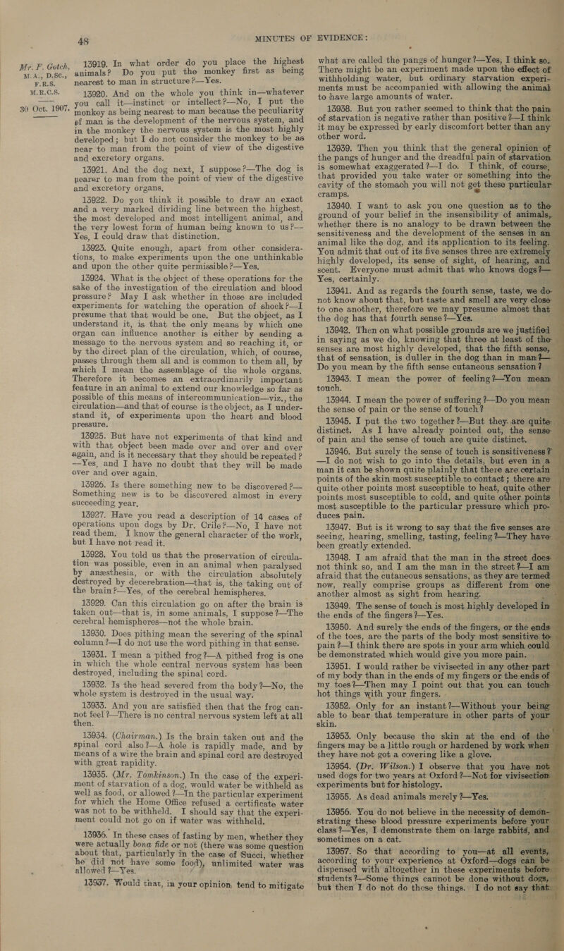 13919. In what order do you place the highest animals? Do you put the monkey first as being nearest to man in structure P—Yes. 13920. And on the whole you think in—whatever you call it—instinct or intellect?—No, I put the ‘ monkey as being nearest to man because the peculiarity of man is the development of the nervous system, and in the monkey the nervous system is the most highly developed; but I do not consider the monkey to be as near to man from the point of view of the digestive and excretory organs. 13921. And the dog next, I suppose?—The dog is pearer to man from the point of view of the digestive and excretory organs, 13922. Do you think it possible to draw an exact and a very marked dividing line between the highest, the most developed and most intelligent animal, and the very lowest form of human being known to us ?— Yes, I could draw that distinction. 15923. Quite enough, apart from other considera- tions, to make experiments upon the one unthinkable and upon the other quite permissible P—Yes, 13924, What is the object of these operations for the sake of the investigation of the circulation and blood pressure? May I ask whether in those are included experiments for watching the operation of shock ?—I presume that that would be one. But the object, as I understand it, is that the only means by which one organ can influence another is either by sending a message to the nervous system and so reaching it, or by the direct plan of the circulation, which, of course, passes through them all and is common to them all, by which I mean the assemblage of the whole organs, Therefore it becomes an extraordinarily important feature in an animal to extend our knowledge so far as possible of this means of intercommunication—viz., the circulation—and that of course is the object, as I under- stand it, of experiments upon the heart and blood pressure. 13925. But have not experiments of that kind and with that object been made over and over and over again, and is it necessary that they should be repeated ? —-Yes, and I have no doubt that they will be made over and over again, 15926. Is there something new to be discovered ?— Something new is to be discovered almost in every succeeding year, 13927. Have you read a description of 14 cases of operations upon dogs by Dr. Crile?—-No, I have not read them. I know the general character of the work but I have not read it. : _15928. You told us that the preservation of circula- tion was possible, even in an animal when paralysed by anesthesia, or with the circulation absolutely destroyed by decerebration—that is, the taking out of the brain ?—Yes, of the cerebral hemispheres, ui 13929. Can this circulation go on after the brain is taken out—that is, in some animals, I suppose ?—The cerebral hemispheres—not the whole brain. 13930. Does pithing mean the severing of the spinal column ?—I do not use the word pithing in that sense. _ 13931. I mean a pithed frog?—A pithed frog is one in which the whole central nervous system has been destroyed, including the spinal cord. 15932. Is the head severed from the body #-No, the whole system is destroyed in the usual way. 15933. And you are satisfied then that the frog can- ne feel ?—There is no central nervous system left at all en. 13934. (Chairman.) Is the brain taken out and the spinal cord also?—A hole is rapidly made, and by means of a wire the brain and spinal cord are destroyed with great rapidity. 13935. (Mr. Tomkinson.) In the case of the experi- ment of starvation of a dog, would water be withheld as well as food, or allowed ?—In the particular experiment for which the Home Office refused a certificate water was not to be withheld. I should say that the experi- ment could not go on if water was withheld, 13936. In these cases of fasting by men, whether they were actually bona fide or not (there was some question about that, particularly in the case of Succi, whether he did not have some food), unlimited water was allowed ?—Yes. 13957. Would that, im your opinion, tend to mitigate what are called the pangs of hunger ?—Yes, I think so. There might be an experiment made upon the effect of withholding water, but ordinary starvation experi- ments must be accompanied with allowing the animal to have large amounts of water. ; Ae 13938. But you rather seemed to think that the pain of starvation is negative rather than positive ?—I think it may be expressed by early discomfort better than any _ other word. 13939. Then you think that the general opinion of the pangs of hunger and the dreadful pain of starvation. is somewhat exaggerated?—I do. I think, of course, that provided you take water or something into the — cavity of the stomach you will not get these particular — cramps. ? ‘ia 13940. I want to ask you one question as to the ground of your belief in the insensibility of animals, whether there is no analogy to be drawn between the sensitiveness and the development of the senses in an — animal like the dog, and its application to its feeling. - You admit that out of its five senses three are extremely highly developed, its sense of sight, of hearing, and scent. Everyone must admit that who knows dogs?— ~ Yes, certainly. 3 13941. And as regards the fourth sense, taste, we do- not know about that, but taste and smell are very close to one another, therefore we may presume almost that the dog has that fourth sense Yes. 13942. Then on what possible grounds are we justified in saying as we do, knowing that three at least of the senses are most highly developed, that the fifth sense, that of sensation, is duller in the dog than in man?— ~ Do you mean by the fifth sense cutaneous sensation ? 13943. I mean the power of feeling?—~You meam touch. 13944. I mean the power of suffering ?—Do you mean ~ the sense of pain or the sense of touch ? aa 13945. I put the two together +—But they. are quite distinct. As I have already pointed out, the sense of pain and the sense of touch are quite distinct. = = 13946. But surely the sense of touch is sensitiveness? — —I do not wish to go into the details, but even in a man it can be shown quite plainly that there are certain points of the skin most susceptible to contact; there are quite other points most susceptible to heat, quite other — points most susceptible to cold, and quite other points — most susceptible to the particular pressure which pro- duces pain. Brit &lt; 13947. But is it wrong to say that the five senses are _ seeing, hearing, smelling, tasting, feeling ?+—They have been greatly extended. . fl 13948. I am afraid that the man in the street does: not think so, and I am the man in the street?-I am afraid that the cutaneous sensations, as they are termed — now, really comprise groups as different from one — another almost as sight from hearing. 5 13949. The sense of touch is most highly developed im the ends of the fingers +~Yes. 13950. And surely the ends of the fingers, or the ends of the toes, are the parts of the body most sensitive to pain ?~I think there are spots in your arm which could — be demonstrated which would give you more pain. 13951. I would rather be vivisected in any other par ron of my body than in the ends of my fingers or the ends of my toes?—Then may I point out that you can touch hot things with your fingers. - ae 13952. Only for an instant?—Without your be able to bear that temperature in other parts of skin. ie 13953. Only because the skin at the end of the fingers may be a little rough or hardened by work when they have not got a covering like a glove. 13954. (Dr. Wilson.) I observe that you have n used dogs for two years at Oxford ?—Not for vivisecti experiments but for histology. ' 13955. As dead animals merely +~Yes. 13956. You do not believe in the necessity of den strating these blood pressure experiments before ° class ?—Yes, I demonstrate them on large rabbits, sometimes on a cat. me 18957. So that according to you—at all eve according to your experience at Oxford—dogs can dispensed with altogether in these experiments befo’ students ?—-Some things cannot be done without d a but then I do not do those things. I do not say that &amp;                                       