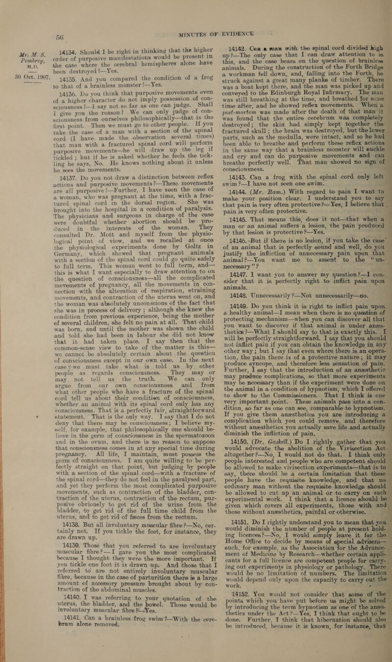  order of purposive manifestations would be present in the case where the cerebral hemispheres alone have been destroyed ?—Yes. 14135. And you compared the condition of a frog to that of a brainless monster ?— Yes. 14136. Do you think that purposive movements even of a higher character do not imply possession of con- sciousness ?—L say not so far as one can judge. Shall i give you the reason? We can only judge of con- sciousness from ourselves philosophically—that is the first point. Then we must go to other people. If you take-the case of a-man with a section of the spinal cord (I have made the observation several times) that man with a fractured spinal cord will perform purposive movements—he will draw up the leg if tickled ; but if he is asked whether he feels the tick- ling he says, No. He knows nothing about it unless he sees the movements. 14137. Do you not draw a distinction between reflex actions and purposive movements ?—These movements are all purposive ?—Further, I have seen the case of a womau, who was pregnant at the time, with a frac- tured spinal cord in the dorsal region. She was brought into the hospital in a condition of paralysis. The physicians and surgeons in charge of the case were doubtful whether abortion should be pro- duced in the interests of the woman. They consulted Dr. Mott and myself from the physio- logical point of view, and we recalled at once the physiological experiments done by Goltz in Germany, which showed that pregnant animals with a section of the spinal cord could go quite safely to full term. This woman went to full term, and— this is what I want especially to draw attention to on the question of consciousness—all the complicated nection -with the alteration of respiration, straining movements, and contraction of the uterus went on, and the woman was absolutely unconscious of the fact that she was in process of delivery ; although she knew the condition from previous experience, being the mother of several children, she felt no pain at all. That child was born, and until the mother was shown the child and told she had been in labour she did not know that it had taken place. I say then that the common-sense view to take of the matter is this— we cannot be absolutely certain about the question of consciousness except in our own case. In the next case we must take what is told us by other people as regards consciousness. They may or may. not tell us the truth. We can _ only argue from our own consciousness and from what other people who have a fracture of the spinal cord tell us about their conditien of consciousness, whether.an animal with its spinal cord only has any consciousness. That is a perfectly fair, straightforward statement. That is the only way. I say that I do not deny that. there may be consciousness; I believe my- self, for example, that philosophically one should be- lieve in the germ of consciousness in the spermatozoon and in the ovum, and there is no reason to suppose that consciousness comes in at any special time during pregnancy. All life, I maintain, must possess the germ of consciousness. I am quite willing to be per- fectly straight on that point, but judging by people with a section of the spimal cord—with a fracture of the spinal cord—they do not feel in the paralysed part, and yet they perform the most complicated purposive movements, such as contraction of the bladder, con- traction of the uterus, contraction of the rectum, pur- posive obviously to get rid of the urine from thé bladder, to get rid of the full time child from the uterus, and to get rid of feces from the rectum. 14138. But all involuntary muscular fibre ?—No, cer- tainly not. If you tickle the feet, for instance, they are drawn up. 14139, Those that you referred to are involuntary muscular fibre?—TI gave you the most complicated because I thought they were the more important. If you tickle one foot it is drawn up. And those that I referred to are not entirely involuntary muscular fibre, because in the case of parturition there is a large amount of accessory pressure brought about by con- traction of the abdominal muscles, 14140. I was referring to your quotation of the uterus, the bladder, and the bowel. Those would be involuntary muscular fibre ?-—Yes, 14141. Can a brainless frog swim ?—With the cere- brum alone removed. - : 14142. Caw a man with the spinal cord divided high up ?—The only case that I can draw attention to is this, and the case bears.on the question of brainless animals. During the construction of the Forth Bridge a workman fell down, and, falling into the Forth, he struck against a great many planks of timber. There — was a boat kept there, and the man was picked up and conveyed to the Edinburgh Royal Infirmary. The man — was still breathing at the time, and breathed for some ‘ time after, and he showed reflex movements. When a post-mortem was made after the death of that man it was found that the entire cerebrum was completely destroyed; the skin had simply kept together the fractured skull ; the brain was destroyed, but the lower parts,'such as the medulla, were intact, and so he had ~ been able to breathe and perform these reflex actions” in the same way that a brainless monster: will suckle and cry and can do purposive movements and can breathe perfectly well. That man showed no sign of consciousness. ae | 14143. Can a frog with the spinal cord only left swim ?—I have not seen one swim. _ 14144. (Mr. Ram.) With regard to pain I want to — make your position clear. I understand you to say that pain is very often protective ?—Yes, I believe that . pain is very often protective. . 14145. That means this, does it not—that when a ; man or an animal suffers a lesion, the pain produced — by that lesion is protective ?—Yes, aa F 14146. But if there is no lesion, if you take the case” of an animal that is perfectly sound and well, do you © justify the infliction of unnecessary pain upon that animal?—You want me to assent to the “un- — necessary ” P : ; ; 14147. I want you to answer my question ?—I con- sider that it is perfectly right to inflict pain upon © animals, yates : a 14148. Unnecessarily P—Not unnecessarily—no. . 14149. Do you think it is right to inflict pain upon. — a healthy animal—I mean when there is no quéstion of - protecting mechanism—when you can discover all that you want to discover if that animal is under anzs- thetics ?—What I should say to that is exactly this. I will be perfectly straightforward. I say that you should — not inflict pain if you-can obtain the knowledge in any other way ; but I say that even where there is an opera- tion, the pain there is of a protective nature; it may produce syncope, and therefore less sensation of pain. Further, I say that the introduction of an anesthetic — may produce complications, so that more experiments — may be necessary than if the experiment were done on — the animal in a condition of hypnotism, which I offered — to show to the Commissioners. That I think is one very important. point. These animals pass into a con- dition, so far as one can see, comparable to hypnotism, — If you give them anesthetics you are introducing a F ——— complication which you could remove, and therefore — without anesthetics you actually save life and actually diminish the infliction of pain. ‘ho 14150. (Dr. Gaskell.) Do I rightly gather that you ~ would advocate the abolition of the Vivisection Act — altogether ?—No, I would not do that. I think only people interested and people who are competent should — be allowed to make vivisection experiments—that is to say, there should be a certain limitation that these people have the requisite knowledge, and that no ordinary man without the requisite knowledge should — be allowed to.cut up an animal or to.carry on such — experimental work. I think that a licence should be given which covers all experiments, those with and those without anesthetics, painful or otherwise. 14151. Do I rightly understand you to mean that you would diminish the number of people at present hold- ing licences?—No, I would simply leave it for the Home Office to decide by means of special advisers— such, for example, as the Association for the Adyvance- — ment of Medicine by Research—whether certain appli- cants for a full licence are competent people for carry- ing out experiments in physiology or pathology. There would be no limitation of numbers. The limitation would depend only upon the capacity to carry out the work. + Le 14152. You would not consider that some of the points which you have put before us might be solved — by introducing the term hypnotism as one of the anes- 5 thetics under the Act ?—Yes, I think that ought to be done. Further, I think that hibernation should also — be introduced, because it is known, for instance, that — .