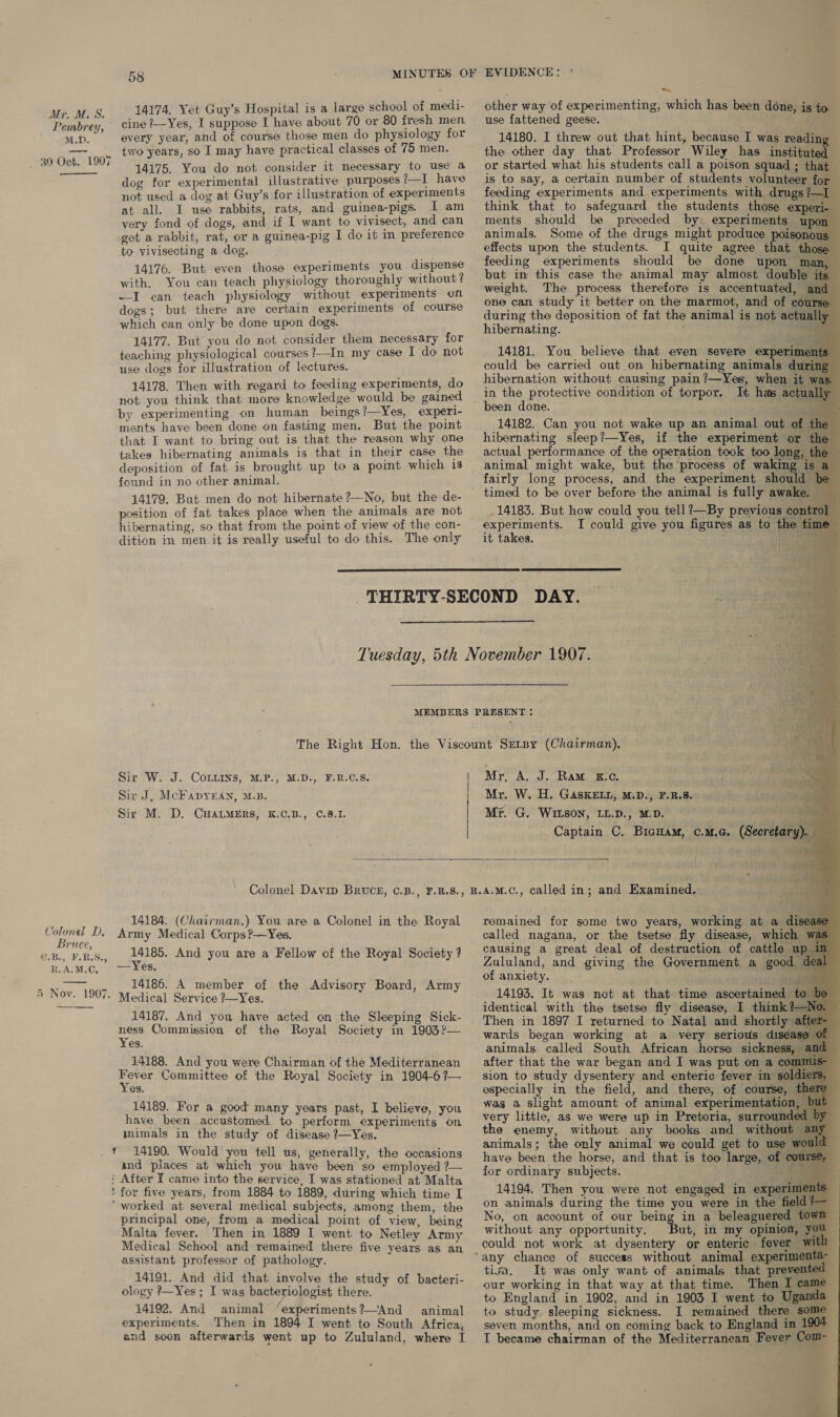 Pembrey, M.D. 30 Cig 1907  Colonel D, Bruce, @.B., F.B.S., R.A.M,C,   K 58 MINUTES OF 14174. Yet Guy’s Hospital is a large school of medi- cine ?—Yes, I suppose I have about 70 or 80 fresh men every year, and of course those men do physiology for two years, so I may have practical classes of 75 men. 14175. You do not consider it necessary to use a dog for experimental illustrative purposes ?—I have not used a dog at Guy’s for illustration of experiments at all. I use rabbits, rats, and guinea-pigs. I am very fond of dogs, and if I want to vivisect, and can get a rabbit, rat, or a guinea-pig I do it in preference to vivisecting a dog, 3 14176. But even those experiments you dispense with, You can teach physiology thoroughly without ? —I can teach physiology without experiments on dogs; but there are certain experiments of course which can only be done upon dogs. 14177. But you do not consider them necessary for teaching physiological courses ?-In my case I do not use dogs for illustration of lectures. 14178. Then with regard to feeding experiments, do not you think that more knowledge would be gained _ by experimenting on human beings?—Yes, experi- ments have been done on fasting men. But the point that I want to bring out is that the reason why one takes hibernating animals is that in their case the deposition of fat is brought up to a pomt which is found in no other animal. 14179, But men do not hibernate ?—No, but the de- position of fat takes place when the animals are not hibernating, so that from the point of view of the con- dition in men it is really useful to do this. The only   Sir W. J. CoLuins, M,P., M.D., F.R.C.S, Sir J, McFapyeEan, M.B, Sir M. D. CHALMERS, K.C.B., C.8.1. EVIDENCE: * other way of experimenting, which has been done, is to use fattened geese. 14180. I threw out that hint, because I was reading the other day that Professor Wiley has instituted or started what his students call a poison squad ; that is to say, a certain number of students volunteer for feeding experiments and experiments with drugs? think that to safeguard the students those exp ments should be preceded by. experiments up animals. Some of the drugs might produce poisono effects upon the students. I quite agree that tho feeding experiments should be done upon m but in this case the animal may almost double — weight. The process therefore is accentuated, one can study it better on the marmot, and of cour during the deposition of fat the animal is not actu hibernating. .                 14181. You believe that even severe experi could be carried out on hibernating animals duri hibernation without causing pain ?—Yes, whens iim in the protective condition of torpor, It has ac been done. / 14182. Can you not wake up an animal out of t hibernating sleep?—Yes, if the experiment or f actual performance of the operation took too long, #] animal might wake, but the process of wakin; fairly long process, and the experiment should timed to be over before the animal is fully awake _14183. But how could you tell ?—By previous cont: I could give you figures as to the time it takes. aes  Mr, A, J. Ram. xc. rl ae Mr. W. H. GasKELL, M.D., F.R.8. Ns My. G, Wison, LL.D., M.D. A ha}. 5 Captain C. Bicnam, ¢.M.G. (Secretary). ay.”  Colonel Davin Bruce, ©.B., F.R.S., BR. 14184. (Chairman.) You are a Colonel in the Royal Army Medical Corps?—Yes, ae And you are a Fellow of the Royal Society ? —Yes, 14186. A member of the Advisory Board, Army Medical Service ?—Yes, 14187. And you have acted on the Sleeping Sick- ness Commission of the Royal Society in 1903?— Yes. 14188. And you were Chairman of the Mediterranean Hees Committee of the Royal Society in 1904-6?— es. 14189. For a good many years past, I believe, you have been accustomed to perform experiments on mimals in the study of disease ?—Yes. 14190. Would you tell us, generally, the occasions and places at which you have been so employed ?— : After ¥ came into the service, I was stationed at Malta ' for five years, from 1884 to 1889, during which time I ‘ worked at several medical subjects, among them, the principal one, from a medical point of view, being Malta fever. Then in 1889 I went to Netley Army Medical School and remained there five years as an assistant professor of pathology. 14191. And did that involve the study of bacteri- ology ?—Yes ; I was bacteriologist there. 14192. And animal ‘experiments?—And animal experiments. Then in 1894 I went to South Africa, end soon afterwards went up to Zululand, where I                  PAE j * a.m.c., called in; and Examined, remained for some two years, working at ad called nagana, or the tsetse fly disease, whic! Zululand, and giving the Government a good of anxiety. identical with the tsetse fly disease, I think Then in 1897 I returned to Natal and shortly : wards began working at a very serious diseas animals called South African horse sickne after that the war began and I was put on a co: sion to study dysentery and enteric fever in $0] especially in the field, and there, of course was a slight amount of animal experimentati very little, as we were up in Pretoria, surrow the enemy, without any books and witho animals; the only animal we could get to use have been the horse, and that is too large, of ¢ for ordinary subjects. 4 oF 14194. Then you were not engaged in expe on animals during the time you were in the No, on account of our being in a beleaguered 1 without any opportunity, But, in my opinion, could not work at dysentery or enteric fever ° tima, It was only want of animals that preve our working in that way at that time. Then I to England in 1902, and in 1903 I went to U to study sleeping sickness. I remained there § seven months, and on coming back to England in I became chairman of the Mediterranean Fever ©