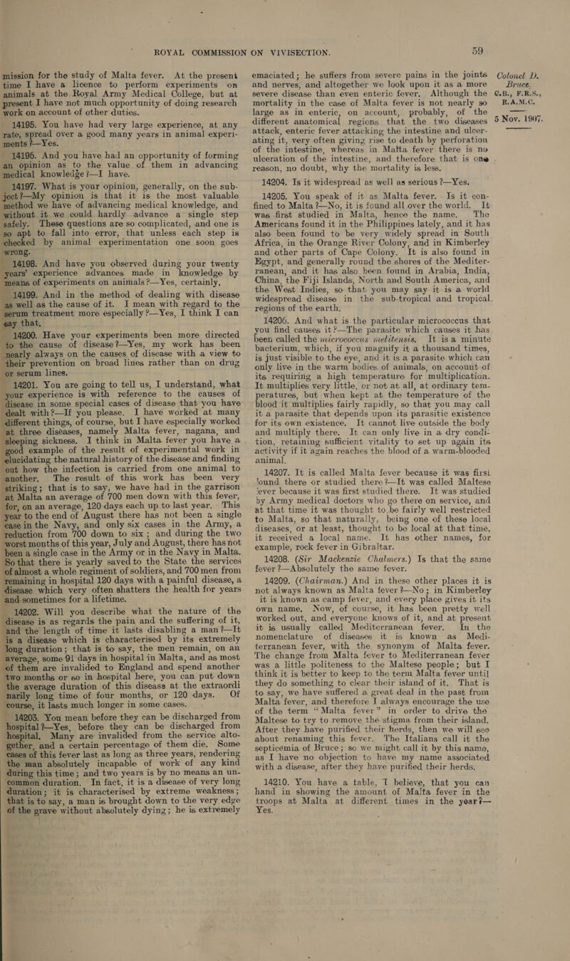 mission for the study of Malta fever. At the present time I have a licence to perform experiments on animals at the Royal Army Medical College, but at present I have not much opportunity of doing research work on account of other duties. 14195. You have had very large experience, at any rate, spread over a good many years in animal experi- ments /—Yes. 14196. And you have had an opportunity of forming an opinion as to the value of them in advancing medical knowledge /—I have. 14197. What is your opinion, generally, on the sub- ject?—My opinion is that it is the most valuable method we have of advancing medical knowledge, and without it we could hardly advance a single step safely. These questions are so complicated, and one is so apt to fall into error, that unless each step is checked by animal experimentation one soon goes wrong. ~ 14198. And have you observed during your twenty years’ experience advances made in knowledge by means of experiments on animals ?—Yes, certainly, - 14199. And in the method of dealing with disease as well as the cause of it. I mean with regard to the serum treatment more especially &gt;—Yes, I think I can say that, 14200. Have your experiments been more directed to the cause of disease?—Yes, my work has been nearly always-on the causes of disease with a view to their prevention on broad lines rather than on drug or serum lines. 14201. You are going to tell us, I understand, what your experience is with reference to the causes of disease in some special cases of disease that you have dealt with?—If you please. I have worked at many different things, of course, but I have especially worked “at three diseases, namely Malta fever, nagana, and ‘sleeping sickness. I think in Malta fever you have a good example of the result of experimental work in elucidating the natural history of the disease and finding out how the infection is carried from one animal to ‘another. The result of this work has been very striking; that is to say, we have had in the garrison at Malta an average of 700 men down with this fever, for, on an average, 120 days each up to last year. This year to the end of August there has not been a single ‘ease in the Navy, and only six cases in the Army, a reduction from 700 down to six; and during the two worst months of this year, July and August, there has not been a single case in the Army or in the Navy in Malta. So that there is yearly saved to the State the services of almost a whole regiment of soldiers, and 700 men from remaining in hospital 120 days with a painful disease, a disease which very often shatters the health for years and sometimes for a lifetime. 14202. Will you describe what the nature of the disease is as regards the pain and the suffering of it, and the length of time it lasts disabling a man?—It ‘is a disease which is characterised by its extremely long duration; that is to say, the men remain, on an average, some 91 days in hospital in Malta, and as most of them are invalided to England and spend another two months or so in hospital here, you can put down the average duration of this disease at the extraordi narily long time of four months, or 120 days. Of ‘course, it lasts much longer in some cases. 14203. You mean before they can be discharged from hospital ?—Yes, before they can be discharged from hospital, Many are invalided from the service alto- gether, and a certain percentage of them die. Some eases of this fever last as long as three years, rendering the man absolutely incapable of work of any kind during this time; and two years is by no means an un- common duration. In fact, it is a disease of very long duration; it is characterised by extreme weakness ; that is to say, a man is brought down to the very edge of the grave without absolutely dying; he is extremely 59 emaciated; he suffers from severe pains in the joints and nerves, and altogether we look upon it as a more severe disease than even enteric fever. Although the mortality in the case of Malta fever is not nearly so large as in enteric, on account, probably, of the different anatomical regions that the two diseases attack, enteric fever attacking the intestine and ulcer- ating it, very often giving rise to death by perforation of the intestine, whereas in Matta fever there is no ulceration of the intestine, and therefore that is one reason, no doubt, why the mortality is less. 14204. Is it widespread as well as serious ?—Yes. 14205. You speak of it as Malta fever. . Is it con- fined to Malta ?—No, it is found all over the world. It was first studied in Malta, hence the name, The Americans found it in the Philippines lately, and it has also been found to be very widely spread in South Africa, in the Orange River Colony, and in Kimberley and other parts of Cape Colony. It is also found in Egypt, and generally round the shores of the Mediter- ranean, and it has also been found in Arabia, India, China, the Fiji Islands, North and South America, and the West Indies, so that you may say it is a world regions of the earth. 14206. And what is the particular micrococcus that you find causes it?—The parasite which causes it has been called the mcrococcus melitensis, It isa minute bacterium, which, if you magnify it a thousand times, is just visible to the eye, and it is a parasite which can only live in the warm bodies of animals, on account of its requiring a high temperature for multiplication. It multiplies very little, or not at all, at ordinary tem- peratures, but when kept at the temperature of the blood it multiplies fairly rapidly, so that you may call it a parasite that depends upon its parasitic existence for its own existence, It cannot live outside the body and multiply there. tion, retaining sufficient vitality to set up again its activity if it again reaches the blood of a warm-blooded animal. 14207. It is called Malta fever because it was firsi found there or studied there +—It was called Maltese ‘ever because it was first studied ‘there. It was studied by Army medical doctors who go there on service, and at that time it was thought to be fairly well restricted to Malta, so that naturally, being one of these local diseases, or at least, thought to be local at that time, it received a local name. It has other names, for example, rock fever in Gibraltar. 14208. (Sir Mackenzie Chalmers.) Is that the same fever ?—Absolutely the same fever. 14209. (Chairman.) And in these other places it is not always known as Malta fever No; in Kimberley it is known as camp fever, and every place gives it its own name, Now, of course, it has been pretty well worked out, and everyone knows of it, and at present it is usually called Mediterranean fever. In the nomenclature of diseases it is known as Medi- terranean fever, with the synonym of Malta fever. The change from Malta fever to Mediterranean fever was a little politeness to the Maltese people; but I think it is better to keep to the term Malta fever until they do something to clear their island of it, That is to say, we have suffered a great deal in the past from Malta fever, and therefore I always encourage the use of the term “ Malta fever” in order to drive the Maltese to try to remove the stigma from their island. After they have purified their herds, then we will ses about renaming this fever. The Italians call it the septicémia of Bruce; so we might call it by this name, as I have no objection to have my name associated with a disease, after they have purified their herds. 14210. You have a table, T believe, that you can hand in showing the amount of Malta fever in the troops at Malta at different times in the year?— Yes. Colonel D. Bruce. C.Big FERS. R.A.M.C, 5 Noy. 1907. 