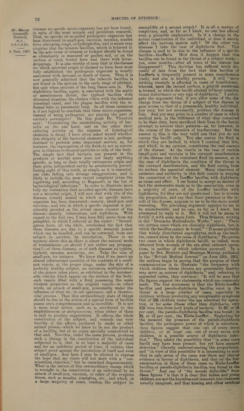  Granville Bantock, M.D, F.R.C.S;ED. 6 Noy.-1907.  diseases no specific micro-organism has yet been found, in spite of the most minute and persistent research. Thus, no specific or so-called pathogenic organism has been discovered in small-pox, vaccinia, measles, scarlet fever, whooping cough, or hydrophobia, and it seems very singular that the tetanus bacillus, which is believed to be the sole cause of tetanus or lockjaw should be found so abundantly in manured or garden soil, or on the surface of roads fouled here and there with horse- droppings. It is also worthy of note that in the disease for which microbal origin is claimed to have been most fully established, the pathogenic organism is usually associated with necrosis or death of tissue, Thus it is now generally admitted that the tubercle bacillus is not found in the sputum in the early stage of phthisis, but only when necrosis of the lung tissue sets in. The diphtheria. bacillus, again, is associated with the septic or membranous throat, the typhoid bacilius with ulcerated intestine, the cholera vibrio with the inflamed intestinal canal, and the plague bacillus with the in- flamed bubo or pneumonic lung. In all these instances is it not logical to conclude that these micro-organisms, instead of being pathogenic, are playing the part of nature’s scavengers? On this point Dr. Vicentini says: “Considering the assimilating activity of bac- teria on the one hand, and on the other their reducing activity at the expense of histological elements in decay, I have often asked myself whether this ubiquity of the bacterial elements is not, perhaps, destined to perform some important service, as, for instance, the expurgation of the fluids to act as scaven- gers in relation to decayed particles or cells of the body. The simple fact that bacteria are present in the products or morbid seats does not imply anything specific, so long as their totally extraneous origin and their quite independent entity be satisfactorily proved. Losing sight of this truth, as simple as it is essential, one risks falling into strange exaggerations, and 1s likely to include the most varied complaint (even the ingrowing nail, according to Regnault) in the list of bacteriological infections.” In order to illustrate more fully my contention that so-called specific diseases have not a microbal origin, I will now deal with two of the diseases already named in which no specific micro- organism has been discovered—namely, small-pox and vaccinia—and two in which a specific organism is per- sistently paraded as the actual causa causans of the disease—namely, tuberculosis and diphtheria. With regard to the first two, I may here fitly quote from my pamphlet, to which I referred at the outset: “ Investi- gators have, all the while, overlooked the fact that these diseases are due to a specific material poison which can be handled, and can be conveyed, from one subject to another, by inoculation, There is no mystery about this as there is about the natural mode of transmission—or should I not rather say propaga- tion —of these diseases, or of such diseases as typhus, typhoid, measles, scarlatina, etc. Take the case of small-pox, for instance. We know that if we insert an almost infinitesimal quantity of the contents of a small- pox vesicle, at the proper stage, under the skin of a perfectly healthy subject, an enormous multiplication of the poison takes place, as exhibited in the innumer- able vesicles which appear on the surface of the body, each vesicle filled with a fluid possessing the same virulent properties as the original vesicle—in other words, an attack of small-pox, presumably under the influence of what we, in our ignorance, call a chemico- vital process. That this extraordinary state of things should be due to the action of a special form of bacillus passes one’s comprehension and is incredible, It is not a mere local action, such as is attributed to the staphylococcus or streptococcus, when either of them is said to produce suppuration. It affects the whole constitution of the subject, and reminds one very forcibly of the effects produced by snake or other animal poison—which we know to be not the product of a bacillus, but of an organ specially constructed to that end. Vaccinia, under the same process, produces such a change in the constitution of the individual subjected to it, that, in at least a majority of cases and for an indefinite period of time, it renders that subject proof against the inoculation of itself and even of small-pox. And here I may be allowed to express the hope that my views will not meet with a “con- scientious objection,” but be examined dispassionately. What is the nature of this extraordinary change which is wrought in the constitution of an individual by an attack of small-pox, vaccinia, or other of the eruptive fevers, such as measles, scariatina, etc., and which, in a large majority of cases, renders the subject in- susceptible of a second attack? It is all a matter of conjecture, and, so far as I know, no one has offered even a plausible explanation. Is it a change in the actual constitution of the individual, or does it merely affect the nervous system only? Of the other two diseases I take the case of diphtheria first. This disease is said to be due to the influence of a specific bacillus—Loeffler’s. _ How does it happen that thig — bacillus can be found in the throat of a subject weeks— yea, even months—after all trace of the disease has — disappeared? This doctrine has suffered much dis- credit of late from the fact that this bacillus of Loeffler’s is frequently present in some exanthemata (rash), and also in healthy persons. A still “ more striking example is afforded in cases of tonsillotomy, wherein, upon the incised surface, a greyish membrane is formed, in which the bacilli abound without constitu- tional disturbance or any sign of diphtheria.” I antiei- pate the argument that, if you allow some of the dis- — charge from the throat of a subject of this disease to gain access to that of a presumably healthy individual | you may, but not necessarily, produce the disease in him, And you may point to a number of cases in which medical men, in the fulfilment of what they conceived to be their duty, have sacrificed their lives in the heroic attempt to succour their patients—as, for instance, in — the course of the operation of tracheotomy, But the answer to this is the very valid one that you do not — convey the bacilli only. You also convey the fluid in — which they are bathed, in which I contend they live, and which, in my opinion, constitutes the real essence of the disease. As the vesicle in the case of variola (small-pox) and vaccinia is the outward manifestation of the disease and the contained fluid its essence, so in — the case of diphtheria the condition of the throat is the outward manifestation, and the fluid oozing from its surface the essential element. Many observers of — eminence and authority in this field concur in denying the connection of the Toalitar bacillus with diphtheria as cause and effect. I am bound to accept as matter of fact the statements made as to the association, even in — f diphtheria, for they are not questioned ; but to reverse the proposition, and isay that their presence is the re- sult of the disease, appears to me to be the more sound reasoning, The preceding argument appears to me to be unanswerable, and no one, as far as I know, has attempted to reply to it.. But it will not be amiss to fortify it with some more facts. Thus Scharoz, writin in the “ Deutsche Medicalische Woche,” says: “There _ are certain cases which are clinically diphtheria, but in which thebacillus cannot be found.” “It seems probable that widely distributed saprophytes, such as the bacil- _ lus, cannot alone be the cause of diphtheria.” He quotes two cases in which diphtheria bacilli, so called, were obtained from wounds of the eye after cataract opera- tions, in neither of which infection occurred. _In a paper by Drs. Hewlett and Montagu Murray, published — in the “ British Medical Journal” on June 15th, 1901, _ the authors begin by saying that the purpose of their — communication is to illustrate “the frequency with which children whose throats are presumably healthy may.serve as sources of diphtheria,” and, referring to appended tables, they continue: “It will be seen that — the figures support. two statements which are commonly made. The first statement is that the Klebs-Loeffler — bacillus and pseudo-diphtheria bacillus exist in the throat in a large number of cases, especially in children, without producing any recognisable symptoms Out of 385 children under the age admitted for opera- tion, or for some illness other than diphtheria, only 235 were free from both kinds of bacteria. In 92, or 24 per cent,, the pseudo-diphtheria bacillus was found ; in— 58, or 15 per cent., the Klebs-Loeffler. Neglecting for the. moment the presence of the pseudo-diphtheria bacillus, the pathogenic power of which is uncertain, these figures suggest, that one out of every seven children, or at least one out of every seven sick children, is a possible source of diphtheria infeé- tion.” They admit the possibility that “in some cases bacilli may have been present, but yet have escaped detection’ (thereby underestimating the proportions), and “in view of this possibility it is interesting to note that in only seven of the cases was there any clinical — evidence in favour of diphtheria, and that. on the first examination in three of these cases no Klebs-Loeffler bacillus or pseudo-diphtheria bacillus was found in the throat.” And one of “the morals deducible” from — these figures “is that it is clear that babies and young — children are not the harmless and innocent (sic) creatures — usually imagined, and that kissing and other artificial &amp; ‘ OF a C OE Oe aes a ee en:         a