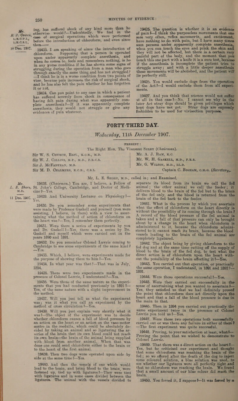L:R.C.P.1; L.R.C.8.1L., 10 Dec. 1907.  Mr. L. HE. Shore, M.D.  250 ing. has suffered shock of any kind more than he oakginins would ?—Undoubtedly. We find in the case of surgical operations which were performed before the introduction of chloroform, and even since then—— 19423. I am speaking of since the introduction of chloroform. Supposing that a person is operated wu under apparently complete anesthesia, _and a he comes to, feels and remembers nothing, is he in any worse conditioa if he has shown some signs of struggling during the operation from a man who goes through exactly the same thing and has not struggled ? —I think he is in a worse condition from two points of view, because pain increases the risk of surgical shock, and he has also felt the pain whether he has forgotten it or rot. 19424. Can you point to any case in which a patient has suffered severely from shock in consequence of having felt pain during what was apparently com- plete anzesthesia?—If it was apparently complete anesthesia, they would not struggle or give any evidences of pain whatever. 19425. The question is whether it is an evidence ~ of pain +I think the purposeless movements that one sees very often, reflex movemerts, and excitement, have nothing to do with pain, but I have many times — seen persons under apparently complete anesthesia, when you can touch the eyes and prick the skin and they will not be affected, but there is a certain very painful part of the body, and the moment that you touch this one part with a knife it is a sure test, because if the anesthesia is incomplete the patient tries to . struggle away; and with a little deeper anesthesia these movements will be abolished, and the patient will lie perfectly still. 19426. You would exclude dogs from the operation — of the Act?—I would exclude them from all experi- ments. 19427. And you think that science would not suffer at all in that case?—No. I cannot see why in the later Act stray dogs should be given privileges which kept dogs have not got. Stray dogs are expressly forbidden to be used for vivisection purposes. 4  PRESENT : The Right Hon. The Viscount Senpy (Chairman). a Sir W. S, Cuurcn, Bart., K.c.B., M.D. Mr. A. J. Ram, K.c. + Sir W. J. Coins, M.P., M.D., F.R.C.S. Mr. W. H. GaskeEtLu, M.D., F.B.S. I Sir J. McFapyzan, M.B. Mr, G. WILSON, M.D., LL.D. a. Sir M. D, CHALMERS, K.C.B., C.8.1. a Captain C. Brenam, c.m.c. (Secretary, 19428. (Chairman.) You are, I believe, a Fellow of St. John’s College, Cambridge, and Doctor of Medi- cine ?—Yes. 19429. And University Lecturer on Physiology ?— es. 19430. Do you remember some experiments that were made by Professor Gaskell and yourself (you were assisting, I believe, in them) with a view to ascer- taining what the method of action of chloroform on the heart was ?—Yes, I remember them pervectly. 19431. Were there a series of experiments by you and Dr. Gaskell ?—Yes, there was a series by Dr. Gaskell and myself which were carried out in the years 1890 and 1891. 19432. Do you remember Colonel Lawrie coming to Cambridge to see some experiments of the same kind? — Yes. 19433. Which, I believe, were experiments made for the purpose of showing them to him ?—Yes. 19434, In what year was that?—That was in July, 1894, 19435. There were two experiments made in the presence of Colonel Lawrie, I understand ?—Yes. 19436. Were those of the same nature as the experi- ments that you had conducted previously in 1891 ?— Yes, of the same nature with a slight improvement in the method. 19437. Will you just tell us what the experiment was; was it what you call an experiment by the method of cross circulation ?—Yes. 19438. Will you just explain very shortly what it was?—The object of the experiment was to decide whether chloroform causes a fall of blood-pressure by an action on the heart or an action on the vaso-motor centre in the medulla, which could be absolutely de- cided by taking an animal and so ligaturing the ar- ceries of the brain that its own blood could not reach its own brain—the brain of the animal being supplied with blood from another animal. When that was done one could send chloroform either to the brain or to the heart of the first animal. 19439. Then two dogs were operated upon side by side at the same time ?—~Yes. 19440. And then the vessels of one which would lead to the brain, and bring blood to the brain, were fastened up, tied up with ligatures?—They were tied with ligatures and in some cases divided between the separate its blood from its brain we call the fed animal; the other animal we call the feeder; it © delivers blood to the brain of the fed but to the brain of the fed only, and the blood is returned from the — brain of the fed back to the feeder. 19441. What is the process by which you ascertain what the effect of chloroform on the heart directly is” without the possibility of its coming through the brain? — A record of the blood pressure of the fed animal is — taken and a fall of that pressure can only be brought about by a change in the heart when chloroform is administered to it, because the chloroform admini- stered to it cannot reach its brain, because the blood — vessels leading to the braim of the fed animal are completely ligatured. 19442. The object being by giving chloroform to the — fed dog and at the same time cutting off the supply of blood to the brain of the fed dog, to test what the — direct action is of chloroform upon the heart with- — out the possibility of the brain affecting it?~Yes. __ 19443. You carried out that operation, or practically — aon operation, I understand, in 1891 and 1892?— 19444, Were those operations successful ?—Yes. 19445. Were they carried out successfully in the Yes, they satisfied us that we had definitely proved the point that chloroform does act directly upon the — heart and that a fall of the blood pressure is due in — the main to that. 19446. Then in 1894 you carried out practically the same experiment twice in the presence of Colonel — Lawrie you told us (Yes. : . 19447. Were those two operations both successfully — carried out or was there any failure in either of them? — —The first experiment was quite successful. ‘ 19448. Proving, to your satisfaction at least, what?— Proving the point that we wished to demonstrate to Colonel Lawrie. t 19449. That there was a direct action on the heart?— — Yes, but the criticised our experiment and thought © that some chloroform was reaching the brain of the — fed; so we offered after the death of the dog to inject — some coloured solution, a blue solution was used, to — see whether our ligatures were all perfectly tight and — that no chloroform was reaching the brain. We found Ee a small amount of our blue colour did reach the rain. *