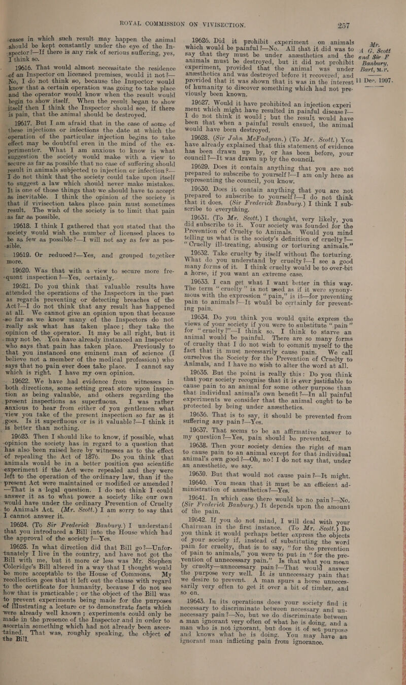 should be kept constamtly under the eye. of the In- -spector ’—If there is any risk of serious suffering, yes, ‘T think so. . 19616. That would almost necessitate the residence -of an Inspector on licensed premises, would it not ?— No, I do not think so, because the Inspector would know that a certain operation was going to take place _and the operator would know when the result would __ begin to show itself. When the result began to show itself then I think the Inspector should see, if there is pain, that the animal should be destroyed. 19617. But I am afraid that in the case of some of these injections or infections the date at which the “operation of the particular injection begins to take effect may be doubtful even in the mind of the ex- ‘perimenter. What I am anxious to know is what suggestion the society would make with a view to “secure as far as possible that no case of suffering should _ result in animals subjected to injection or infection P— I do not think that the society could take upon itself to suggest a law which should never make mistakes. It is one of those things that we should have to accept _.as inevitable. I think the opinion of the society is that if vivisection takes place pain must sometimes result, The wish of the society is to limit that pain as far as possible, _. 19618. I think I gathered that you stated that the society would wish the number of licensed places to _ be as few as possible?—I will not say as few as pos- _ «sible. -. 19619. Or reduced?—Yes, and grouped tozether - more, 19620. Was that with a view to secure more fre- *quent inspection ?—Yes, certainly. — 19621. Do you think that valuable results have attended the operations of the Inspectors in the past ‘as regards preventing or detecting breaches of the _ Act?—I do not think that any result has happened at all. We cannot give an opinion upon that because ~s0 far as we know many of the Inspectors do not -really ask what has taken place; they take the opinion of the operator. It may be all right, but it -may not be. You have already instanced.an Inspector -who says that pain has taken place. Previously to -that you instanced one eminent man of science (I believe not a member of the medical profession) who says that no pain ever does take place. I cannot say which is right. YI have my own opinion. ~ 19622. We have had evidence from witnesses in ‘both directions, some setting great store upon inspec- ‘tion as being valuable, and others regarding the “present inspections as superfluous. I was rather -anxious to hear from either of you gentlemen what “view you take of the present inspection so far as it -goes. Is it superfluous or is it valuable ?—I think it -is better than nothing. . 19623. Then I should like to know, if possible, what opinion the society has in regard to a question that has also been raised here by witnesses as to the effect of repealing the Act of 1876. Do you think’ that animals would be in a better position qua scientific ~experiment if the Act were repealed and they were left to the operation of the ordinary law, than if the “present Act were maintained or modified or amended ? —That is a legal question. I do not think I could ‘answer it as to what power a society like our own would have under the ordinary Prevention of Cruelty to Animals Act. (Mr. Scott.) I am sorry to say that I cannot answer it. 19624. (To Sir Frederick Banbury.) I understand that you introduced a Bill into the House which had ‘the approval of the society ?—Yes, 19625. In what direction did that Bill go?—Unfor- Bill with me, but it more or less was Mr. Stephen Coleridge’s Bill altered in a way that I thought would be more acceptable to the House of Commons. My recollection goes that it left out the clause with regard to the certificate for humanity, because I do not see how that is practicable ; or the object of the Bill was to prevent experiments being made for the purposes -of Mustrating a lecture or to demonstrate facts which ‘were already well known ; experiments could only be made in the presence of the Inspector and in order to ‘ascertain something which had not already been ascer- a That was, roughly speaking, the object of the Bill, 257 19626. Did it prohibit experiment on animals which would be painful?—No. All that it did was to Say that they must be under anesthetics and the animals must be destroyed, but it did not prohibit experiment, provided that the animal was under anzsthetics and was destroyed before it recovered, and of humanity to discover something which had not pre- viously been known, 19627. Would it have prohibited an injection experi ment which might have resulted in painful disease ?— I do not think it would; but the result would have been that when a painful result ensued, the animal would have been destroyed. 19628. (Sir John McFadyean.) (To Mr. Scott.) You have already explained that this statement of evidence has been drawn up by, or has been before, your council ?—It was drawn up by the council. 19629. Does it contain anything that you are not prepared: to subscribe to yourself ?—I am only here as representing the council, you know. 19630. Does it contain anything that you are not prepared to subscribe to yourself?—I do not think that it does, (Sir Frederick Banbury.) I think I sub- scribe to everything. 19631. (To Mr. Scott.) I thought, very likely, you did subscribe to it. Your society was founded for the Prevention of Cruelty to Animals. Would you mind telling us what is the society’s definition of cruelty ?— “Cruelly ill-treating, abusing or torturing animais.” 19632. Take cruelty by itself without the torturing. What do you understand by cruelty?—I see a good many forms of it. I think cruelty would be to over-bit a horse, if you want an extreme case. 19633. I can get what I want better in this way. The term “cruelty” is not wsed as if it were synony- mous with the expression “ pain,” is it—for preventing pain to animals ?—It would be certainly for prevent- ing pain. 19654. Do you think you would quite express the views of your society if you were to substitute “pain” for “cruelty ?”’—I think so. I think to starve an animal would be painful. There are so many forms of cruelty that I do not wish to commit myself to the fact that it must necessarily cause pain. We call ourselves the Society for the Prevention of Cruelty to Animals, and I have no wish to alter the word at all. 19635. But the point is really this: Do you think that your society recognise that it is ever justifiable to cause pain to an animal for some other purpose than that. individual animal’s own benefit?—In all painful experiments we consider that the animal ought to be protected by being under anesthetics. 19636. That is to say, it should be prevented from suffering any pain ?—Yes. 19637. That seems to be an affirmative answer to my question ?—Yes, pain should be prevented. 19638. Then your society denies the right of man to cause pain to an animal except for that. individual animal’s own good ?—Oh, no! I do not say that, under an anesthetic, we say. 19659. But that would not cause pain ?—It might. 19640. You mean that it must be an efficient ad- ministration of ansesthetics ?—Yes. ; 19641. In which case there would be no pain ?—No. (Sir Frederick Banbury.) It depends upon the amount of the pain. 19642. If you do not mind, I will deal with your Chairman in the first instance. (To Mr, Scott.) Do you think it would perhaps better express the objects of your society if, instead of substituting the word “for the prevention of pain to animals,” you were to put in “for the pre- Is that what you mean by cruelty—unnecessary pain?—That would answer the purpose very well. It is unnecessary pain that we desire to prevent.. A man spurs a horse unneces- sarily very often to get it over a bit of timber, and SO on, 19643. In its operations does your society find it necessary to discriminate between necessary. and un- necessary pain?—No, but we do discriminate between aman ignorant very often of what he is doing, and a man who is not ignorant, but does it of set; purpose and knows what he is doing. You may have an ignorant man inflicting pain from ignorance, Mr. A G. Scott and Sir F Banbury, Bart, M.v. 