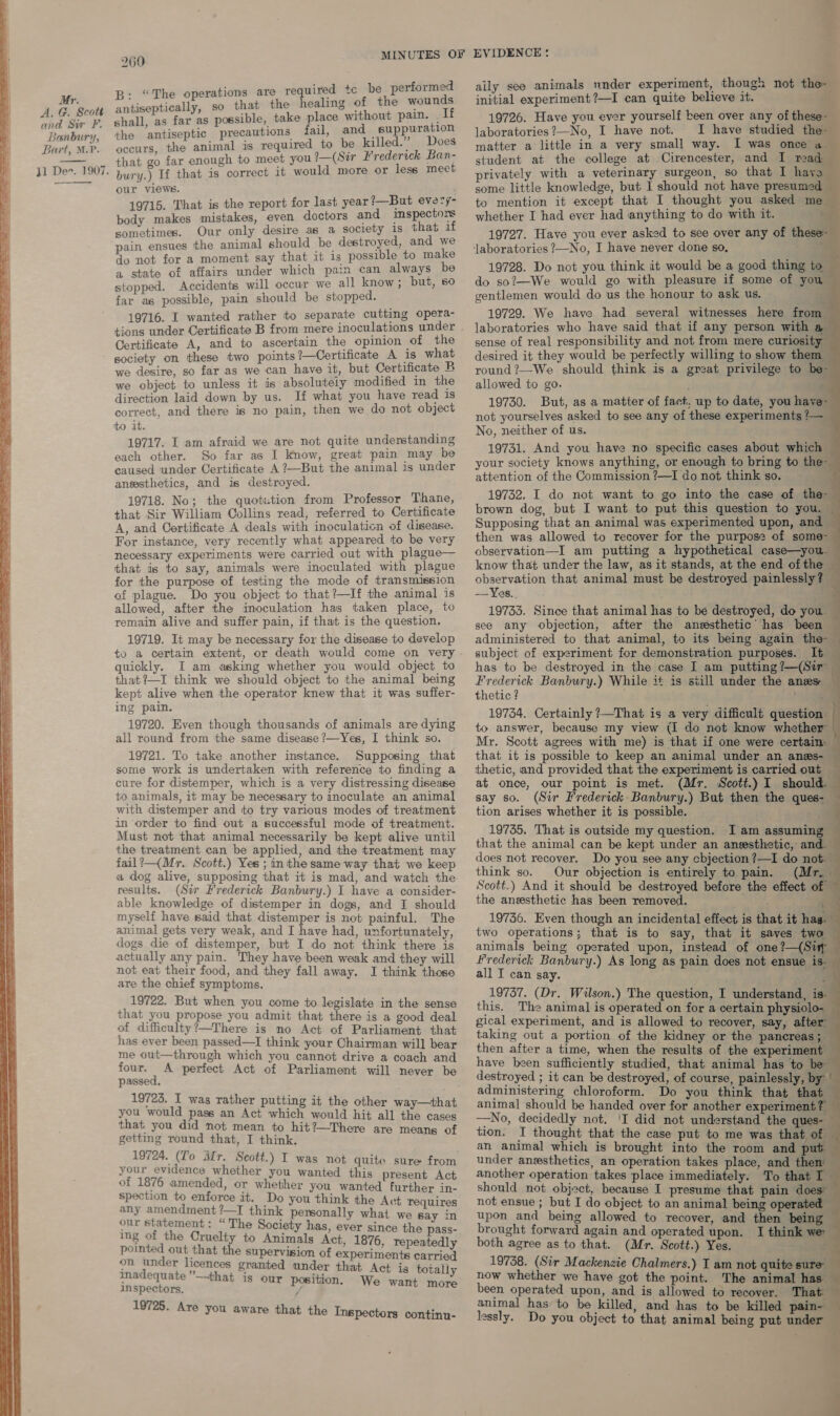   260 . “Phe operations are required te be performed aS onesie so that the healing of the — shall, as far as possible, take place without pain. . the antiseptic precautions fail, and _Suppuration occurs, the animal 1s required to be killed.’ Does that go far enough to meet you I—(Sir Frederick Ban- bury.) If that is correct it would more or less meet 19715. That is the report for last year?—But every- body makes mistakes, even doctors and inspectors sometimes. Our only desire as a society 1s that if pain ensues the animal should be destroyed, and we do not for a moment say that it is possible to make a state of affairs under which pain can always be stopped. Accidents will occur we all know; but, 80 far as possible, pain should be stopped. Certificate A, and to ascertain the opinion of the society on these two points ?—Certificate A 1s what we desire, so far as we can have it, but Certificate B we object to unless it is absolutely modified in the direction laid down by us. If what you have read is correct, and there is no pain, then we do not object to it. 19717. I am afraid we are not quite understanding each other. So far as I know, great pain may.be caused under Certificate A ?—But the animal is under anesthetics, and is destroyed. 19718. No; the quotution from Professor Thane, that Sir William Collins read, referred to Certificate A, and Certificate A deals with inoculation of disease. For instance, very recently what appeared to be very necessary experiments were carried out with plague— that is to say, animals were inoculated with plague for the purpose of testing the mode of transmission of plague. Do you object to that?’—If the animal is allowed, after the imoculation has taken place, to remain alive and suffer pain, if that is the question. 19719. It may be necessary for the disease to develop to a certain extent, or death would come on very quickly. I am asking whether you would object to that?—I think we should object to the animal being kept alive when the operator knew that it was suffer- ing pain. 19720. Even though thousands of animals are dying all round from the same disease ?—Yes, I think so. 19721. To take another instance. Supposing that some work is undertaken with reference to finding a cure for distemper, which is a very distressing disease to animals, it may be necessary to inoculate an animal with distemper and to try various modes of treatment in order to find out a successful mode of treatment. Must not that animal necessarily be kept alive until the treatment can be applied, and the treatment may fail?—{Mr. Scott.) Yes ; inthe same way that we keep a dog alive, supposing that it is mad, and watch the results. (Sir Frederick Banbury.) I have a consider- able knowledge of distemper in dogs, and I should myself have said that distemper is not painful. The animal gets very weak, and I have had, unfortunately, dogs die of distemper, but I do not think there is actually any pain. They have been weak and they will not eat their food, and they fall away. I think those are the chief symptoms. 19722. But when you come to legislate in the sense that you propose you admit that there is a good deal of difficulty?—There is no Act of Parliament that has ever been passed—I think your Chairman will bear me out—through which you cannot drive a coach and four. &lt;A perfect Act of Parliament will never be passed, you would pass an Act which would hit all the cases that. you did not mean to hit?—There are meang of getting round that, I think. 19724. (To Mr. Scott.) I was not quite sure from your evidence whether you wanted this present Act of 1876 amended, or whether you wanted further in- spection to enforce it. Do you think the Act requires any amendment ?—I think personally what we Bay in our statement: “The Society has, ever since the pass- ing of the Cruelty to Animals Act, 1876, repeatedly pointed out that the supervision of experiments carried on under licences granted under that Act is totally inadequate”—that is ou itd T position. W. eres oat Pr e want more 19725. Are you aware that the Inspectors continu- aily see animals under experiment, though not the- 19726. Have you ever yourself been over any of these- laboratories ?—No, I have not. I have studied the- matter a little in a very small way. I was once a student at the college at Cirencester, and I read privately with a veterinary surgeon, so that I haya — to mention it except that I thought you asked me ~ whether I had ever had anything to do with it. . 19727. Have you ever asked to see over any of these laboratories ?—No, I have never done so, ; 19728. Do not you think it would be a good thing to do so?—We would go with pleasure if some of you — gentlemen would do us the honour to ask us. laboratories who have said that if any person with a sense of real responsibility and not from mere curiosity desired it they would be perfectly willing to show them round ?—We should think is a great privilege to be- allowed to go. : 19730. But, as a matter of fact, up to date, you have- not yourselves asked to see any of these experiments ?— No, neither of us. : 19731. And you have no specific cases about which your society knows anything, or enough to bring to the-_ attention of the Commission ?—I do not think so. a 19732. I do not want to go into the case of the brown dog, but I want to put this question to you. © Supposing that an animal was experimented upon, and — then was allowed to recover for the purpose of some observation—I am putting a hypothetical case—you. know that under the law, as it stands, at the end of the observation that animal must be destroyed painlessly? — —— Es... 19733. Since that animal has to be destroyed, do you ~ see any objection, after the anesthetic has been administered to that animal, to its being again the- subject of experiment for demonstration purposes. It has to be destroyed in the case I am putting ?—(Sir_ Frederick Banbury.) While it is still under the anes thetic ? ae 19754. Certainly ?—That is a very difficult question ~ to answer, because my view (I do not know whether Mr. Scott agrees with me) is that if one were certain. — that it is possible to keep an animal under an anes-— thetic, and provided that the experiment is carried out — at once, our point is met. (Mr. Scott.) I should. say so. (Sir Frederick Banbury.) But then the ques- — tion arises whether it is possible. 19735. That is outside my question. I am assuming that the animal can be kept under an anesthetic, and does not recover. Do you see any cbjection ?—I do not think so. Our objection is entirely to pain. (Mr. — Scott.) And it should be destroyed before the effect of the aneesthetic has been removed. Ae : 19736. Even though an incidental effect is that it hag. two operations; that is to say, that it saves two — animals being operated upon, instead of one?—(Si — frederick Banbury.) As long as pain does not ensue is: — all I can say. a 19737. (Dr. Wilson.) The question, I understand, is. this. The animal is operated on for a certain physiolo-~ gical experiment, and is allowed to recover, say, after’ taking out a portion of the kidney or the pancreas; then after a time, when the results of the experiment have been sufficiently studied, that animal has to be destroyed ; it can be destroyed, of course, painlessly, by administering chloroform. Do you think that that animal should be handed over for another experiment? —No, decidedly not. 'I did not understand the ques- tion. I thought that the case put to me was that of an animal which is brought into the room and put under anesthetics, an operation takes place, and then’ another operation takes place immediately. To that I should not object, because I presume that pain does not ensue; but I do object to an animal being operated upon and being allowed to recover, and then being brought forward again and operated upon. I think we: both agree as to that. (Mr. Scott.) Yes. er 19738. (Sir Mackenzie Chalmers.) I am not quite sure’ now whether we have got the point. The animal has been operated upon, and is allowed to recover. That animal has to be killed, and has to be killed pain- — lessly. Do you object to that animal being put under                                f