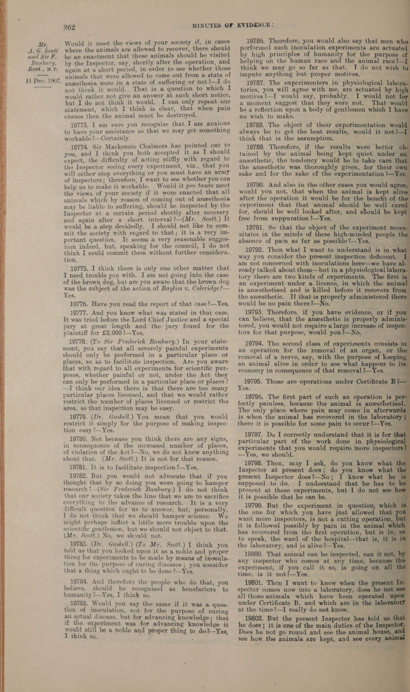     262 animals that were allowed to come out from a state of anesthesia were in a state of suffering or not?—I do not think it would. That is a question to which I would rather not give an answer at such short notice, but I do not think it would. I can only repeat our statement, which I think is clear, that when pain 19773. I am sure you recognise that I am anxious to have your assistance so that we may get something workable ?—Certainly. 19774. Sir Mackenzie Chalmers has pointed out to you, and I think you both accepted it as I should expect, the difficulty of acting stiffly with regard to the Inspector seeing every experiment, v1zZ., that you will either stop everything or you must have an army of inspectors; therefore, I want to see whether you can help us to make it workable. Would it pro tanto meet the views of your society if it were enacted that all animals which by reason of coming out of anesthesia may be liable to suffering, should be inspected by the Inspector at a certain period shortly after recovery and again after a short interval?—(Mr. Scott.) It would be a step decidedly. I should not like to com- mit the society with regard to that; it is a very 1m- portant question. It seems a very reasonable sugges- tion indeed, but, speaking for the council, I do not tion. 19775. I think there is only one other matter that I need trouble you with. I am not going into the case of the brown dog, but are you aware that the brown dog was the subject of the action of Bayliss v. Coleridge ?— Yes. 19776. Have you read the report of that case ?—Yes, 19777. And you know what was stated in that case. It was tried before the Lord Chief Justice and a special jury at great length and the jury found for the plaintiff for £2,000 ?—Yes. 19778. (To Sir Frederick Banbury.) In your state- ment, you say that all severely painful experiments should only be performed in a particular place or places, so as to facilitate inspection. Are you aware that with regard to all experiments for scientific pur- poses, whether painful or not, under the Act they can only be performed in a particular place or places? —I think our idea there is that there are too many particular places licensed, and that we would rather restrict the number of places licensed or restrict the area, so that inspection may be easy. 19779. (Dr. Gaskell.) You mean that you would restrict it simply for the purpose of making inspec- tion easy ?/—Yes. 19780. Not because you think there are any signs, in consequence of the increased number of places, of violation of the Act?—No, we do not know anything about that. (Mr. Scott.) It is not for that reason. 19781. It is to facilitate inspection ?—Yes. 19782. But you would not advocate that if you thought that by so doing you were going to hamper research ?—(Sir Frederick Banbury.) I do not think that our society takes the line that we are to sacrifice everything to the advance of research. It is a very difficult question for us to answer, but, personally, T do not think that we should hamper science. We might perhaps inflict a little more trouble upon the scientific gentlemen, but we should not object to that. (Mr. Scott.) No, we should not. 19785. (Dr. Gaskell.) ([o Mr. Scott.) I think you told us that you looked upon it as a noble and proper thing for experiments to be made by means of inocula- tion for the purpose of curing diseases; you consider that a thing which ought to be done ?—Yes. 19784. And therefore the people who do that, you believe, should be recognised as benefactors to humanity ?—Yes, I think so. 19785. Would you say the same if it was a ques- tion of inoculation, not for the purpose of curing an actual disease, but for advancing knowledge; that if the experiment was for advancing knowledge it would still be a noble and proper thing to do? Yes I think so. performed such inoculation experiments are actuated by high principles of humanity for the purpose of helping on the human race and the animal race ?—] think we may go so far as that. I do not wish to impute anything but proper motives. — ‘ 19787. The experimenters in physiological labora- tories, you will agree with me, are actuated by hig motives ?—I would say, probably. JI would not for a moment suggest that they were not. That woul be a reflection upon a body of gentlemen which I have 19788. The object of therr experimentation woul always be to get the best results, would it not?—I think that is the assumption. ; 19789. Therefore, if the results were better ob- tained by the animal being kept quiet under an anesthetic, the tendency would be to take care that the anesthetic was thoroughly given, for their own sake and for the sake cf the experimentation ?—Yes.                            19790. And also in the other cases you would agree, would you not, that when the animal is kept alive after the operation it would be for the benefit of th experiment that that animal should be well cared for, should be well looked after, and should be kept free from suppuration ?—Yes. : 19791. So that the object of the experiment neces- sitates in the minds of these high-minded people th absence of pain as far as possible ?—Yes. q 19792. Then what I want to understand is in what way you consider the present inspection deficient. am not concerned with inoculations here—we have al- ready talked about them—but in a physiological labora- tory there are two kinds of experiments. The first is” an experiment under a licence, in which the animal is aneesthetised and is’ killed before it recovers from the anesthetic. If that is properly administered there would be no pain there ?—No. 19793. Therefore, if you have evidence, or if you: can believe, that the anesthetic is properly adminis- tered, you would not require a large increase of inspec- tors for that purpose, would you ?—No. 19794. The second class of experiments consists a an operation for the removal of an organ, or the removal of a nerve, say, with the purpose of keeping an animal alive in order to see what happens to its economy in consequence of that removal ?—Yes. : 19795. Those are operations under Certificate B ? Yes. » TF , 19796. The first part of such an operation is per- fectly painless, because the animal is anesthetised. The only place where pain may come in afterwards is when the animal has recovered in the laboratory 5 there it is possible for some pain to occur?—Yes. 19797. Do I correctly understand that it is for that particular part of the work done in physiologic experiments that you would require more inspectors / —Yes, we should. pe 19798. Then, may I ask, do you know what the Inspector at present does; do you know what ft present Inspector does?—No; I know what he supposed to do. I understand that he has to present at these experiments, but I do not see how it is possible that he can be. a £ 19799. But the experiment in question, which is the one for which you have just allowed that you want more inspectors, is not a cutting operation, it is followed possibly by pain in the animal w: has recovered from the first operation, but is in, 80 to speak, the ward of the hospital—that is, it is m the laboratory, and is alive?—Yes. — 19800. That animal can be inspected, can it not, | any inspector who comes at any time, because t experiment, if you call it so, is going on all time, is it not?—Yes. aa. 19801. Then I want to know when the present In- spector comes now into a laboratory, does he not see all those animals which have been operated upon under Certificate B, and which are in the laboratory at the time?—I really do not know. tes 19802. But the present Inspector has told us that he does; it is one of the main duties of the Inspecto Does he not go round and see the animal house, | see how the animals are kept, and see every ani
