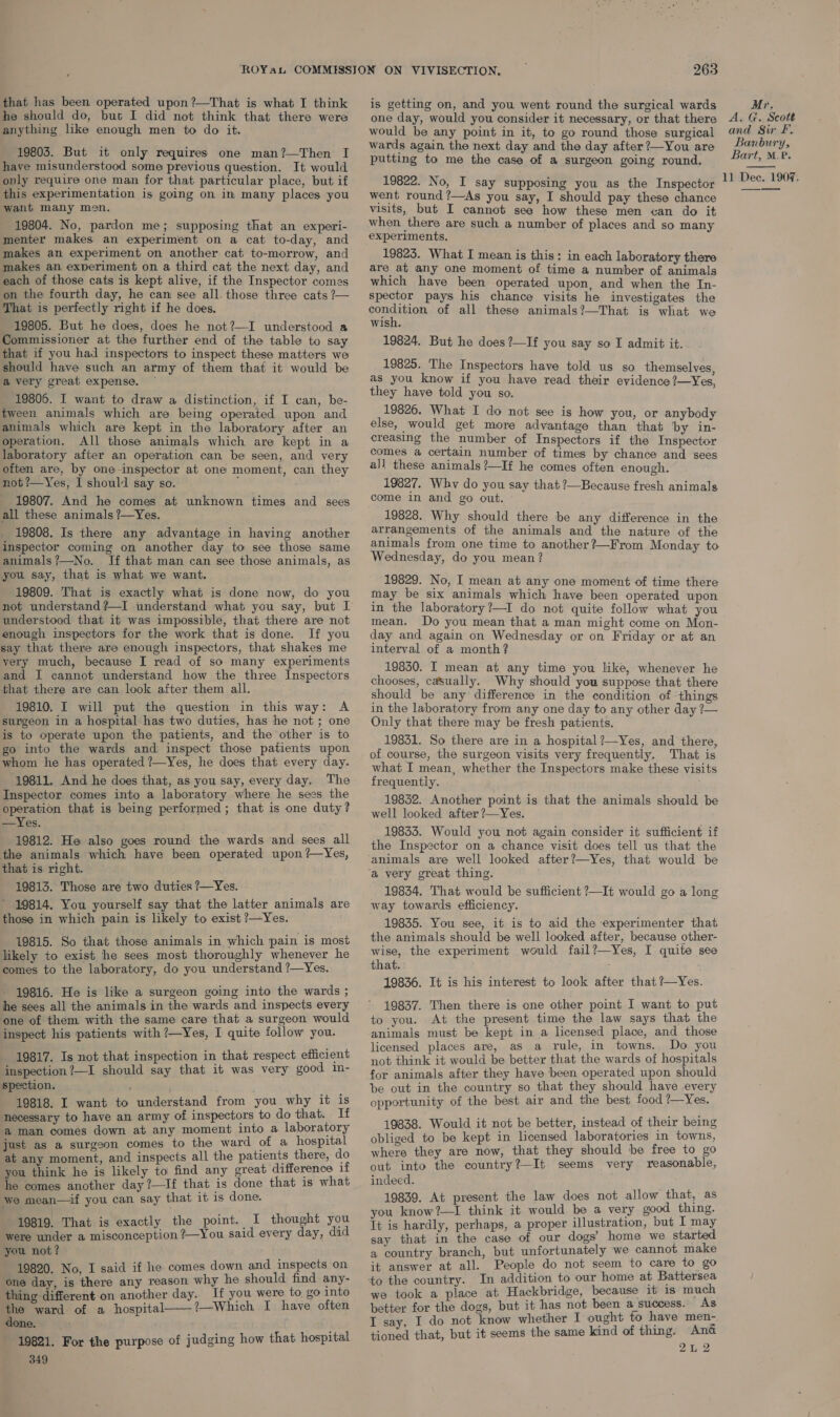 he should do, but I did not think that there were anything like enough men to do it. 19803. But it only requires one man?—Then I have misunderstood some previous question. It would only require one man for that particular place, but if this experimentation is going on in many places you want many men, 19804. No, pardon me; supposing that an experi- menter makes an experiment on a cat to-day, and makes an experiment on another cat to-morrow, and makes an experiment on a third cat the next day, and each of those cats is kept alive, if the Inspector comes on the fourth day, he can see all. those three cats ?— That is perfectly right if he does. 19805. But he does, does he not?—I understood a Commissioner at the further end of the table to say that if you had inspectors to inspect these matters we should have such an army of them that it would be a very great expense. ~ 19806. I want to draw a distinction, if I can, be- tween animals which are being operated upon and animals which are kept in the laboratory after an operation. All those animals which are kept in a laboratory after an operation can be seen, and very often are, by one-inspector at one moment, can they not?—Yes, I should say so. 19807. And he comes at unknown times and sees all these animals ?—Yes. 19808. Is there any advantage in having another inspector coming on another day to see those same animals?—No. If that man can see those animals, as you say, that is what we want. 19809. That is exactly what is done now, do you understood that it was impossible, that there are not enough inspectors for the work that is done. If you say that there are enough inspectors, that shakes me yery much, because I read of so many experiments and I cannot understand how the three Inspectors that there are can look after them all. 19810. I will put the question in this way: A surgeon in a hospital has two duties, has he not ; one is to operate upon the patients, and the other is to go into the wards and inspect those patients upon whom he has operated ?—Yes, he does that every day. “19811. And he does that, as you say, every day. The Inspector comes into a laboratory where he sees the operation that is being performed ; that is one duty? —Yes. 19812. He also goes round the wards and sees all the animals which have been operated upon ?—Yes, that is right. 19813. Those are two duties ?—Yes. * 19814. You yourself say that the latter animals are those in which pain is likely to exist ?—Yes. 19815. So that those animals in which pain is most likely to exist he sees most thoroughly whenever he comes to the laboratory, do you understand ?—Yes. - 19816. He is like a surgeon going into the wards ; he sees all the animals in the wards and inspects every one of them with the same care that a surgeon would inspect his patients with ?—Yes, I quite follow you. 19817. Is not that inspection in that respect efficient inspection ?—I should say that it was very good in- spection. ’ : 19818. I want to understand from you why it is necessary to have an army of inspectors to do that. If ‘a man comes down at any moment into a laboratory just as a surgeon comes to the ward of a hospital at any moment, and inspects all the patients there, do you think he is likely to find any great difference if he comes another day ?—If that is done that is what we mean—if you can say that it is done. 19819. That is exactly the point. I thought you were under a misconception ?—You said every day, did you not? — 19820. No, I said if he comes down and inspects on one day, is there any reason why he should find any- thing different on another day. If you were to, go into the ward of a hospital 1—Which I have often done. | es 19821. For the purpose of judging how that hospital 349  263 one day, would you consider it necessary, or that there would be any point in it, to go round those surgical wards again. the next day and the day after ?—You are putting to me the case of a surgeon going round. 19822. No, I say supposing you as the Inspector went round ?—As you say, I should pay these chance visits, but I cannot see how these men can do it when there are such a number of places and so many experiments, 19823. What I mean is this: in each laboratory there are at any one moment of time a number of animals which have been operated upon, and when the In- spector pays his chance visits he investigates the sou gition of all these animals?—That is what we wish. 19824. But he does ?—If you say so I admit it. 19825. The Inspectors have told us so themselves, as you know if you have read their evidence ?—Yes, they have told you so. 19826. What I do not see is how you, or anybody else, would get more advantage than that by in- creasing the number of Inspectors if the Inspector comes a certain number of times by chance and sees all these animals ?—If he comes often enough. 19827. Why do you say that ?—Because fresh animals come in and go out. 19828. Why should there be any difference in the arrangements of the animals and the nature of the animals from one time to another?—From Monday to Wednesday, do you mean? 19829. No, I mean at any one moment of time there may be six animals which have been operated upon in the laboratory?—I do not quite follow what you mean. Do you mean that a man might come on Mon- day and again on Wednesday or on Friday or at an interval of a month? 19830. I mean at any time you like, whenever he chooses, casually. Why should you suppose that there should be any difference in the condition of things in the laboratory from any one day to any other day ?— Only that there may be fresh patients. 19831. So there are in a hospital ?—Yes, and there, of course, the surgeon visits very frequently. That is what I mean, whether the Inspectors make these visits frequently. 19832. Another point is that the animals should be well looked after ?—Yes. 19833. Would you not again consider it sufficient if the Inspector on a chance visit does tell us that the ‘animals are well looked after?—Yes, that would be ‘a very great thing. 19834. That would be sufficient ?—It would go a long way towards efficiency. 19835. You see, it is to aid the experimenter that the animals should be well looked after, because other- wise, the experiment would fail?—Yes, I quite see that. : 19836. It is his interest to look after that ?—Yes. 19837. Then there is one other point I want to put to you. At the present time the law says that the animals must be kept in a licensed place, and those licensed places are, aS a rule, in towns. Do you not think it would be better that the wards of hospitals for animals after they have been operated upon should be out in the country so that they should have every opportunity of the best air and the best food ?—Yes, 19838. Would it not be better, instead of their being obliged to be kept in licensed laboratories in towns, where they are now, that they should be free to go out into the country?—It seems very reasonable, indeed. 19839. At present the law does not allow that, as you know?—I think it would be a very good thing. It is hardly, perhaps, a proper illustration, but I may say that in the case of our dogs’ home we started a country branch, but unfortunately we cannot make it answer at all. People do not seem to care to go we took a place at Hackbridge, because it is much better for the dogs, but it has not been a success. As I say, I do not know whether I ought to have men- tioned that, but it seems the same kind of thing. Ana 2L 2 A. G. Scott and Sir F. Banbury, Bart, M.®. 
